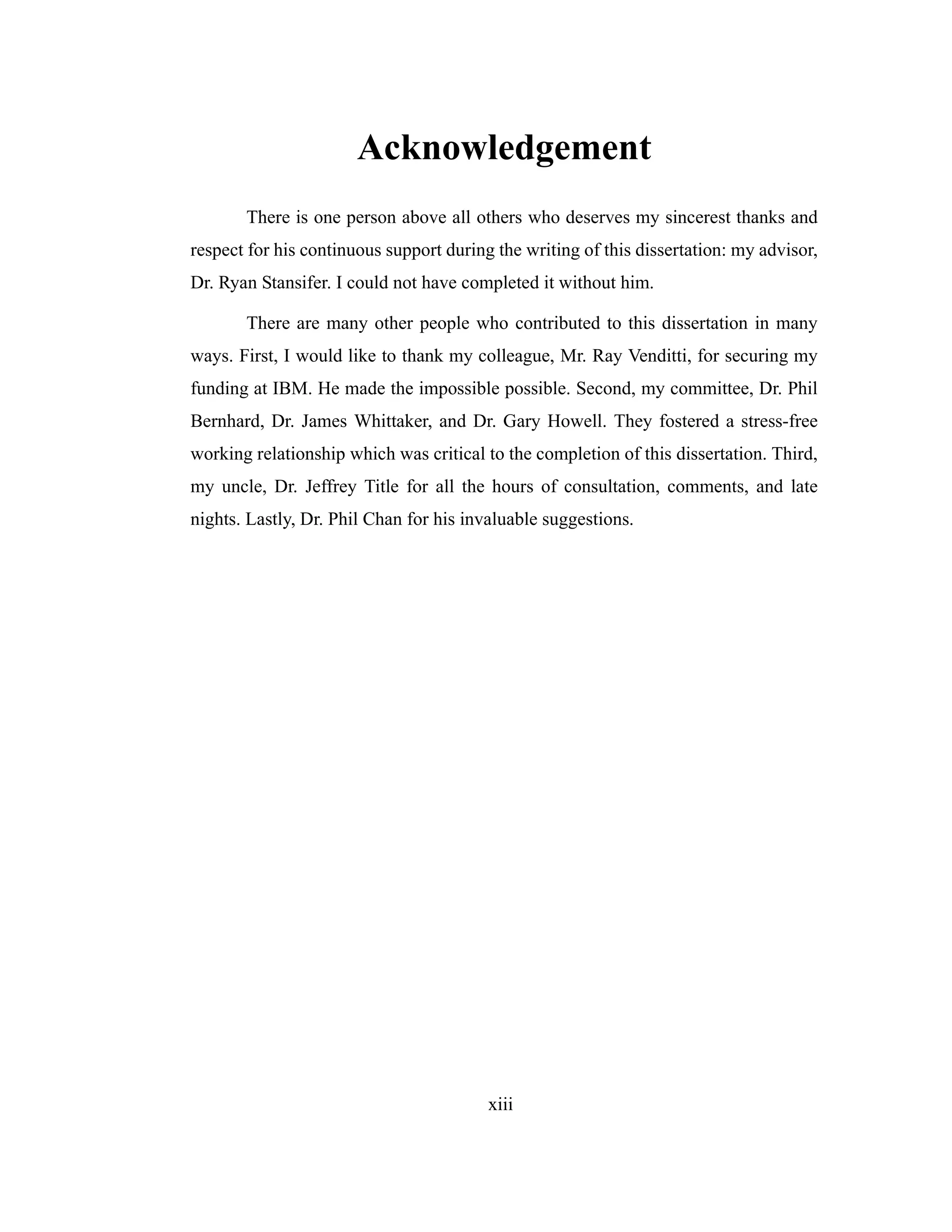xiii
Acknowledgement
There is one person above all others who deserves my sincerest thanks and
respect for his continuous support during the writing of this dissertation: my advisor,
Dr. Ryan Stansifer. I could not have completed it without him.
There are many other people who contributed to this dissertation in many
ways. First, I would like to thank my colleague, Mr. Ray Venditti, for securing my
funding at IBM. He made the impossible possible. Second, my committee, Dr. Phil
Bernhard, Dr. James Whittaker, and Dr. Gary Howell. They fostered a stress-free
working relationship which was critical to the completion of this dissertation. Third,
my uncle, Dr. Jeffrey Title for all the hours of consultation, comments, and late
nights. Lastly, Dr. Phil Chan for his invaluable suggestions.
 