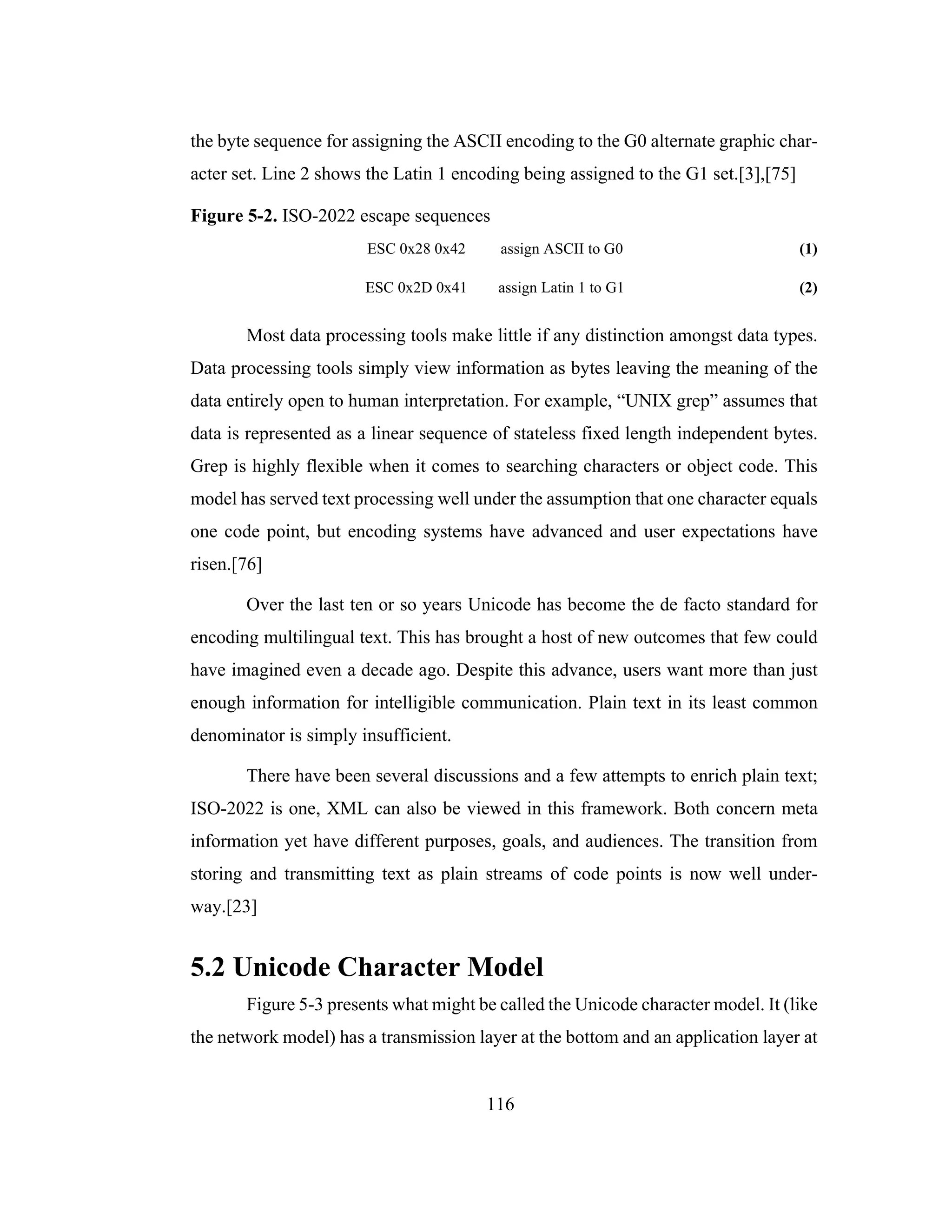 116
the byte sequence for assigning the ASCII encoding to the G0 alternate graphic char-
acter set. Line 2 shows the Latin 1 encoding being assigned to the G1 set.[3],[75]
Figure 5-2. ISO-2022 escape sequences
ESC 0x28 0x42 assign ASCII to G0 (1)
ESC 0x2D 0x41 assign Latin 1 to G1 (2)
Most data processing tools make little if any distinction amongst data types.
Data processing tools simply view information as bytes leaving the meaning of the
data entirely open to human interpretation. For example, “UNIX grep” assumes that
data is represented as a linear sequence of stateless fixed length independent bytes.
Grep is highly flexible when it comes to searching characters or object code. This
model has served text processing well under the assumption that one character equals
one code point, but encoding systems have advanced and user expectations have
risen.[76]
Over the last ten or so years Unicode has become the de facto standard for
encoding multilingual text. This has brought a host of new outcomes that few could
have imagined even a decade ago. Despite this advance, users want more than just
enough information for intelligible communication. Plain text in its least common
denominator is simply insufficient.
There have been several discussions and a few attempts to enrich plain text;
ISO-2022 is one, XML can also be viewed in this framework. Both concern meta
information yet have different purposes, goals, and audiences. The transition from
storing and transmitting text as plain streams of code points is now well under-
way.[23]
5.2 Unicode Character Model
Figure 5-3 presents what might be called the Unicode character model. It (like
the network model) has a transmission layer at the bottom and an application layer at
 
