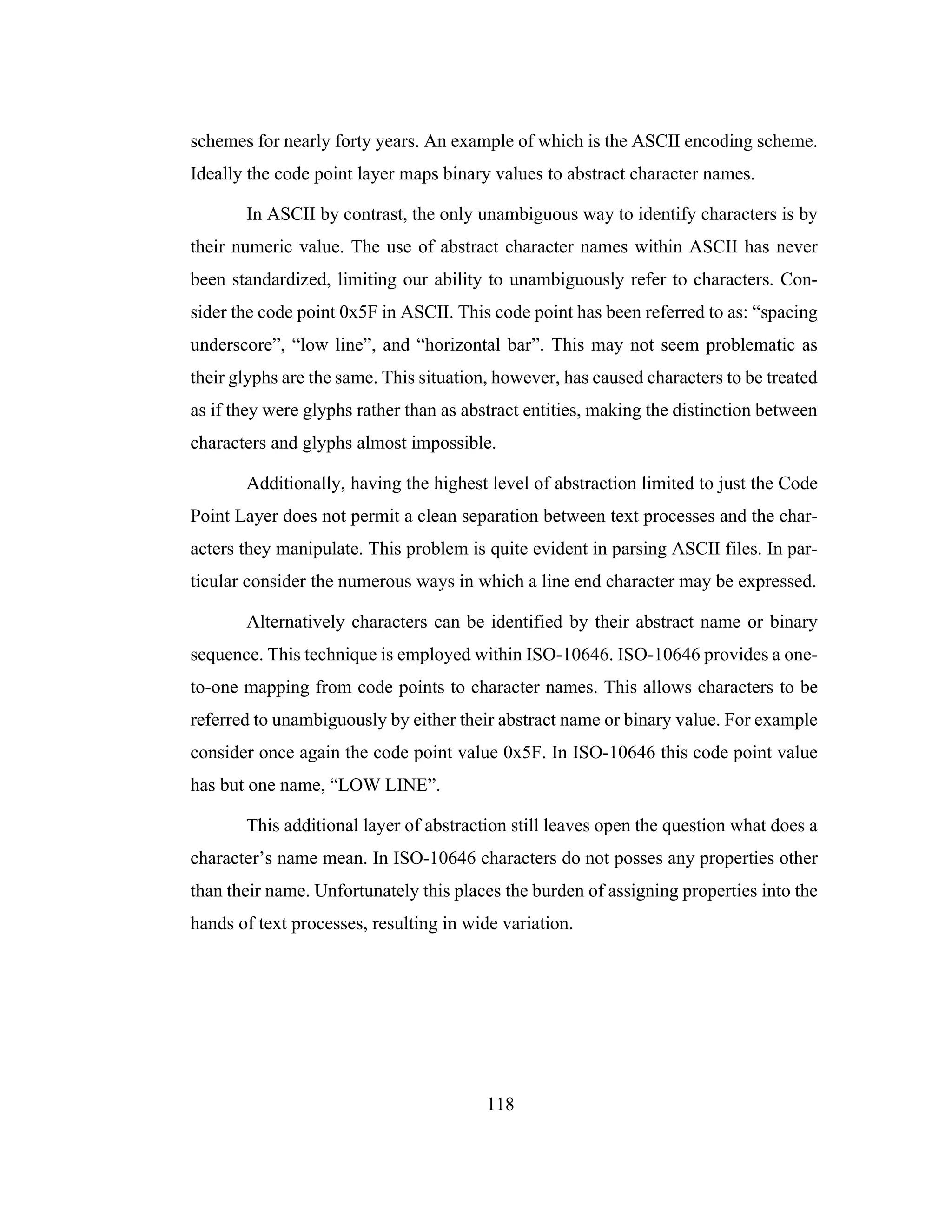 118
schemes for nearly forty years. An example of which is the ASCII encoding scheme.
Ideally the code point layer maps binary values to abstract character names.
In ASCII by contrast, the only unambiguous way to identify characters is by
their numeric value. The use of abstract character names within ASCII has never
been standardized, limiting our ability to unambiguously refer to characters. Con-
sider the code point 0x5F in ASCII. This code point has been referred to as: “spacing
underscore”, “low line”, and “horizontal bar”. This may not seem problematic as
their glyphs are the same. This situation, however, has caused characters to be treated
as if they were glyphs rather than as abstract entities, making the distinction between
characters and glyphs almost impossible.
Additionally, having the highest level of abstraction limited to just the Code
Point Layer does not permit a clean separation between text processes and the char-
acters they manipulate. This problem is quite evident in parsing ASCII files. In par-
ticular consider the numerous ways in which a line end character may be expressed.
Alternatively characters can be identified by their abstract name or binary
sequence. This technique is employed within ISO-10646. ISO-10646 provides a one-
to-one mapping from code points to character names. This allows characters to be
referred to unambiguously by either their abstract name or binary value. For example
consider once again the code point value 0x5F. In ISO-10646 this code point value
has but one name, “LOW LINE”.
This additional layer of abstraction still leaves open the question what does a
character’s name mean. In ISO-10646 characters do not posses any properties other
than their name. Unfortunately this places the burden of assigning properties into the
hands of text processes, resulting in wide variation.
 