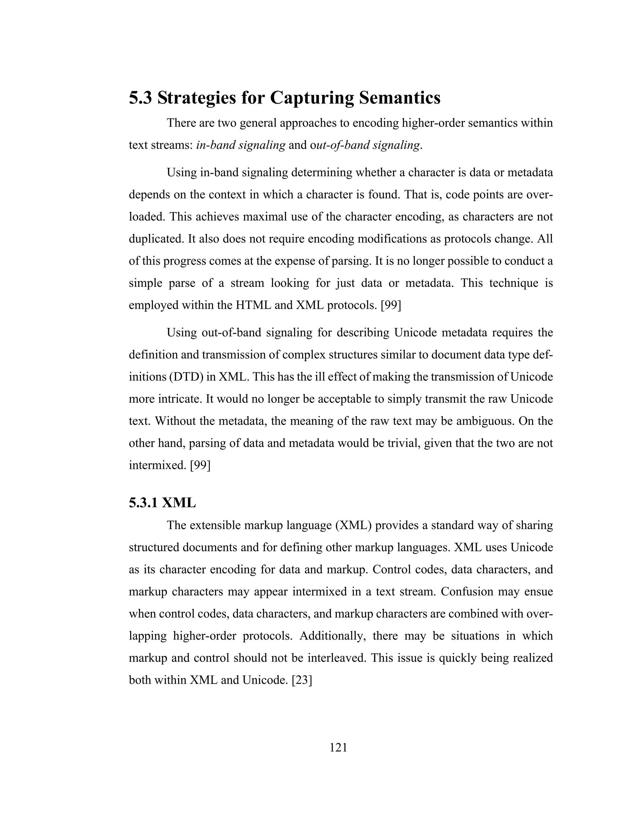 121
5.3 Strategies for Capturing Semantics
There are two general approaches to encoding higher-order semantics within
text streams: in-band signaling and out-of-band signaling.
Using in-band signaling determining whether a character is data or metadata
depends on the context in which a character is found. That is, code points are over-
loaded. This achieves maximal use of the character encoding, as characters are not
duplicated. It also does not require encoding modifications as protocols change. All
of this progress comes at the expense of parsing. It is no longer possible to conduct a
simple parse of a stream looking for just data or metadata. This technique is
employed within the HTML and XML protocols. [99]
Using out-of-band signaling for describing Unicode metadata requires the
definition and transmission of complex structures similar to document data type def-
initions (DTD) in XML. This has the ill effect of making the transmission of Unicode
more intricate. It would no longer be acceptable to simply transmit the raw Unicode
text. Without the metadata, the meaning of the raw text may be ambiguous. On the
other hand, parsing of data and metadata would be trivial, given that the two are not
intermixed. [99]
5.3.1 XML
The extensible markup language (XML) provides a standard way of sharing
structured documents and for defining other markup languages. XML uses Unicode
as its character encoding for data and markup. Control codes, data characters, and
markup characters may appear intermixed in a text stream. Confusion may ensue
when control codes, data characters, and markup characters are combined with over-
lapping higher-order protocols. Additionally, there may be situations in which
markup and control should not be interleaved. This issue is quickly being realized
both within XML and Unicode. [23]
 