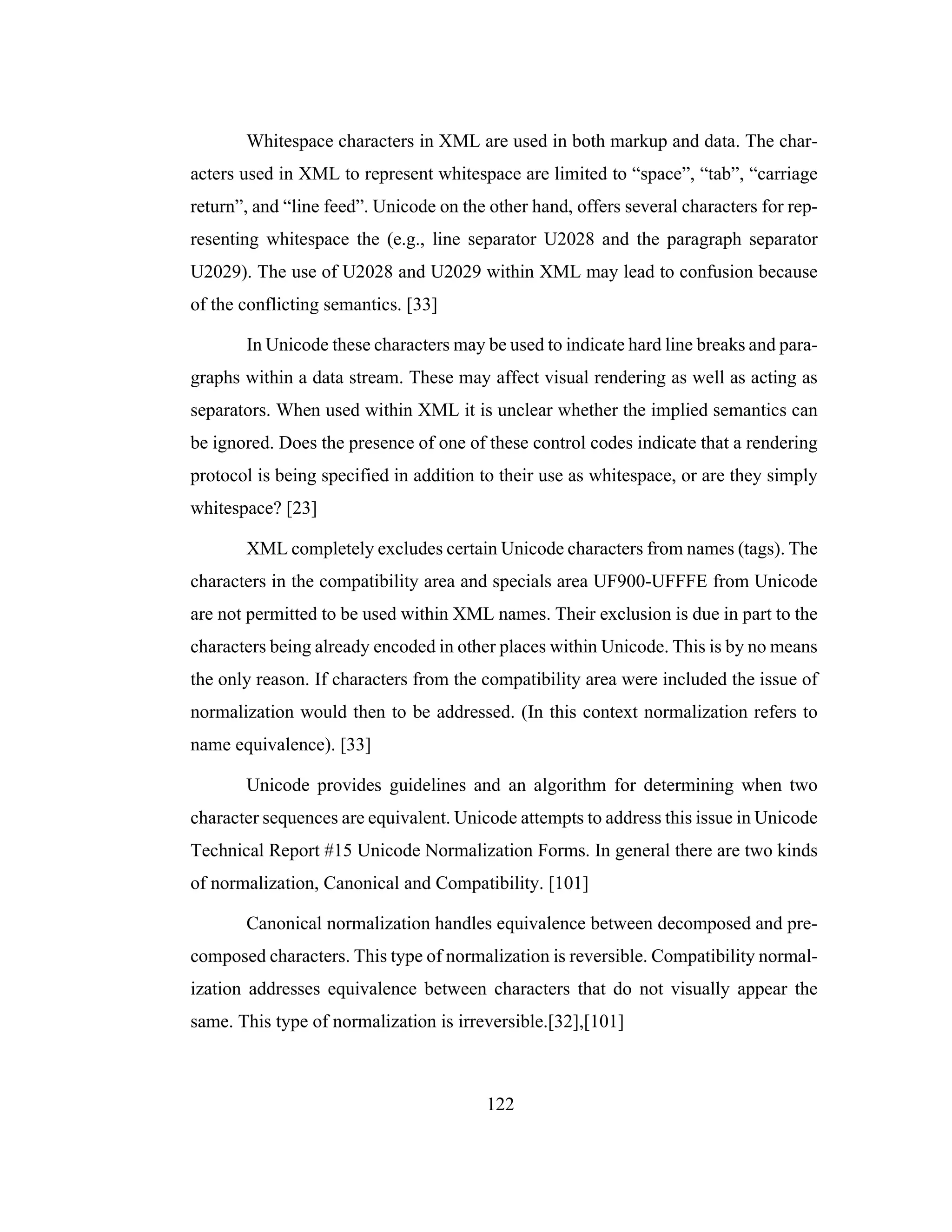 122
Whitespace characters in XML are used in both markup and data. The char-
acters used in XML to represent whitespace are limited to “space”, “tab”, “carriage
return”, and “line feed”. Unicode on the other hand, offers several characters for rep-
resenting whitespace the (e.g., line separator U2028 and the paragraph separator
U2029). The use of U2028 and U2029 within XML may lead to confusion because
of the conflicting semantics. [33]
In Unicode these characters may be used to indicate hard line breaks and para-
graphs within a data stream. These may affect visual rendering as well as acting as
separators. When used within XML it is unclear whether the implied semantics can
be ignored. Does the presence of one of these control codes indicate that a rendering
protocol is being specified in addition to their use as whitespace, or are they simply
whitespace? [23]
XML completely excludes certain Unicode characters from names (tags). The
characters in the compatibility area and specials area UF900-UFFFE from Unicode
are not permitted to be used within XML names. Their exclusion is due in part to the
characters being already encoded in other places within Unicode. This is by no means
the only reason. If characters from the compatibility area were included the issue of
normalization would then to be addressed. (In this context normalization refers to
name equivalence). [33]
Unicode provides guidelines and an algorithm for determining when two
character sequences are equivalent. Unicode attempts to address this issue in Unicode
Technical Report #15 Unicode Normalization Forms. In general there are two kinds
of normalization, Canonical and Compatibility. [101]
Canonical normalization handles equivalence between decomposed and pre-
composed characters. This type of normalization is reversible. Compatibility normal-
ization addresses equivalence between characters that do not visually appear the
same. This type of normalization is irreversible.[32],[101]
 