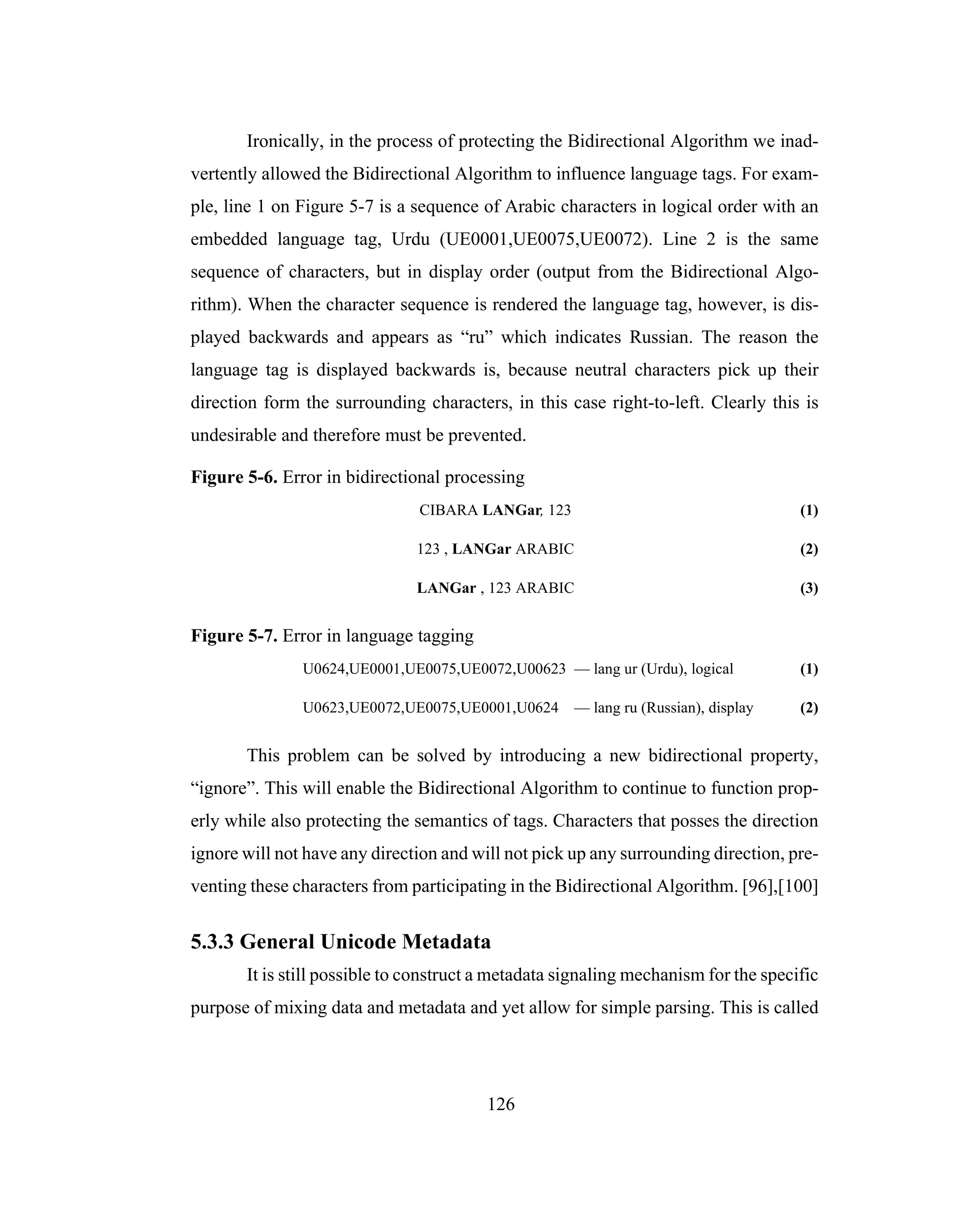 126
Ironically, in the process of protecting the Bidirectional Algorithm we inad-
vertently allowed the Bidirectional Algorithm to influence language tags. For exam-
ple, line 1 on Figure 5-7 is a sequence of Arabic characters in logical order with an
embedded language tag, Urdu (UE0001,UE0075,UE0072). Line 2 is the same
sequence of characters, but in display order (output from the Bidirectional Algo-
rithm). When the character sequence is rendered the language tag, however, is dis-
played backwards and appears as “ru” which indicates Russian. The reason the
language tag is displayed backwards is, because neutral characters pick up their
direction form the surrounding characters, in this case right-to-left. Clearly this is
undesirable and therefore must be prevented.
Figure 5-6. Error in bidirectional processing
CIBARA LANGar, 123 (1)
123 , LANGar ARABIC (2)
LANGar , 123 ARABIC (3)
Figure 5-7. Error in language tagging
U0624,UE0001,UE0075,UE0072,U00623 — lang ur (Urdu), logical (1)
U0623,UE0072,UE0075,UE0001,U0624 — lang ru (Russian), display (2)
This problem can be solved by introducing a new bidirectional property,
“ignore”. This will enable the Bidirectional Algorithm to continue to function prop-
erly while also protecting the semantics of tags. Characters that posses the direction
ignore will not have any direction and will not pick up any surrounding direction, pre-
venting these characters from participating in the Bidirectional Algorithm. [96],[100]
5.3.3 General Unicode Metadata
It is still possible to construct a metadata signaling mechanism for the specific
purpose of mixing data and metadata and yet allow for simple parsing. This is called
 