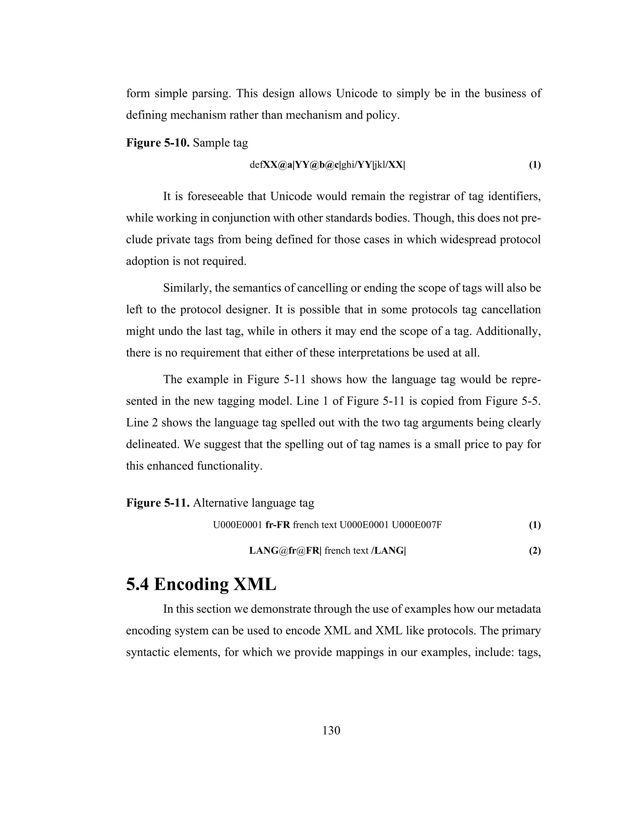 130
form simple parsing. This design allows Unicode to simply be in the business of
defining mechanism rather than mechanism and policy.
Figure 5-10. Sample tag
defXX@a|YY@b@c|ghi/YY|jkl/XX| (1)
It is foreseeable that Unicode would remain the registrar of tag identifiers,
while working in conjunction with other standards bodies. Though, this does not pre-
clude private tags from being defined for those cases in which widespread protocol
adoption is not required.
Similarly, the semantics of cancelling or ending the scope of tags will also be
left to the protocol designer. It is possible that in some protocols tag cancellation
might undo the last tag, while in others it may end the scope of a tag. Additionally,
there is no requirement that either of these interpretations be used at all.
The example in Figure 5-11 shows how the language tag would be repre-
sented in the new tagging model. Line 1 of Figure 5-11 is copied from Figure 5-5.
Line 2 shows the language tag spelled out with the two tag arguments being clearly
delineated. We suggest that the spelling out of tag names is a small price to pay for
this enhanced functionality.
Figure 5-11. Alternative language tag
U000E0001 fr-FR french text U000E0001 U000E007F (1)
LANG@fr@FR| french text /LANG| (2)
5.4 Encoding XML
In this section we demonstrate through the use of examples how our metadata
encoding system can be used to encode XML and XML like protocols. The primary
syntactic elements, for which we provide mappings in our examples, include: tags,
 