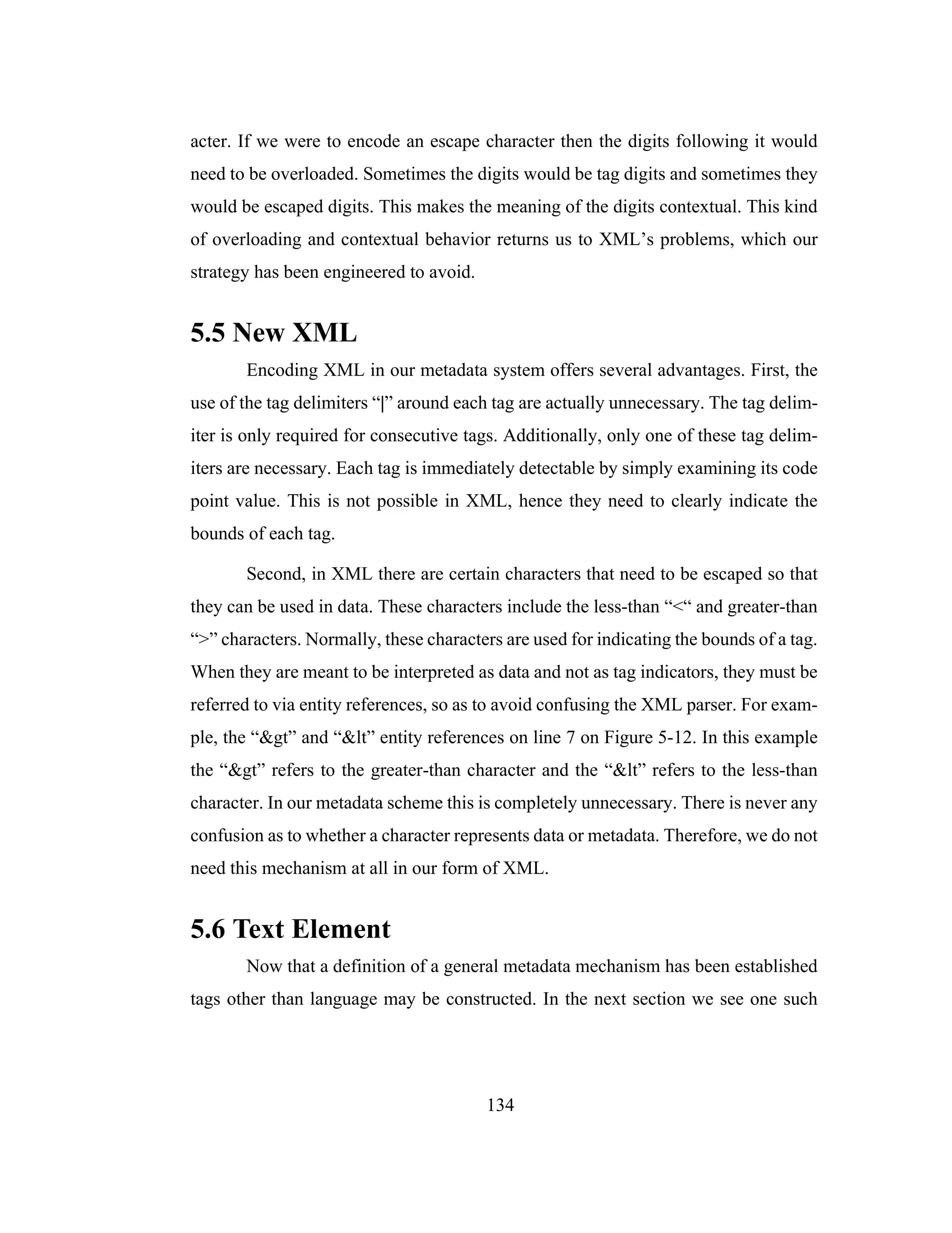 134
acter. If we were to encode an escape character then the digits following it would
need to be overloaded. Sometimes the digits would be tag digits and sometimes they
would be escaped digits. This makes the meaning of the digits contextual. This kind
of overloading and contextual behavior returns us to XML’s problems, which our
strategy has been engineered to avoid.
5.5 New XML
Encoding XML in our metadata system offers several advantages. First, the
use of the tag delimiters “|” around each tag are actually unnecessary. The tag delim-
iter is only required for consecutive tags. Additionally, only one of these tag delim-
iters are necessary. Each tag is immediately detectable by simply examining its code
point value. This is not possible in XML, hence they need to clearly indicate the
bounds of each tag.
Second, in XML there are certain characters that need to be escaped so that
they can be used in data. These characters include the less-than “<“ and greater-than
“>” characters. Normally, these characters are used for indicating the bounds of a tag.
When they are meant to be interpreted as data and not as tag indicators, they must be
referred to via entity references, so as to avoid confusing the XML parser. For exam-
ple, the “&gt” and “&lt” entity references on line 7 on Figure 5-12. In this example
the “&gt” refers to the greater-than character and the “&lt” refers to the less-than
character. In our metadata scheme this is completely unnecessary. There is never any
confusion as to whether a character represents data or metadata. Therefore, we do not
need this mechanism at all in our form of XML.
5.6 Text Element
Now that a definition of a general metadata mechanism has been established
tags other than language may be constructed. In the next section we see one such
 