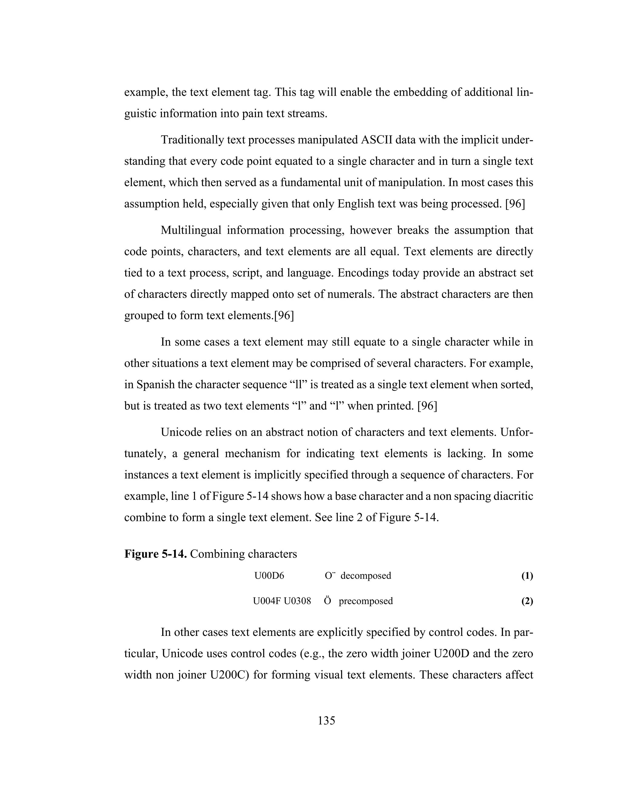 135
example, the text element tag. This tag will enable the embedding of additional lin-
guistic information into pain text streams.
Traditionally text processes manipulated ASCII data with the implicit under-
standing that every code point equated to a single character and in turn a single text
element, which then served as a fundamental unit of manipulation. In most cases this
assumption held, especially given that only English text was being processed. [96]
Multilingual information processing, however breaks the assumption that
code points, characters, and text elements are all equal. Text elements are directly
tied to a text process, script, and language. Encodings today provide an abstract set
of characters directly mapped onto set of numerals. The abstract characters are then
grouped to form text elements.[96]
In some cases a text element may still equate to a single character while in
other situations a text element may be comprised of several characters. For example,
in Spanish the character sequence “ll” is treated as a single text element when sorted,
but is treated as two text elements “l” and “l” when printed. [96]
Unicode relies on an abstract notion of characters and text elements. Unfor-
tunately, a general mechanism for indicating text elements is lacking. In some
instances a text element is implicitly specified through a sequence of characters. For
example, line 1 of Figure 5-14 shows how a base character and a non spacing diacritic
combine to form a single text element. See line 2 of Figure 5-14.
Figure 5-14. Combining characters
U00D6 O¨ decomposed (1)
U004F U0308 Ö precomposed (2)
In other cases text elements are explicitly specified by control codes. In par-
ticular, Unicode uses control codes (e.g., the zero width joiner U200D and the zero
width non joiner U200C) for forming visual text elements. These characters affect
 