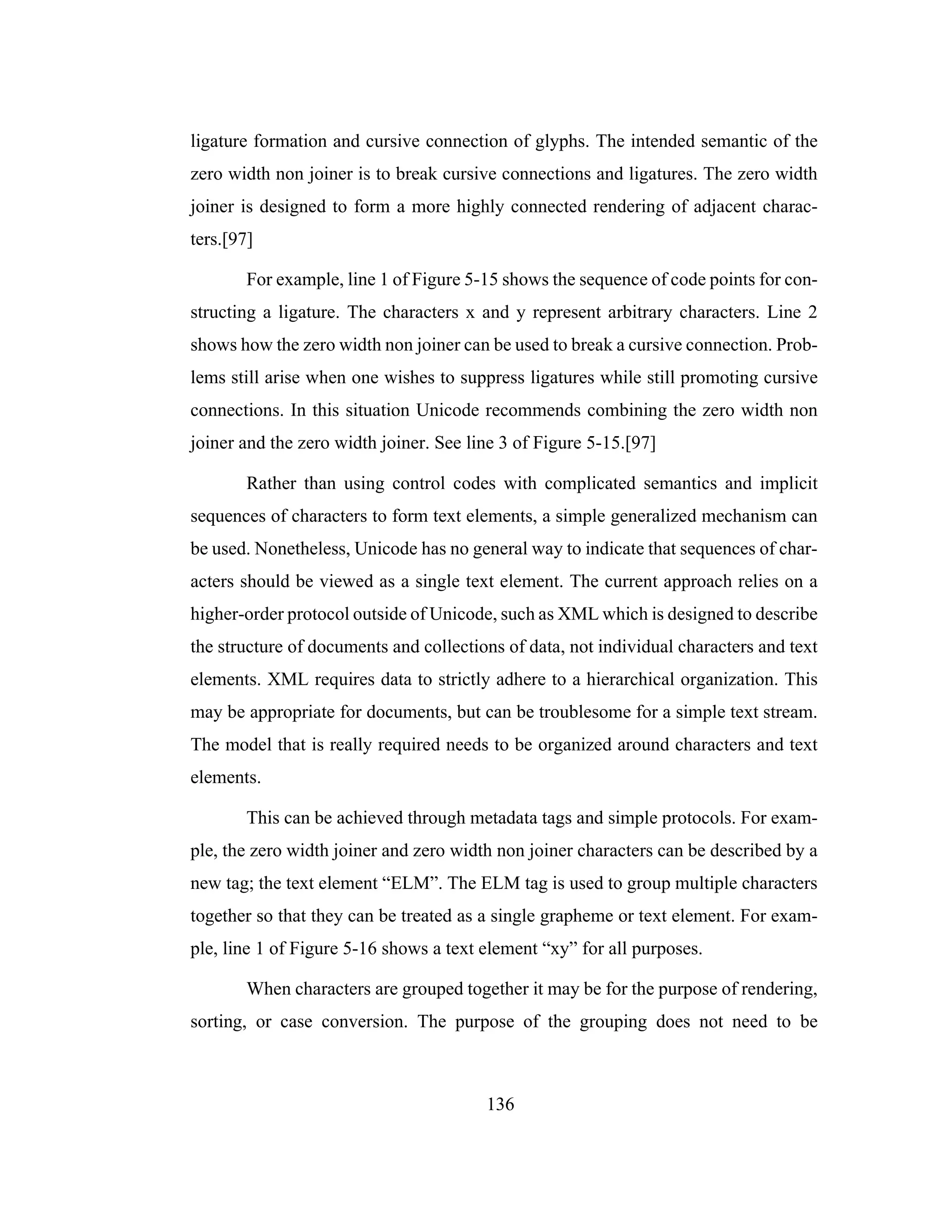136
ligature formation and cursive connection of glyphs. The intended semantic of the
zero width non joiner is to break cursive connections and ligatures. The zero width
joiner is designed to form a more highly connected rendering of adjacent charac-
ters.[97]
For example, line 1 of Figure 5-15 shows the sequence of code points for con-
structing a ligature. The characters x and y represent arbitrary characters. Line 2
shows how the zero width non joiner can be used to break a cursive connection. Prob-
lems still arise when one wishes to suppress ligatures while still promoting cursive
connections. In this situation Unicode recommends combining the zero width non
joiner and the zero width joiner. See line 3 of Figure 5-15.[97]
Rather than using control codes with complicated semantics and implicit
sequences of characters to form text elements, a simple generalized mechanism can
be used. Nonetheless, Unicode has no general way to indicate that sequences of char-
acters should be viewed as a single text element. The current approach relies on a
higher-order protocol outside of Unicode, such as XML which is designed to describe
the structure of documents and collections of data, not individual characters and text
elements. XML requires data to strictly adhere to a hierarchical organization. This
may be appropriate for documents, but can be troublesome for a simple text stream.
The model that is really required needs to be organized around characters and text
elements.
This can be achieved through metadata tags and simple protocols. For exam-
ple, the zero width joiner and zero width non joiner characters can be described by a
new tag; the text element “ELM”. The ELM tag is used to group multiple characters
together so that they can be treated as a single grapheme or text element. For exam-
ple, line 1 of Figure 5-16 shows a text element “xy” for all purposes.
When characters are grouped together it may be for the purpose of rendering,
sorting, or case conversion. The purpose of the grouping does not need to be
 