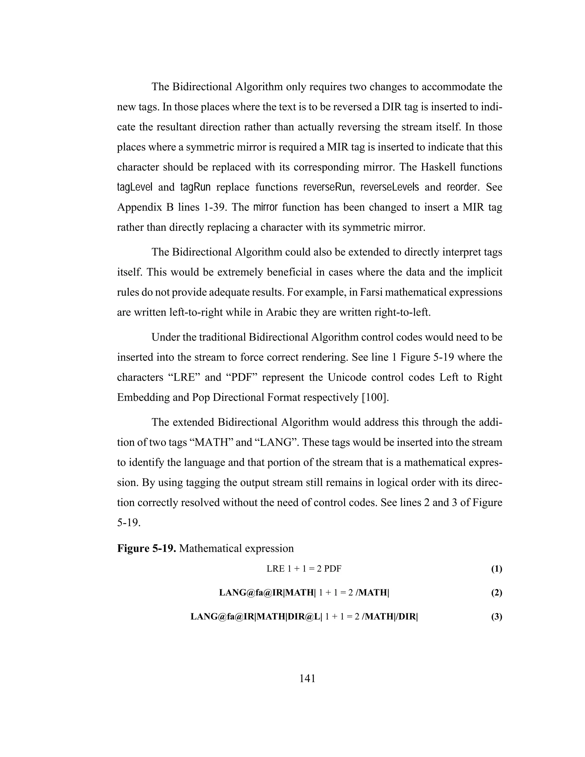 141
The Bidirectional Algorithm only requires two changes to accommodate the
new tags. In those places where the text is to be reversed a DIR tag is inserted to indi-
cate the resultant direction rather than actually reversing the stream itself. In those
places where a symmetric mirror is required a MIR tag is inserted to indicate that this
character should be replaced with its corresponding mirror. The Haskell functions
tagLevel and tagRun replace functions reverseRun, reverseLevels and reorder. See
Appendix B lines 1-39. The mirror function has been changed to insert a MIR tag
rather than directly replacing a character with its symmetric mirror.
The Bidirectional Algorithm could also be extended to directly interpret tags
itself. This would be extremely beneficial in cases where the data and the implicit
rules do not provide adequate results. For example, in Farsi mathematical expressions
are written left-to-right while in Arabic they are written right-to-left.
Under the traditional Bidirectional Algorithm control codes would need to be
inserted into the stream to force correct rendering. See line 1 Figure 5-19 where the
characters “LRE” and “PDF” represent the Unicode control codes Left to Right
Embedding and Pop Directional Format respectively [100].
The extended Bidirectional Algorithm would address this through the addi-
tion of two tags “MATH” and “LANG”. These tags would be inserted into the stream
to identify the language and that portion of the stream that is a mathematical expres-
sion. By using tagging the output stream still remains in logical order with its direc-
tion correctly resolved without the need of control codes. See lines 2 and 3 of Figure
5-19.
Figure 5-19. Mathematical expression
LRE 1 + 1 = 2 PDF (1)
LANG@fa@IR|MATH| 1 + 1 = 2 /MATH| (2)
LANG@fa@IR|MATH|DIR@L| 1 + 1 = 2 /MATH|/DIR| (3)
 