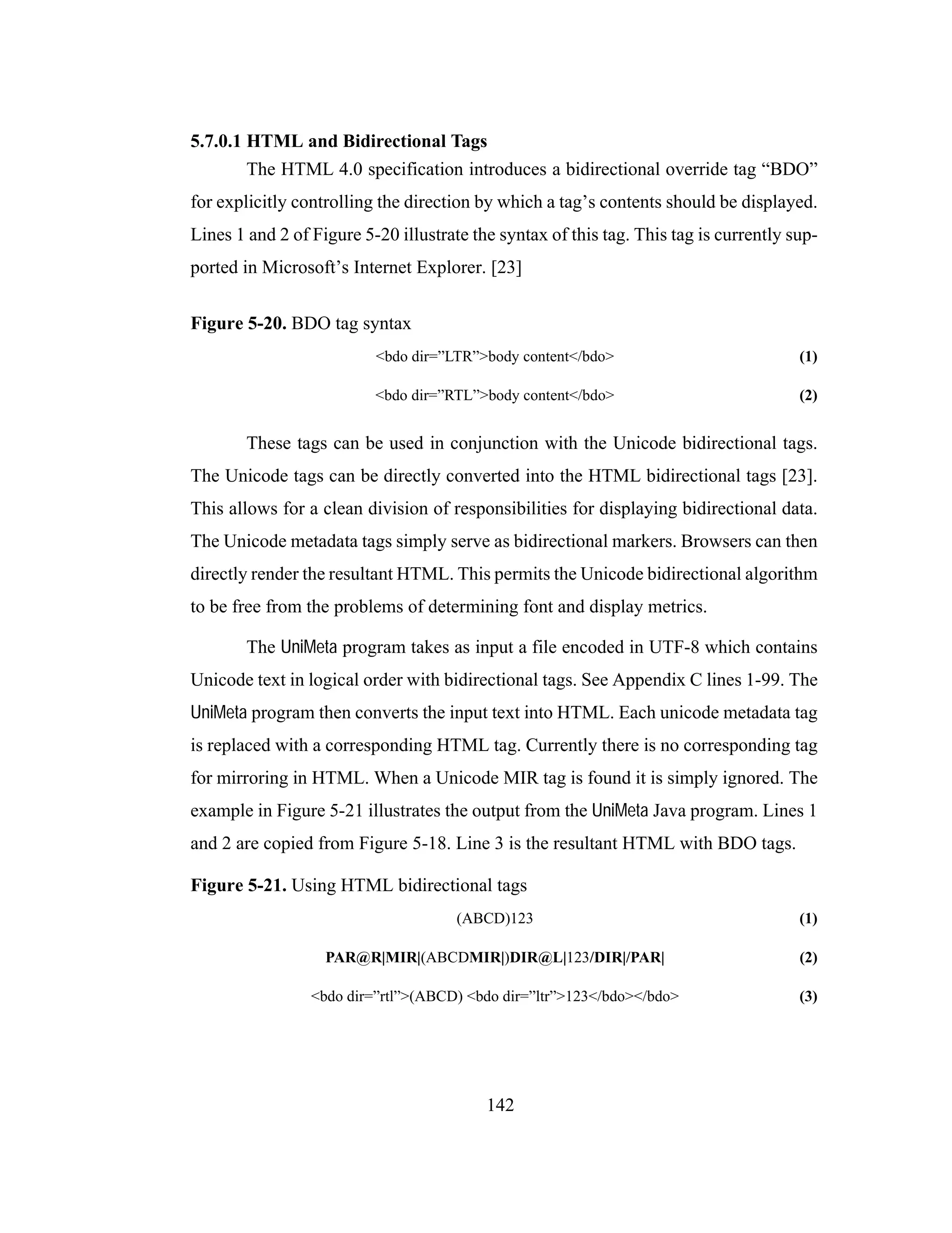 142
5.7.0.1 HTML and Bidirectional Tags
The HTML 4.0 specification introduces a bidirectional override tag “BDO”
for explicitly controlling the direction by which a tag’s contents should be displayed.
Lines 1 and 2 of Figure 5-20 illustrate the syntax of this tag. This tag is currently sup-
ported in Microsoft’s Internet Explorer. [23]
Figure 5-20. BDO tag syntax
<bdo dir=”LTR”>body content</bdo> (1)
<bdo dir=”RTL”>body content</bdo> (2)
These tags can be used in conjunction with the Unicode bidirectional tags.
The Unicode tags can be directly converted into the HTML bidirectional tags [23].
This allows for a clean division of responsibilities for displaying bidirectional data.
The Unicode metadata tags simply serve as bidirectional markers. Browsers can then
directly render the resultant HTML. This permits the Unicode bidirectional algorithm
to be free from the problems of determining font and display metrics.
The UniMeta program takes as input a file encoded in UTF-8 which contains
Unicode text in logical order with bidirectional tags. See Appendix C lines 1-99. The
UniMeta program then converts the input text into HTML. Each unicode metadata tag
is replaced with a corresponding HTML tag. Currently there is no corresponding tag
for mirroring in HTML. When a Unicode MIR tag is found it is simply ignored. The
example in Figure 5-21 illustrates the output from the UniMeta Java program. Lines 1
and 2 are copied from Figure 5-18. Line 3 is the resultant HTML with BDO tags.
Figure 5-21. Using HTML bidirectional tags
(ABCD)123 (1)
PAR@R|MIR|(ABCDMIR|)DIR@L|123/DIR|/PAR| (2)
<bdo dir=”rtl”>(ABCD) <bdo dir=”ltr”>123</bdo></bdo> (3)
 