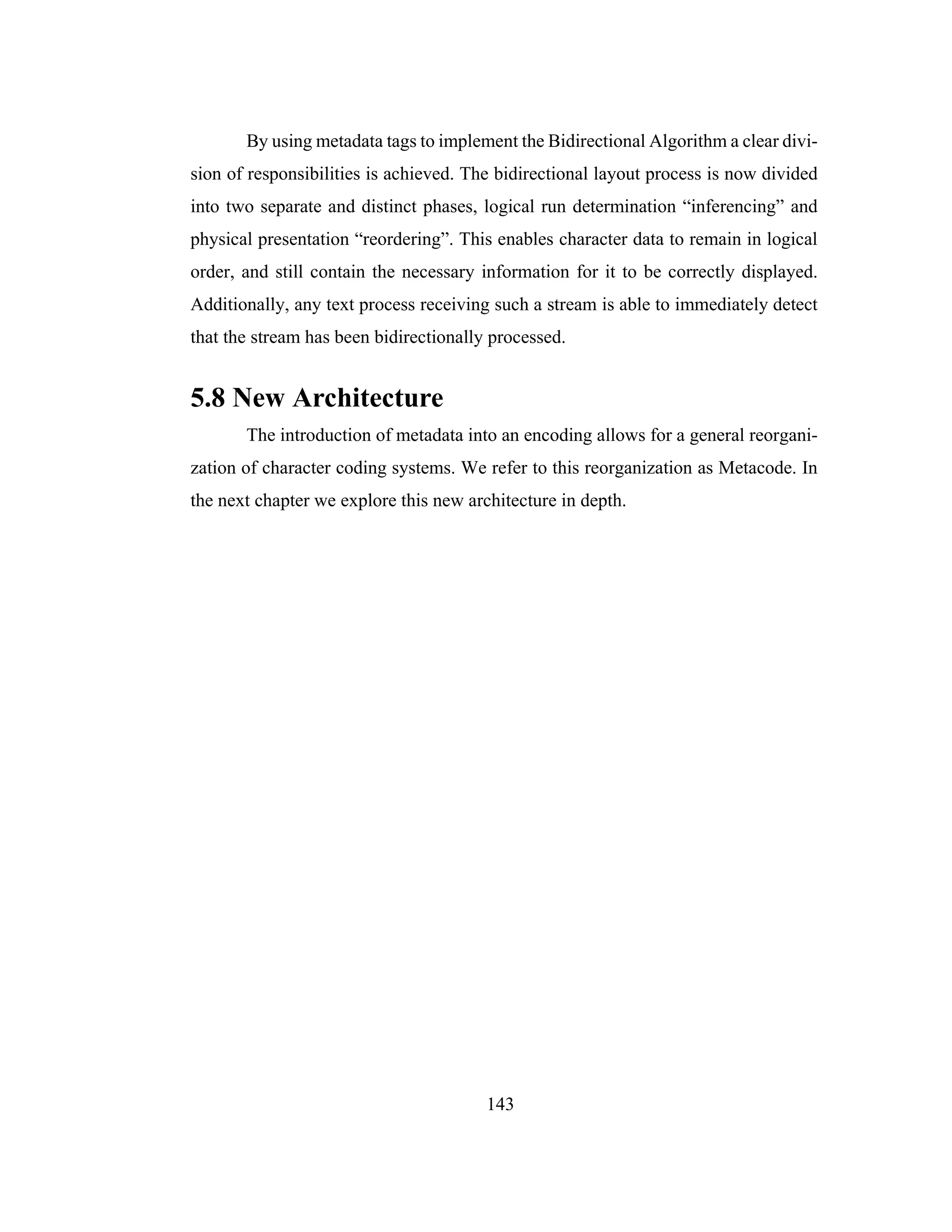143
By using metadata tags to implement the Bidirectional Algorithm a clear divi-
sion of responsibilities is achieved. The bidirectional layout process is now divided
into two separate and distinct phases, logical run determination “inferencing” and
physical presentation “reordering”. This enables character data to remain in logical
order, and still contain the necessary information for it to be correctly displayed.
Additionally, any text process receiving such a stream is able to immediately detect
that the stream has been bidirectionally processed.
5.8 New Architecture
The introduction of metadata into an encoding allows for a general reorgani-
zation of character coding systems. We refer to this reorganization as Metacode. In
the next chapter we explore this new architecture in depth.
 
