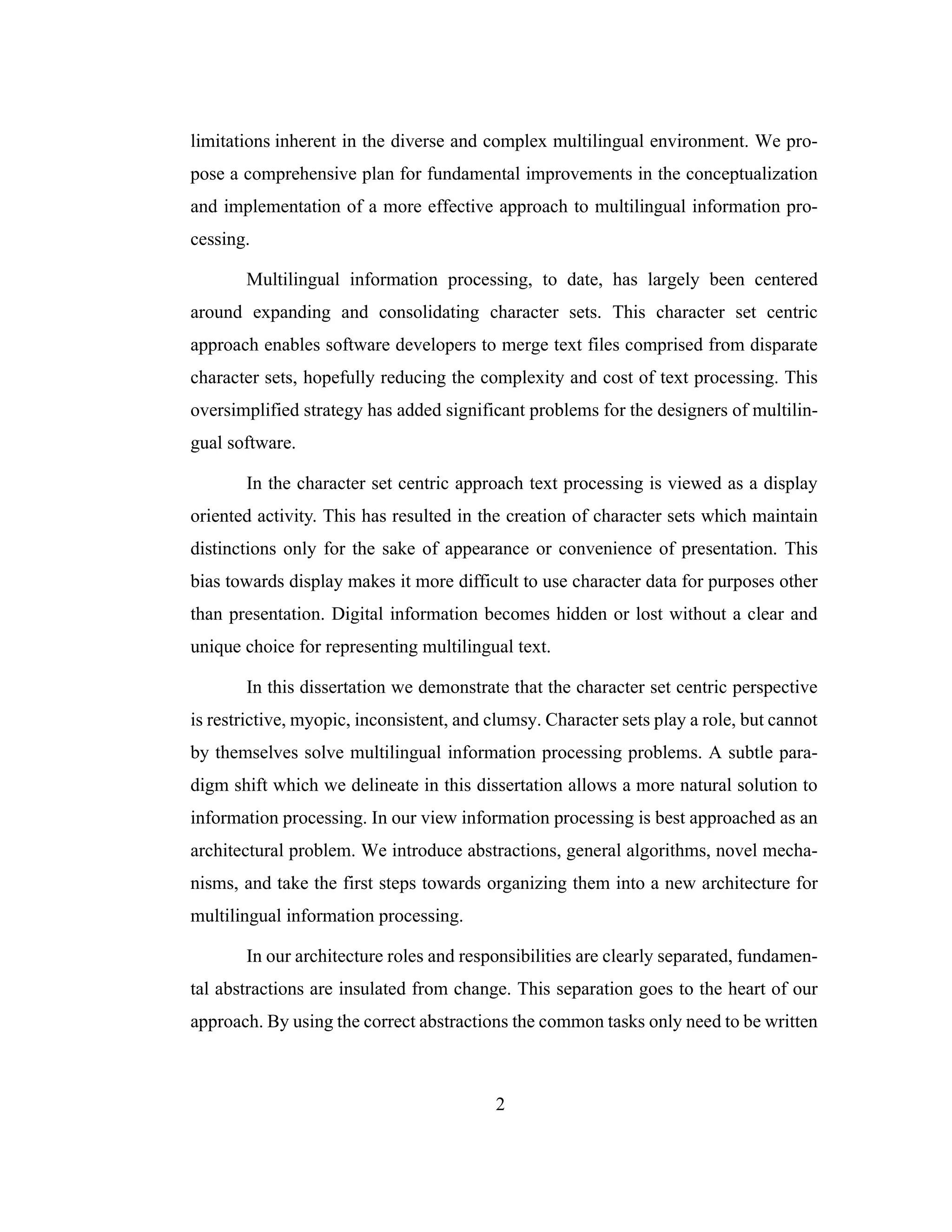 2
limitations inherent in the diverse and complex multilingual environment. We pro-
pose a comprehensive plan for fundamental improvements in the conceptualization
and implementation of a more effective approach to multilingual information pro-
cessing.
Multilingual information processing, to date, has largely been centered
around expanding and consolidating character sets. This character set centric
approach enables software developers to merge text files comprised from disparate
character sets, hopefully reducing the complexity and cost of text processing. This
oversimplified strategy has added significant problems for the designers of multilin-
gual software.
In the character set centric approach text processing is viewed as a display
oriented activity. This has resulted in the creation of character sets which maintain
distinctions only for the sake of appearance or convenience of presentation. This
bias towards display makes it more difficult to use character data for purposes other
than presentation. Digital information becomes hidden or lost without a clear and
unique choice for representing multilingual text.
In this dissertation we demonstrate that the character set centric perspective
is restrictive, myopic, inconsistent, and clumsy. Character sets play a role, but cannot
by themselves solve multilingual information processing problems. A subtle para-
digm shift which we delineate in this dissertation allows a more natural solution to
information processing. In our view information processing is best approached as an
architectural problem. We introduce abstractions, general algorithms, novel mecha-
nisms, and take the first steps towards organizing them into a new architecture for
multilingual information processing.
In our architecture roles and responsibilities are clearly separated, fundamen-
tal abstractions are insulated from change. This separation goes to the heart of our
approach. By using the correct abstractions the common tasks only need to be written
 