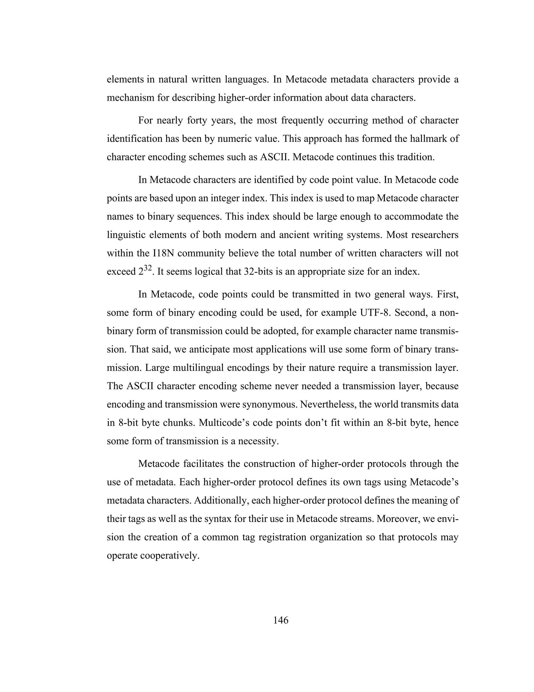146
elements in natural written languages. In Metacode metadata characters provide a
mechanism for describing higher-order information about data characters.
For nearly forty years, the most frequently occurring method of character
identification has been by numeric value. This approach has formed the hallmark of
character encoding schemes such as ASCII. Metacode continues this tradition.
In Metacode characters are identified by code point value. In Metacode code
points are based upon an integer index. This index is used to map Metacode character
names to binary sequences. This index should be large enough to accommodate the
linguistic elements of both modern and ancient writing systems. Most researchers
within the I18N community believe the total number of written characters will not
exceed 232. It seems logical that 32-bits is an appropriate size for an index.
In Metacode, code points could be transmitted in two general ways. First,
some form of binary encoding could be used, for example UTF-8. Second, a non-
binary form of transmission could be adopted, for example character name transmis-
sion. That said, we anticipate most applications will use some form of binary trans-
mission. Large multilingual encodings by their nature require a transmission layer.
The ASCII character encoding scheme never needed a transmission layer, because
encoding and transmission were synonymous. Nevertheless, the world transmits data
in 8-bit byte chunks. Multicode’s code points don’t fit within an 8-bit byte, hence
some form of transmission is a necessity.
Metacode facilitates the construction of higher-order protocols through the
use of metadata. Each higher-order protocol defines its own tags using Metacode’s
metadata characters. Additionally, each higher-order protocol defines the meaning of
their tags as well as the syntax for their use in Metacode streams. Moreover, we envi-
sion the creation of a common tag registration organization so that protocols may
operate cooperatively.
 