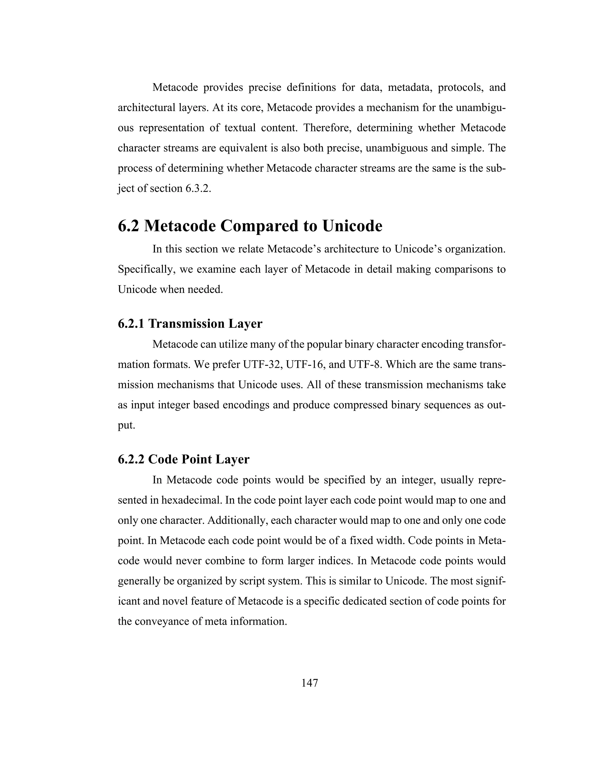 147
Metacode provides precise definitions for data, metadata, protocols, and
architectural layers. At its core, Metacode provides a mechanism for the unambigu-
ous representation of textual content. Therefore, determining whether Metacode
character streams are equivalent is also both precise, unambiguous and simple. The
process of determining whether Metacode character streams are the same is the sub-
ject of section 6.3.2.
6.2 Metacode Compared to Unicode
In this section we relate Metacode’s architecture to Unicode’s organization.
Specifically, we examine each layer of Metacode in detail making comparisons to
Unicode when needed.
6.2.1 Transmission Layer
Metacode can utilize many of the popular binary character encoding transfor-
mation formats. We prefer UTF-32, UTF-16, and UTF-8. Which are the same trans-
mission mechanisms that Unicode uses. All of these transmission mechanisms take
as input integer based encodings and produce compressed binary sequences as out-
put.
6.2.2 Code Point Layer
In Metacode code points would be specified by an integer, usually repre-
sented in hexadecimal. In the code point layer each code point would map to one and
only one character. Additionally, each character would map to one and only one code
point. In Metacode each code point would be of a fixed width. Code points in Meta-
code would never combine to form larger indices. In Metacode code points would
generally be organized by script system. This is similar to Unicode. The most signif-
icant and novel feature of Metacode is a specific dedicated section of code points for
the conveyance of meta information.
 