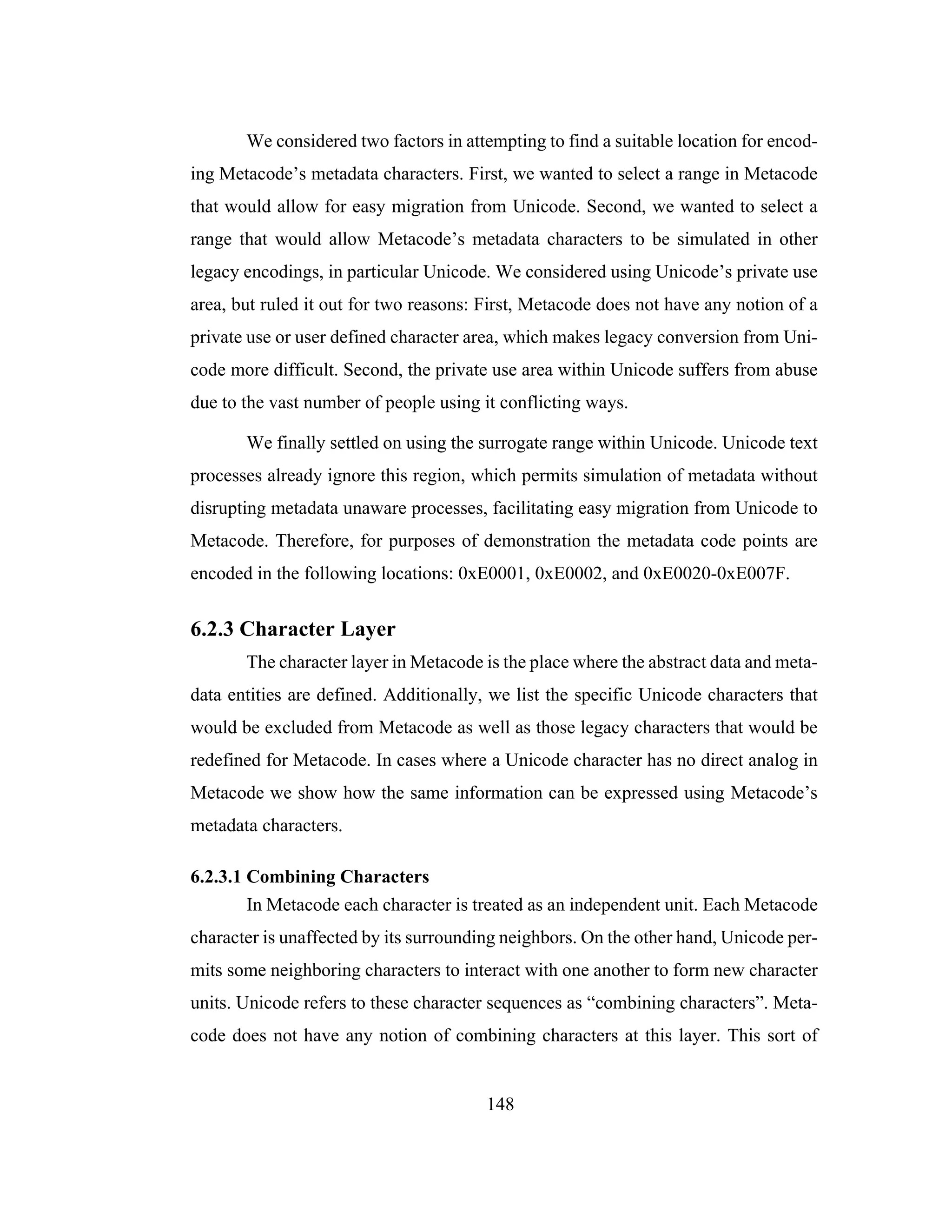 148
We considered two factors in attempting to find a suitable location for encod-
ing Metacode’s metadata characters. First, we wanted to select a range in Metacode
that would allow for easy migration from Unicode. Second, we wanted to select a
range that would allow Metacode’s metadata characters to be simulated in other
legacy encodings, in particular Unicode. We considered using Unicode’s private use
area, but ruled it out for two reasons: First, Metacode does not have any notion of a
private use or user defined character area, which makes legacy conversion from Uni-
code more difficult. Second, the private use area within Unicode suffers from abuse
due to the vast number of people using it conflicting ways.
We finally settled on using the surrogate range within Unicode. Unicode text
processes already ignore this region, which permits simulation of metadata without
disrupting metadata unaware processes, facilitating easy migration from Unicode to
Metacode. Therefore, for purposes of demonstration the metadata code points are
encoded in the following locations: 0xE0001, 0xE0002, and 0xE0020-0xE007F.
6.2.3 Character Layer
The character layer in Metacode is the place where the abstract data and meta-
data entities are defined. Additionally, we list the specific Unicode characters that
would be excluded from Metacode as well as those legacy characters that would be
redefined for Metacode. In cases where a Unicode character has no direct analog in
Metacode we show how the same information can be expressed using Metacode’s
metadata characters.
6.2.3.1 Combining Characters
In Metacode each character is treated as an independent unit. Each Metacode
character is unaffected by its surrounding neighbors. On the other hand, Unicode per-
mits some neighboring characters to interact with one another to form new character
units. Unicode refers to these character sequences as “combining characters”. Meta-
code does not have any notion of combining characters at this layer. This sort of
 