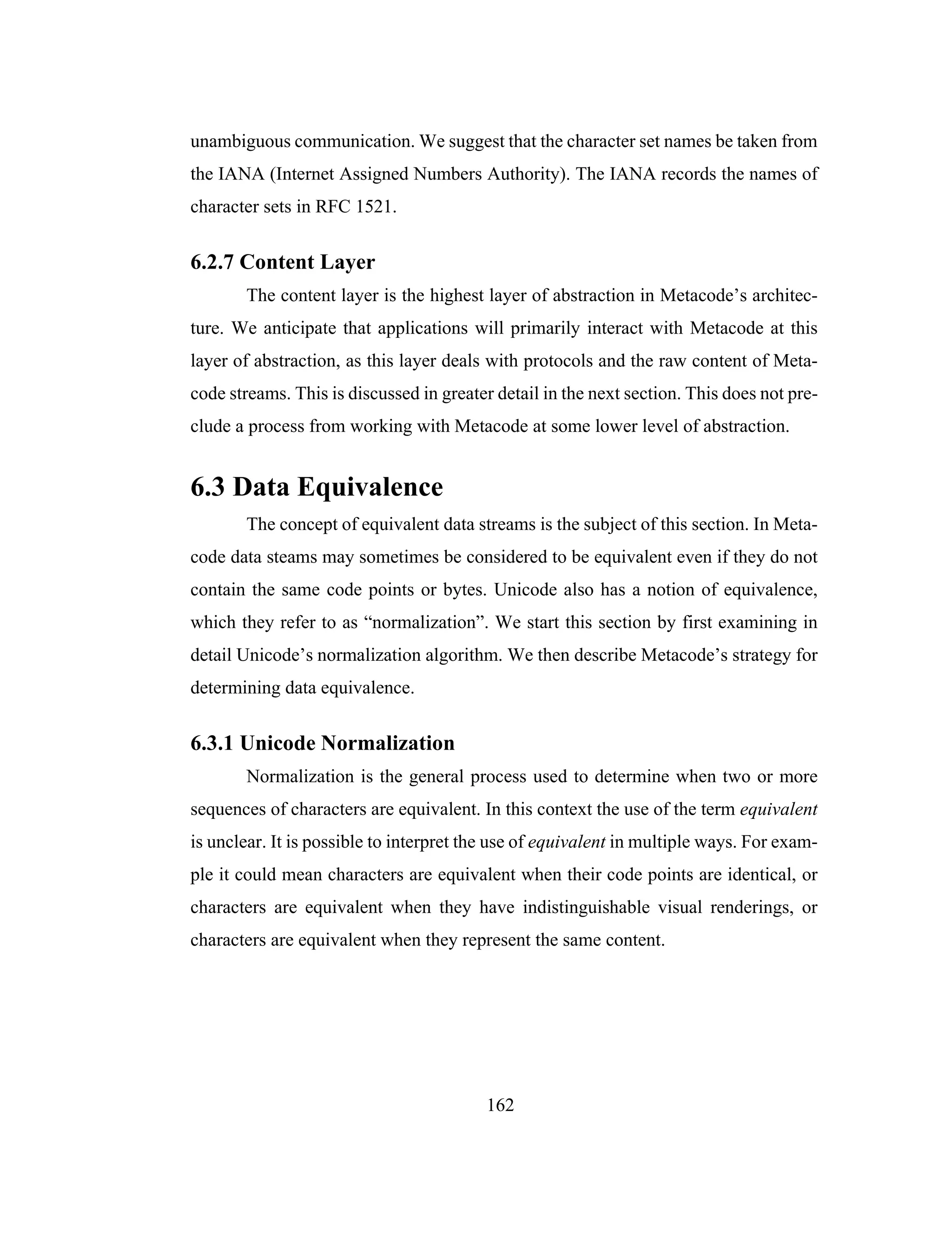 162
unambiguous communication. We suggest that the character set names be taken from
the IANA (Internet Assigned Numbers Authority). The IANA records the names of
character sets in RFC 1521.
6.2.7 Content Layer
The content layer is the highest layer of abstraction in Metacode’s architec-
ture. We anticipate that applications will primarily interact with Metacode at this
layer of abstraction, as this layer deals with protocols and the raw content of Meta-
code streams. This is discussed in greater detail in the next section. This does not pre-
clude a process from working with Metacode at some lower level of abstraction.
6.3 Data Equivalence
The concept of equivalent data streams is the subject of this section. In Meta-
code data steams may sometimes be considered to be equivalent even if they do not
contain the same code points or bytes. Unicode also has a notion of equivalence,
which they refer to as “normalization”. We start this section by first examining in
detail Unicode’s normalization algorithm. We then describe Metacode’s strategy for
determining data equivalence.
6.3.1 Unicode Normalization
Normalization is the general process used to determine when two or more
sequences of characters are equivalent. In this context the use of the term equivalent
is unclear. It is possible to interpret the use of equivalent in multiple ways. For exam-
ple it could mean characters are equivalent when their code points are identical, or
characters are equivalent when they have indistinguishable visual renderings, or
characters are equivalent when they represent the same content.
 
