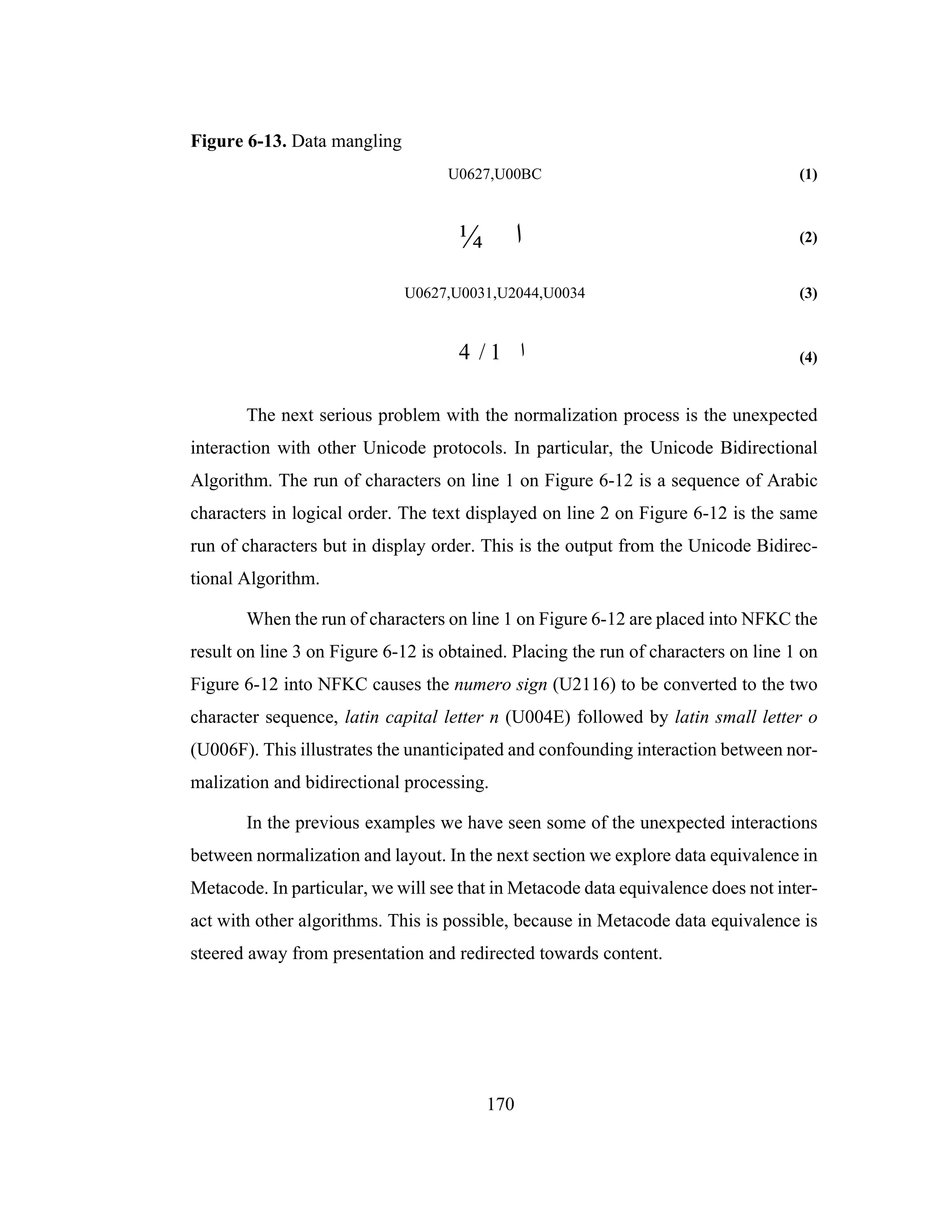 170
Figure 6-13. Data mangling
U0627,U00BC (1)
(2)
U0627,U0031,U2044,U0034 (3)
(4)
The next serious problem with the normalization process is the unexpected
interaction with other Unicode protocols. In particular, the Unicode Bidirectional
Algorithm. The run of characters on line 1 on Figure 6-12 is a sequence of Arabic
characters in logical order. The text displayed on line 2 on Figure 6-12 is the same
run of characters but in display order. This is the output from the Unicode Bidirec-
tional Algorithm.
When the run of characters on line 1 on Figure 6-12 are placed into NFKC the
result on line 3 on Figure 6-12 is obtained. Placing the run of characters on line 1 on
Figure 6-12 into NFKC causes the numero sign (U2116) to be converted to the two
character sequence, latin capital letter n (U004E) followed by latin small letter o
(U006F). This illustrates the unanticipated and confounding interaction between nor-
malization and bidirectional processing.
In the previous examples we have seen some of the unexpected interactions
between normalization and layout. In the next section we explore data equivalence in
Metacode. In particular, we will see that in Metacode data equivalence does not inter-
act with other algorithms. This is possible, because in Metacode data equivalence is
steered away from presentation and redirected towards content.
¼ ‫ا‬
4 / 1 ‫ا‬
 