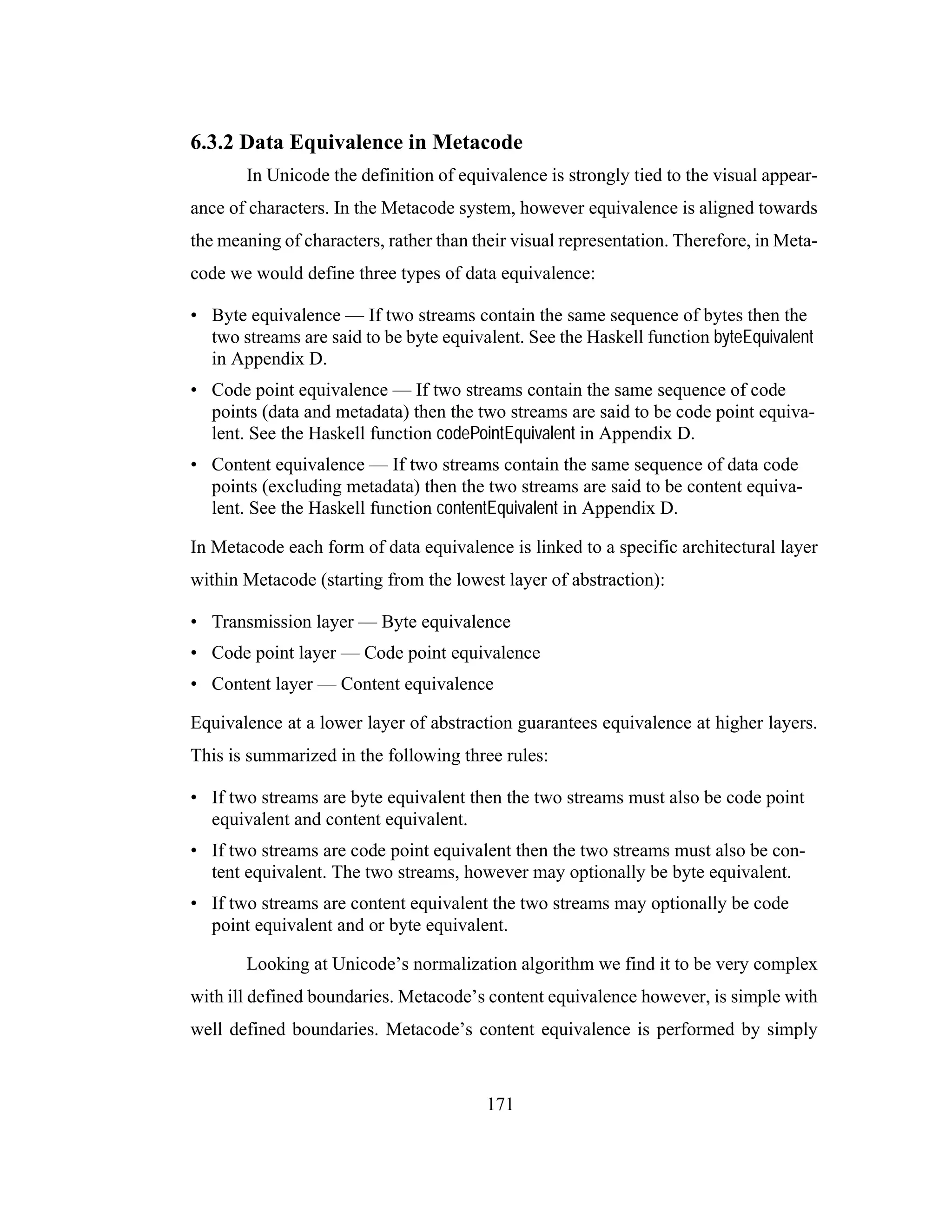 171
6.3.2 Data Equivalence in Metacode
In Unicode the definition of equivalence is strongly tied to the visual appear-
ance of characters. In the Metacode system, however equivalence is aligned towards
the meaning of characters, rather than their visual representation. Therefore, in Meta-
code we would define three types of data equivalence:
• Byte equivalence — If two streams contain the same sequence of bytes then the
two streams are said to be byte equivalent. See the Haskell function byteEquivalent
in Appendix D.
• Code point equivalence — If two streams contain the same sequence of code
points (data and metadata) then the two streams are said to be code point equiva-
lent. See the Haskell function codePointEquivalent in Appendix D.
• Content equivalence — If two streams contain the same sequence of data code
points (excluding metadata) then the two streams are said to be content equiva-
lent. See the Haskell function contentEquivalent in Appendix D.
In Metacode each form of data equivalence is linked to a specific architectural layer
within Metacode (starting from the lowest layer of abstraction):
• Transmission layer — Byte equivalence
• Code point layer — Code point equivalence
• Content layer — Content equivalence
Equivalence at a lower layer of abstraction guarantees equivalence at higher layers.
This is summarized in the following three rules:
• If two streams are byte equivalent then the two streams must also be code point
equivalent and content equivalent.
• If two streams are code point equivalent then the two streams must also be con-
tent equivalent. The two streams, however may optionally be byte equivalent.
• If two streams are content equivalent the two streams may optionally be code
point equivalent and or byte equivalent.
Looking at Unicode’s normalization algorithm we find it to be very complex
with ill defined boundaries. Metacode’s content equivalence however, is simple with
well defined boundaries. Metacode’s content equivalence is performed by simply
 