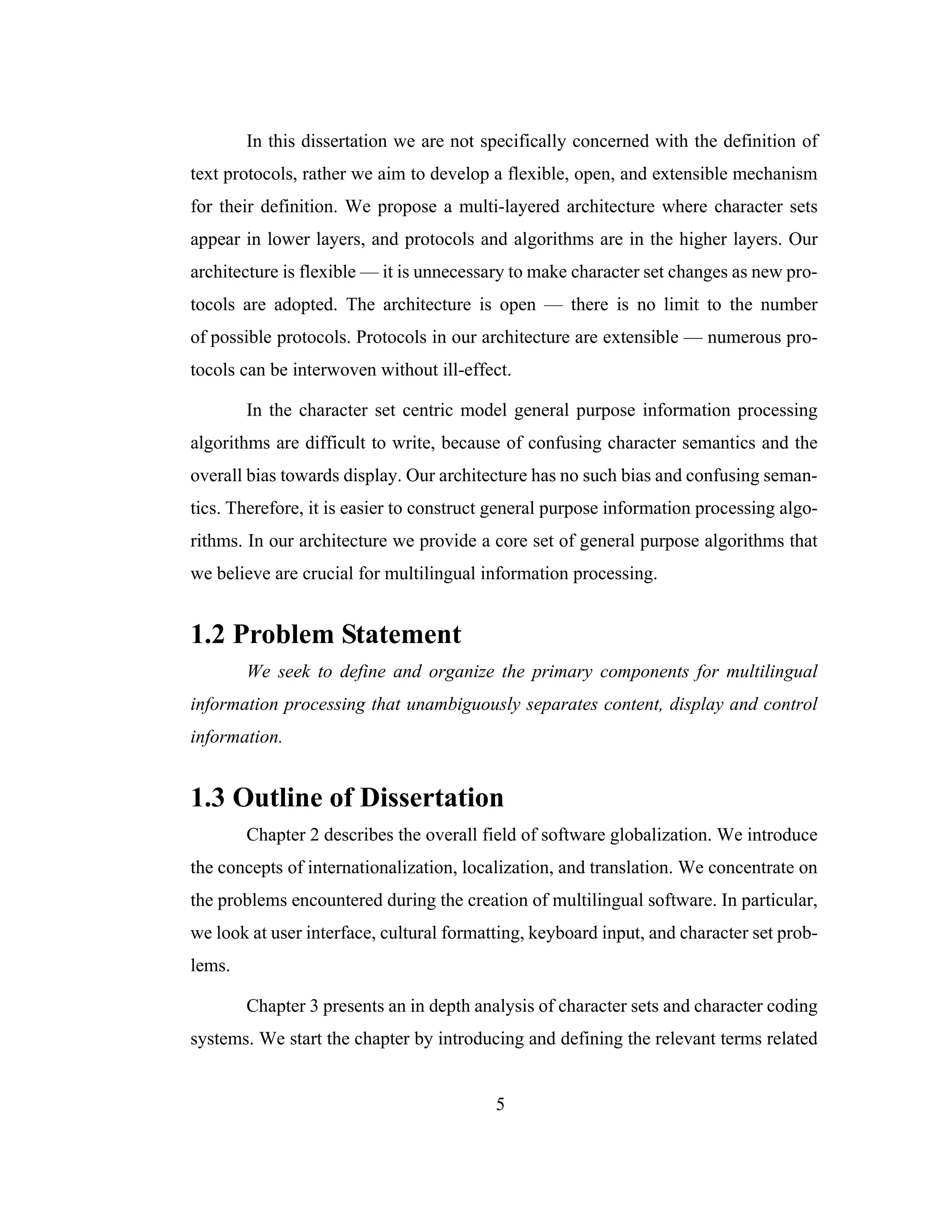 5
In this dissertation we are not specifically concerned with the definition of
text protocols, rather we aim to develop a flexible, open, and extensible mechanism
for their definition. We propose a multi-layered architecture where character sets
appear in lower layers, and protocols and algorithms are in the higher layers. Our
architecture is flexible — it is unnecessary to make character set changes as new pro-
tocols are adopted. The architecture is open — there is no limit to the number
of possible protocols. Protocols in our architecture are extensible — numerous pro-
tocols can be interwoven without ill-effect.
In the character set centric model general purpose information processing
algorithms are difficult to write, because of confusing character semantics and the
overall bias towards display. Our architecture has no such bias and confusing seman-
tics. Therefore, it is easier to construct general purpose information processing algo-
rithms. In our architecture we provide a core set of general purpose algorithms that
we believe are crucial for multilingual information processing.
1.2 Problem Statement
We seek to define and organize the primary components for multilingual
information processing that unambiguously separates content, display and control
information.
1.3 Outline of Dissertation
Chapter 2 describes the overall field of software globalization. We introduce
the concepts of internationalization, localization, and translation. We concentrate on
the problems encountered during the creation of multilingual software. In particular,
we look at user interface, cultural formatting, keyboard input, and character set prob-
lems.
Chapter 3 presents an in depth analysis of character sets and character coding
systems. We start the chapter by introducing and defining the relevant terms related
 