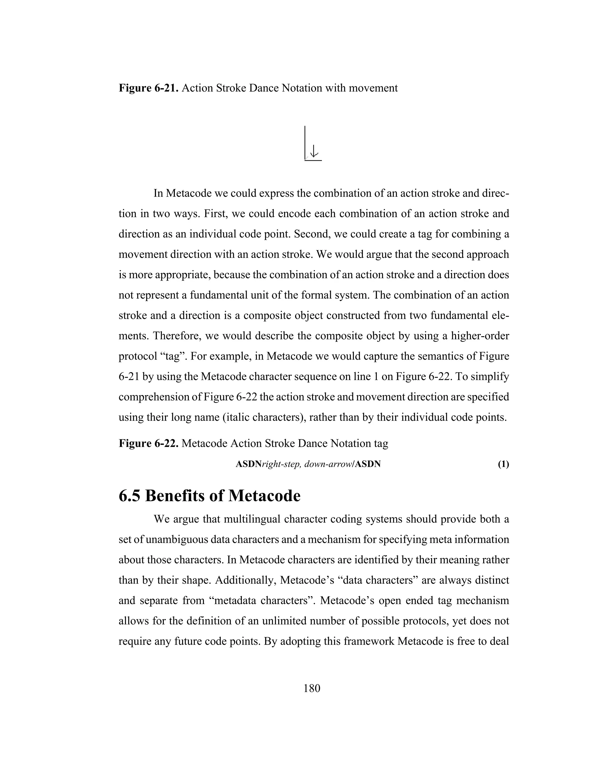 180
Figure 6-21. Action Stroke Dance Notation with movement
In Metacode we could express the combination of an action stroke and direc-
tion in two ways. First, we could encode each combination of an action stroke and
direction as an individual code point. Second, we could create a tag for combining a
movement direction with an action stroke. We would argue that the second approach
is more appropriate, because the combination of an action stroke and a direction does
not represent a fundamental unit of the formal system. The combination of an action
stroke and a direction is a composite object constructed from two fundamental ele-
ments. Therefore, we would describe the composite object by using a higher-order
protocol “tag”. For example, in Metacode we would capture the semantics of Figure
6-21 by using the Metacode character sequence on line 1 on Figure 6-22. To simplify
comprehension of Figure 6-22 the action stroke and movement direction are specified
using their long name (italic characters), rather than by their individual code points.
Figure 6-22. Metacode Action Stroke Dance Notation tag
ASDNright-step, down-arrow/ASDN (1)
6.5 Benefits of Metacode
We argue that multilingual character coding systems should provide both a
set of unambiguous data characters and a mechanism for specifying meta information
about those characters. In Metacode characters are identified by their meaning rather
than by their shape. Additionally, Metacode’s “data characters” are always distinct
and separate from “metadata characters”. Metacode’s open ended tag mechanism
allows for the definition of an unlimited number of possible protocols, yet does not
require any future code points. By adopting this framework Metacode is free to deal
 