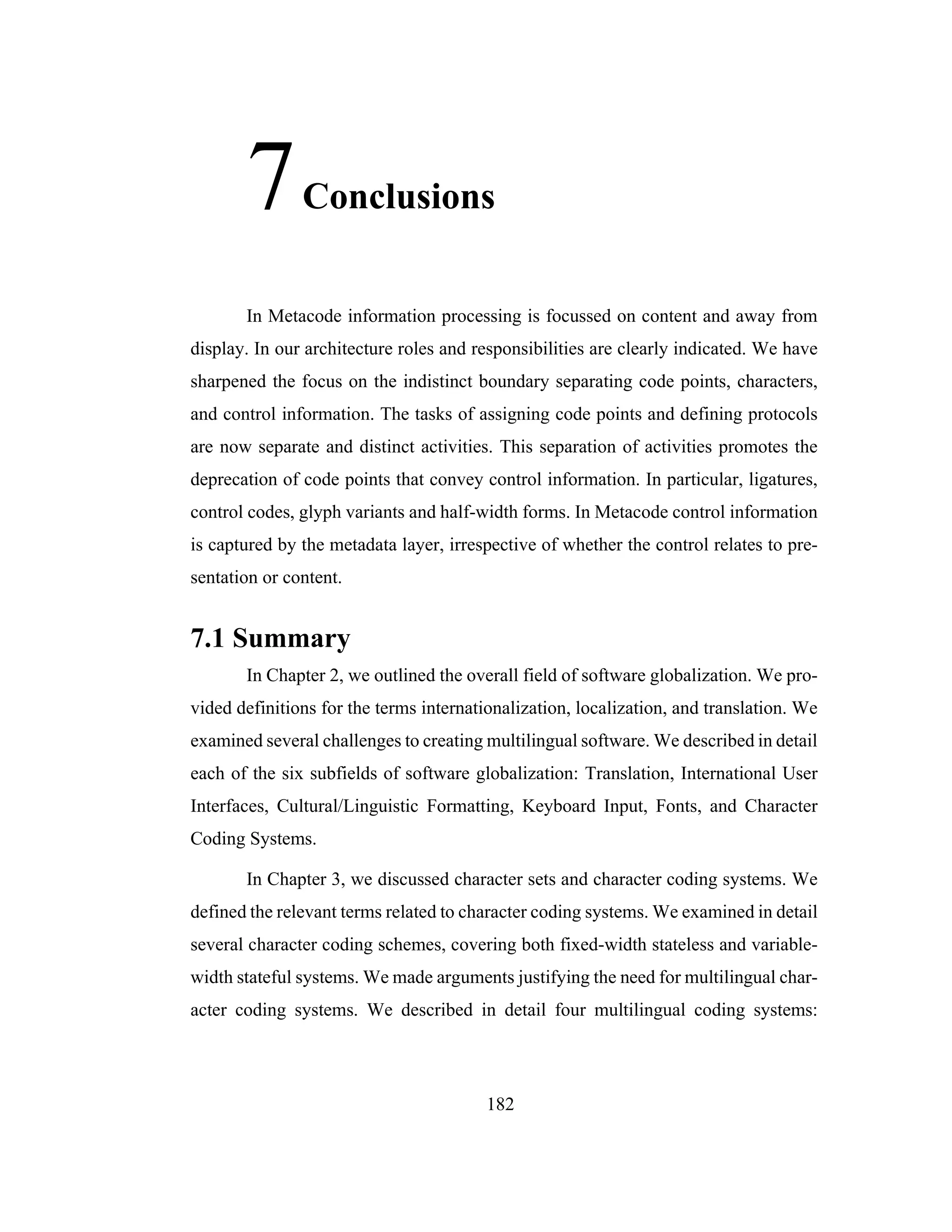 182
7Conclusions
In Metacode information processing is focussed on content and away from
display. In our architecture roles and responsibilities are clearly indicated. We have
sharpened the focus on the indistinct boundary separating code points, characters,
and control information. The tasks of assigning code points and defining protocols
are now separate and distinct activities. This separation of activities promotes the
deprecation of code points that convey control information. In particular, ligatures,
control codes, glyph variants and half-width forms. In Metacode control information
is captured by the metadata layer, irrespective of whether the control relates to pre-
sentation or content.
7.1 Summary
In Chapter 2, we outlined the overall field of software globalization. We pro-
vided definitions for the terms internationalization, localization, and translation. We
examined several challenges to creating multilingual software. We described in detail
each of the six subfields of software globalization: Translation, International User
Interfaces, Cultural/Linguistic Formatting, Keyboard Input, Fonts, and Character
Coding Systems.
In Chapter 3, we discussed character sets and character coding systems. We
defined the relevant terms related to character coding systems. We examined in detail
several character coding schemes, covering both fixed-width stateless and variable-
width stateful systems. We made arguments justifying the need for multilingual char-
acter coding systems. We described in detail four multilingual coding systems:
 