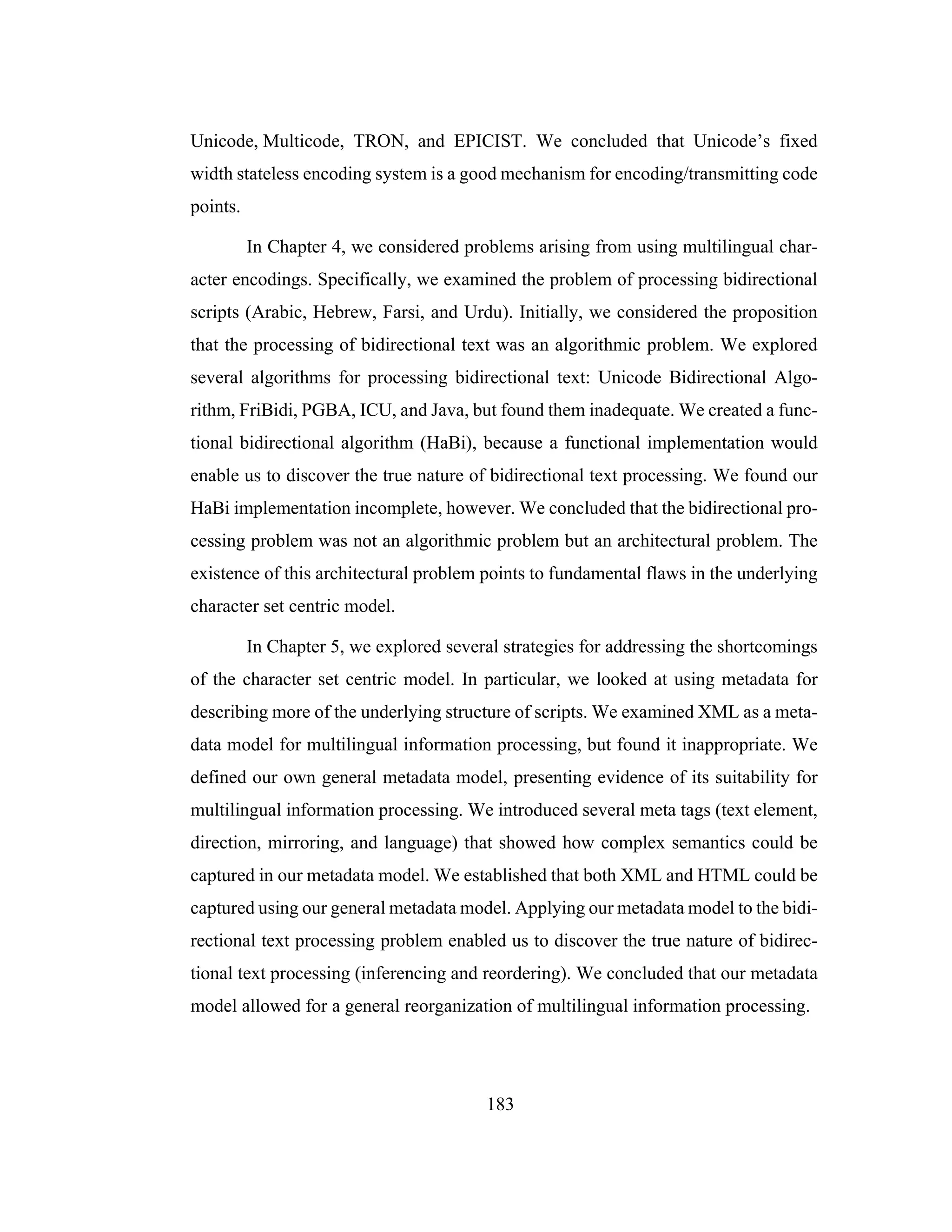 183
Unicode, Multicode, TRON, and EPICIST. We concluded that Unicode’s fixed
width stateless encoding system is a good mechanism for encoding/transmitting code
points.
In Chapter 4, we considered problems arising from using multilingual char-
acter encodings. Specifically, we examined the problem of processing bidirectional
scripts (Arabic, Hebrew, Farsi, and Urdu). Initially, we considered the proposition
that the processing of bidirectional text was an algorithmic problem. We explored
several algorithms for processing bidirectional text: Unicode Bidirectional Algo-
rithm, FriBidi, PGBA, ICU, and Java, but found them inadequate. We created a func-
tional bidirectional algorithm (HaBi), because a functional implementation would
enable us to discover the true nature of bidirectional text processing. We found our
HaBi implementation incomplete, however. We concluded that the bidirectional pro-
cessing problem was not an algorithmic problem but an architectural problem. The
existence of this architectural problem points to fundamental flaws in the underlying
character set centric model.
In Chapter 5, we explored several strategies for addressing the shortcomings
of the character set centric model. In particular, we looked at using metadata for
describing more of the underlying structure of scripts. We examined XML as a meta-
data model for multilingual information processing, but found it inappropriate. We
defined our own general metadata model, presenting evidence of its suitability for
multilingual information processing. We introduced several meta tags (text element,
direction, mirroring, and language) that showed how complex semantics could be
captured in our metadata model. We established that both XML and HTML could be
captured using our general metadata model. Applying our metadata model to the bidi-
rectional text processing problem enabled us to discover the true nature of bidirec-
tional text processing (inferencing and reordering). We concluded that our metadata
model allowed for a general reorganization of multilingual information processing.
 