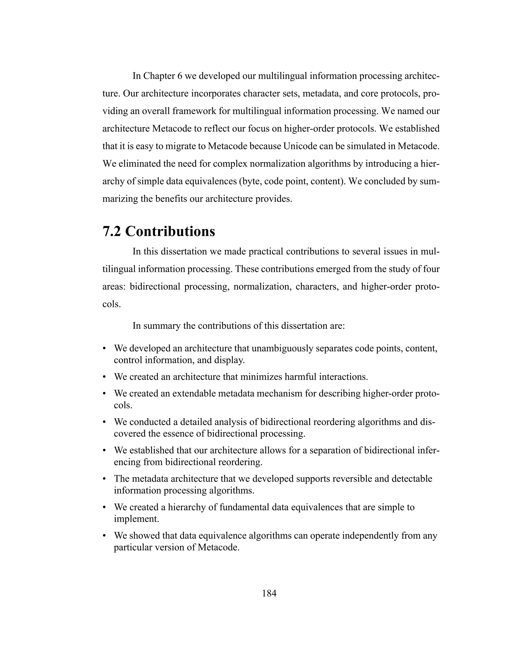 184
In Chapter 6 we developed our multilingual information processing architec-
ture. Our architecture incorporates character sets, metadata, and core protocols, pro-
viding an overall framework for multilingual information processing. We named our
architecture Metacode to reflect our focus on higher-order protocols. We established
that it is easy to migrate to Metacode because Unicode can be simulated in Metacode.
We eliminated the need for complex normalization algorithms by introducing a hier-
archy of simple data equivalences (byte, code point, content). We concluded by sum-
marizing the benefits our architecture provides.
7.2 Contributions
In this dissertation we made practical contributions to several issues in mul-
tilingual information processing. These contributions emerged from the study of four
areas: bidirectional processing, normalization, characters, and higher-order proto-
cols.
In summary the contributions of this dissertation are:
• We developed an architecture that unambiguously separates code points, content,
control information, and display.
• We created an architecture that minimizes harmful interactions.
• We created an extendable metadata mechanism for describing higher-order proto-
cols.
• We conducted a detailed analysis of bidirectional reordering algorithms and dis-
covered the essence of bidirectional processing.
• We established that our architecture allows for a separation of bidirectional infer-
encing from bidirectional reordering.
• The metadata architecture that we developed supports reversible and detectable
information processing algorithms.
• We created a hierarchy of fundamental data equivalences that are simple to
implement.
• We showed that data equivalence algorithms can operate independently from any
particular version of Metacode.
 