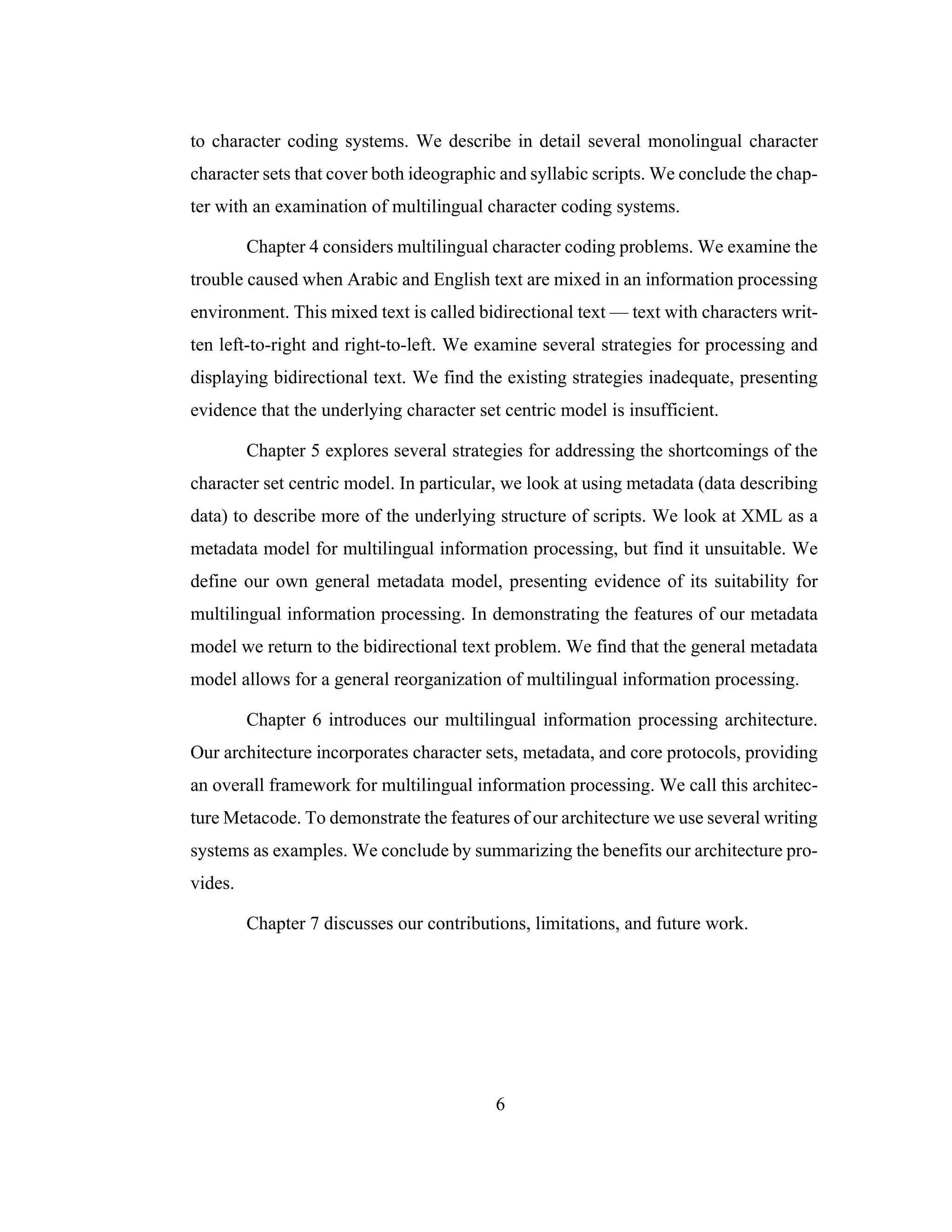 6
to character coding systems. We describe in detail several monolingual character
character sets that cover both ideographic and syllabic scripts. We conclude the chap-
ter with an examination of multilingual character coding systems.
Chapter 4 considers multilingual character coding problems. We examine the
trouble caused when Arabic and English text are mixed in an information processing
environment. This mixed text is called bidirectional text — text with characters writ-
ten left-to-right and right-to-left. We examine several strategies for processing and
displaying bidirectional text. We find the existing strategies inadequate, presenting
evidence that the underlying character set centric model is insufficient.
Chapter 5 explores several strategies for addressing the shortcomings of the
character set centric model. In particular, we look at using metadata (data describing
data) to describe more of the underlying structure of scripts. We look at XML as a
metadata model for multilingual information processing, but find it unsuitable. We
define our own general metadata model, presenting evidence of its suitability for
multilingual information processing. In demonstrating the features of our metadata
model we return to the bidirectional text problem. We find that the general metadata
model allows for a general reorganization of multilingual information processing.
Chapter 6 introduces our multilingual information processing architecture.
Our architecture incorporates character sets, metadata, and core protocols, providing
an overall framework for multilingual information processing. We call this architec-
ture Metacode. To demonstrate the features of our architecture we use several writing
systems as examples. We conclude by summarizing the benefits our architecture pro-
vides.
Chapter 7 discusses our contributions, limitations, and future work.
 