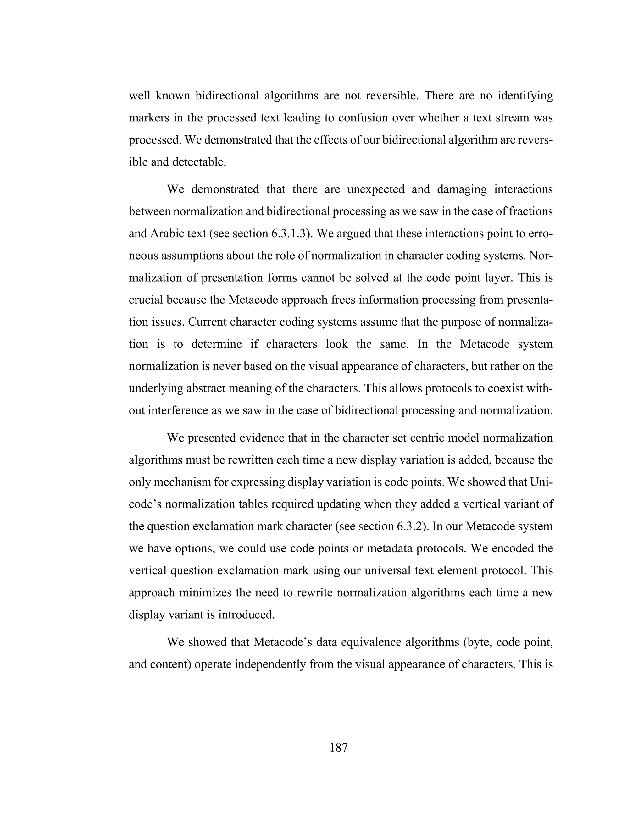 187
well known bidirectional algorithms are not reversible. There are no identifying
markers in the processed text leading to confusion over whether a text stream was
processed. We demonstrated that the effects of our bidirectional algorithm are revers-
ible and detectable.
We demonstrated that there are unexpected and damaging interactions
between normalization and bidirectional processing as we saw in the case of fractions
and Arabic text (see section 6.3.1.3). We argued that these interactions point to erro-
neous assumptions about the role of normalization in character coding systems. Nor-
malization of presentation forms cannot be solved at the code point layer. This is
crucial because the Metacode approach frees information processing from presenta-
tion issues. Current character coding systems assume that the purpose of normaliza-
tion is to determine if characters look the same. In the Metacode system
normalization is never based on the visual appearance of characters, but rather on the
underlying abstract meaning of the characters. This allows protocols to coexist with-
out interference as we saw in the case of bidirectional processing and normalization.
We presented evidence that in the character set centric model normalization
algorithms must be rewritten each time a new display variation is added, because the
only mechanism for expressing display variation is code points. We showed that Uni-
code’s normalization tables required updating when they added a vertical variant of
the question exclamation mark character (see section 6.3.2). In our Metacode system
we have options, we could use code points or metadata protocols. We encoded the
vertical question exclamation mark using our universal text element protocol. This
approach minimizes the need to rewrite normalization algorithms each time a new
display variant is introduced.
We showed that Metacode’s data equivalence algorithms (byte, code point,
and content) operate independently from the visual appearance of characters. This is
 
