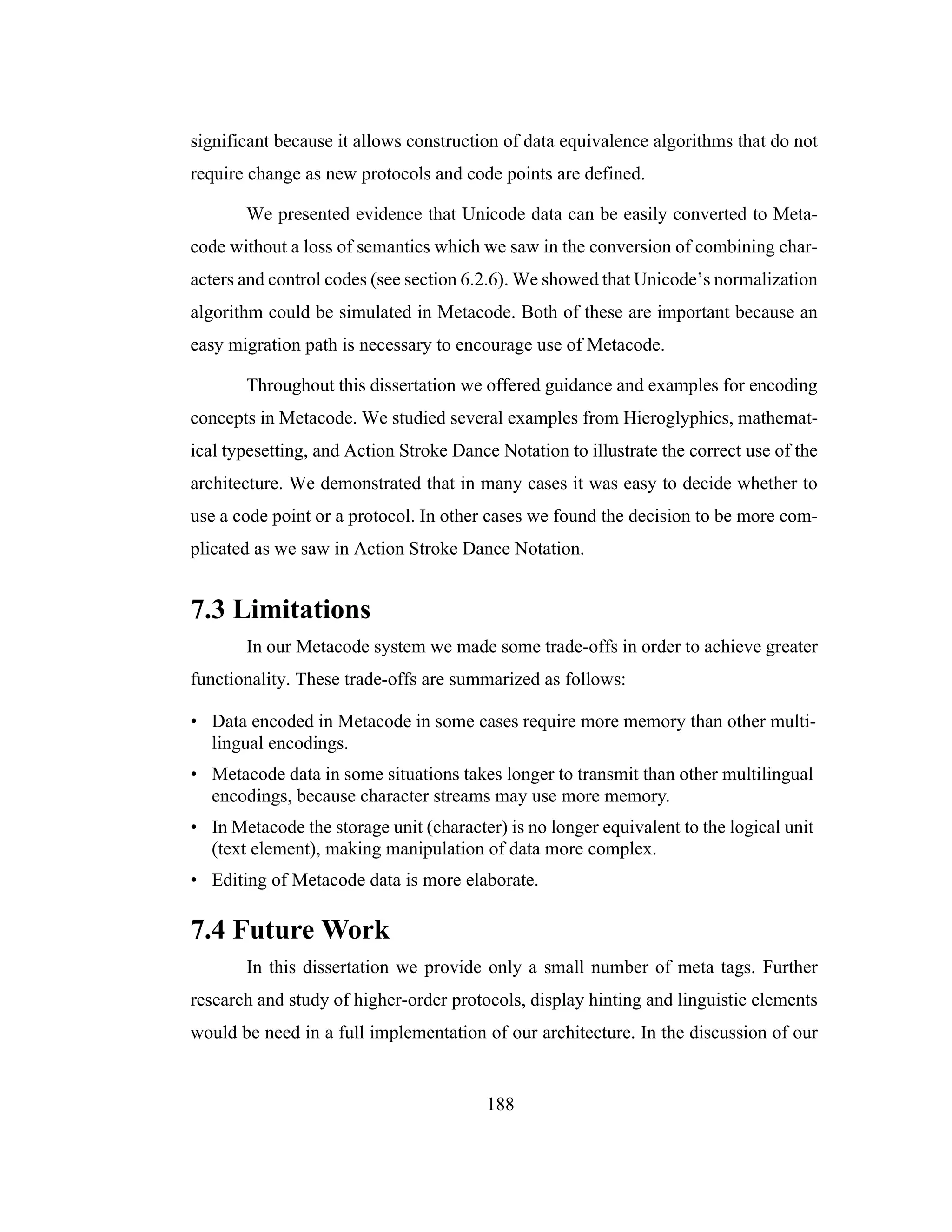 188
significant because it allows construction of data equivalence algorithms that do not
require change as new protocols and code points are defined.
We presented evidence that Unicode data can be easily converted to Meta-
code without a loss of semantics which we saw in the conversion of combining char-
acters and control codes (see section 6.2.6). We showed that Unicode’s normalization
algorithm could be simulated in Metacode. Both of these are important because an
easy migration path is necessary to encourage use of Metacode.
Throughout this dissertation we offered guidance and examples for encoding
concepts in Metacode. We studied several examples from Hieroglyphics, mathemat-
ical typesetting, and Action Stroke Dance Notation to illustrate the correct use of the
architecture. We demonstrated that in many cases it was easy to decide whether to
use a code point or a protocol. In other cases we found the decision to be more com-
plicated as we saw in Action Stroke Dance Notation.
7.3 Limitations
In our Metacode system we made some trade-offs in order to achieve greater
functionality. These trade-offs are summarized as follows:
• Data encoded in Metacode in some cases require more memory than other multi-
lingual encodings.
• Metacode data in some situations takes longer to transmit than other multilingual
encodings, because character streams may use more memory.
• In Metacode the storage unit (character) is no longer equivalent to the logical unit
(text element), making manipulation of data more complex.
• Editing of Metacode data is more elaborate.
7.4 Future Work
In this dissertation we provide only a small number of meta tags. Further
research and study of higher-order protocols, display hinting and linguistic elements
would be need in a full implementation of our architecture. In the discussion of our
 