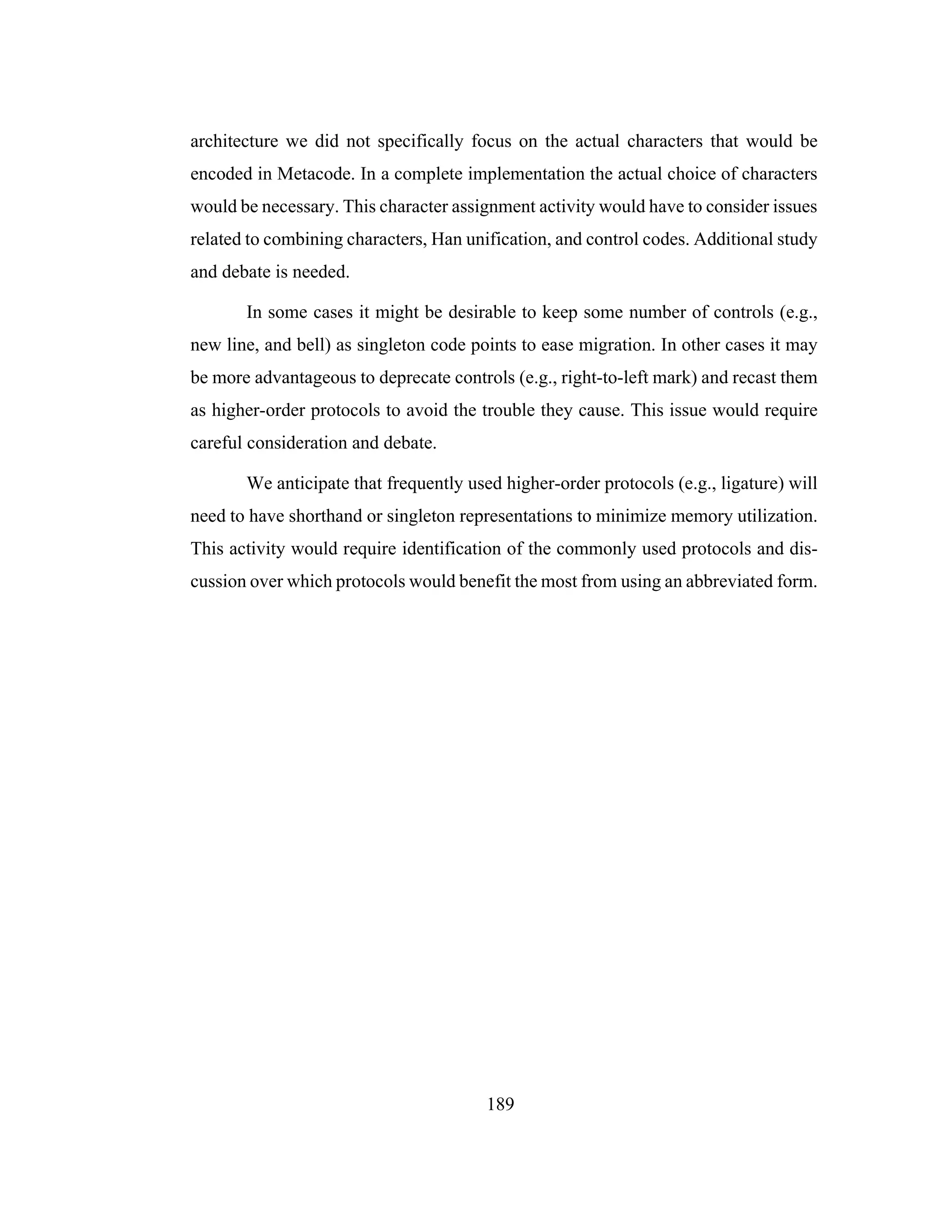 189
architecture we did not specifically focus on the actual characters that would be
encoded in Metacode. In a complete implementation the actual choice of characters
would be necessary. This character assignment activity would have to consider issues
related to combining characters, Han unification, and control codes. Additional study
and debate is needed.
In some cases it might be desirable to keep some number of controls (e.g.,
new line, and bell) as singleton code points to ease migration. In other cases it may
be more advantageous to deprecate controls (e.g., right-to-left mark) and recast them
as higher-order protocols to avoid the trouble they cause. This issue would require
careful consideration and debate.
We anticipate that frequently used higher-order protocols (e.g., ligature) will
need to have shorthand or singleton representations to minimize memory utilization.
This activity would require identification of the commonly used protocols and dis-
cussion over which protocols would benefit the most from using an abbreviated form.
 