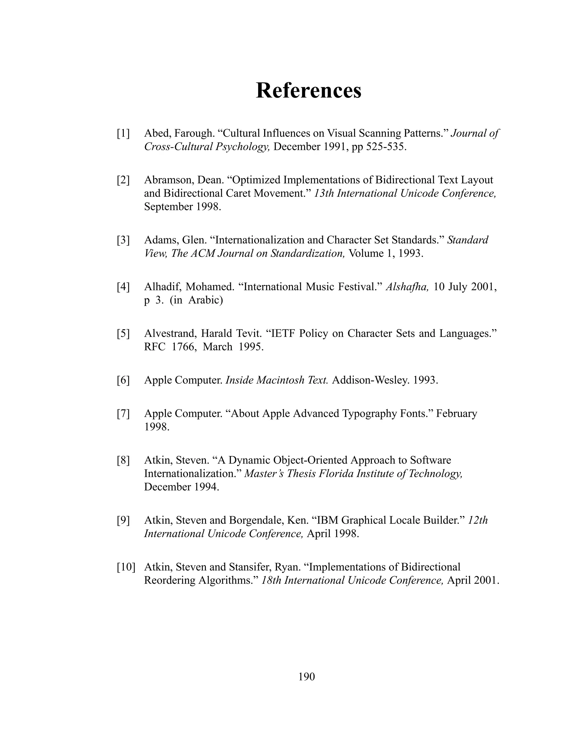190
References
[1] Abed, Farough. “Cultural Influences on Visual Scanning Patterns.” Journal of
Cross-Cultural Psychology, December 1991, pp 525-535.
[2] Abramson, Dean. “Optimized Implementations of Bidirectional Text Layout
and Bidirectional Caret Movement.” 13th International Unicode Conference,
September 1998.
[3] Adams, Glen. “Internationalization and Character Set Standards.” Standard
View, The ACM Journal on Standardization, Volume 1, 1993.
[4] Alhadif, Mohamed. “International Music Festival.” Alshafha, 10 July 2001,
p 3. (in Arabic)
[5] Alvestrand, Harald Tevit. “IETF Policy on Character Sets and Languages.”
RFC 1766, March 1995.
[6] Apple Computer. Inside Macintosh Text. Addison-Wesley. 1993.
[7] Apple Computer. “About Apple Advanced Typography Fonts.” February
1998.
[8] Atkin, Steven. “A Dynamic Object-Oriented Approach to Software
Internationalization.” Master’s Thesis Florida Institute of Technology,
December 1994.
[9] Atkin, Steven and Borgendale, Ken. “IBM Graphical Locale Builder.” 12th
International Unicode Conference, April 1998.
[10] Atkin, Steven and Stansifer, Ryan. “Implementations of Bidirectional
Reordering Algorithms.” 18th International Unicode Conference, April 2001.
 