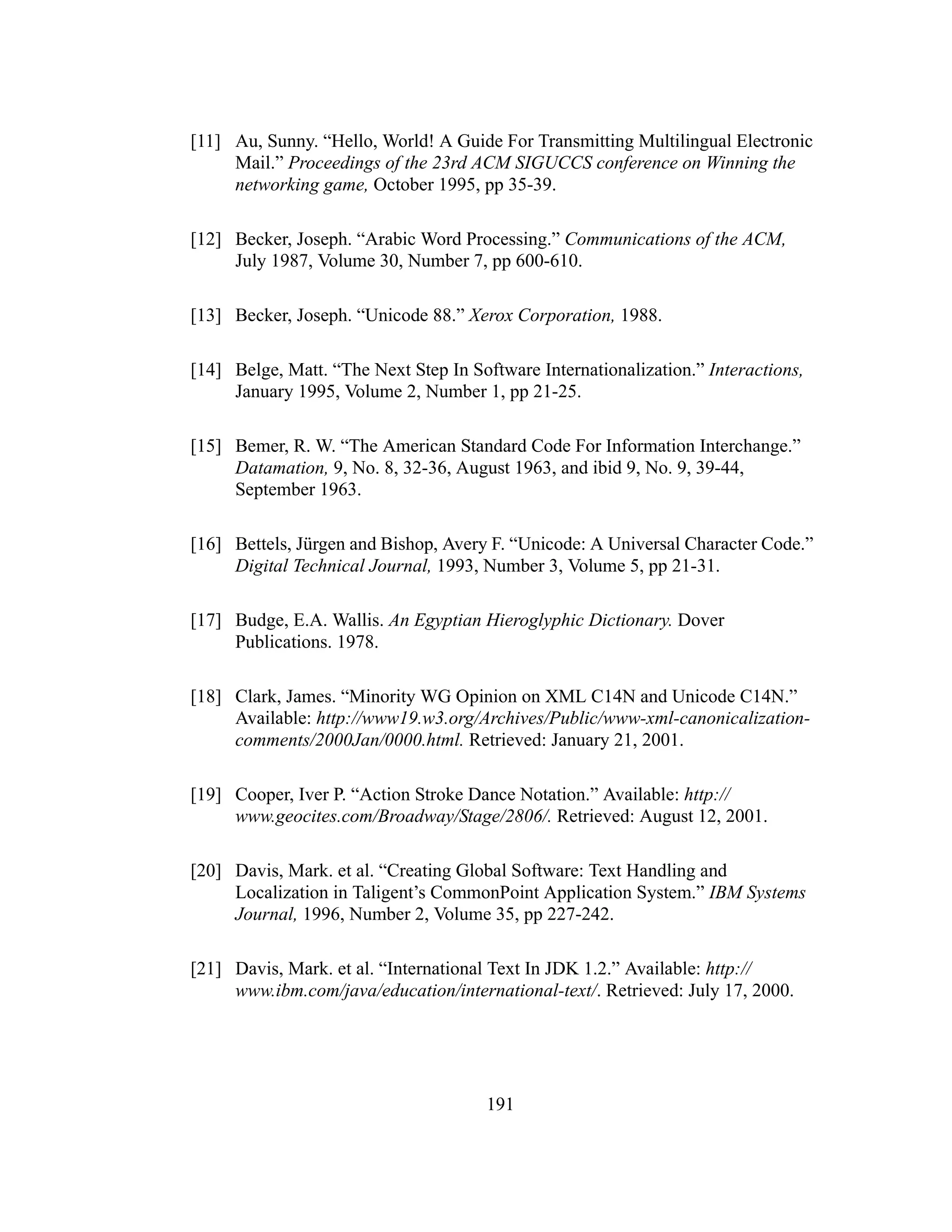 191
[11] Au, Sunny. “Hello, World! A Guide For Transmitting Multilingual Electronic
Mail.” Proceedings of the 23rd ACM SIGUCCS conference on Winning the
networking game, October 1995, pp 35-39.
[12] Becker, Joseph. “Arabic Word Processing.” Communications of the ACM,
July 1987, Volume 30, Number 7, pp 600-610.
[13] Becker, Joseph. “Unicode 88.” Xerox Corporation, 1988.
[14] Belge, Matt. “The Next Step In Software Internationalization.” Interactions,
January 1995, Volume 2, Number 1, pp 21-25.
[15] Bemer, R. W. “The American Standard Code For Information Interchange.”
Datamation, 9, No. 8, 32-36, August 1963, and ibid 9, No. 9, 39-44,
September 1963.
[16] Bettels, Jürgen and Bishop, Avery F. “Unicode: A Universal Character Code.”
Digital Technical Journal, 1993, Number 3, Volume 5, pp 21-31.
[17] Budge, E.A. Wallis. An Egyptian Hieroglyphic Dictionary. Dover
Publications. 1978.
[18] Clark, James. “Minority WG Opinion on XML C14N and Unicode C14N.”
Available: http://www19.w3.org/Archives/Public/www-xml-canonicalization-
comments/2000Jan/0000.html. Retrieved: January 21, 2001.
[19] Cooper, Iver P. “Action Stroke Dance Notation.” Available: http://
www.geocites.com/Broadway/Stage/2806/. Retrieved: August 12, 2001.
[20] Davis, Mark. et al. “Creating Global Software: Text Handling and
Localization in Taligent’s CommonPoint Application System.” IBM Systems
Journal, 1996, Number 2, Volume 35, pp 227-242.
[21] Davis, Mark. et al. “International Text In JDK 1.2.” Available: http://
www.ibm.com/java/education/international-text/. Retrieved: July 17, 2000.
 