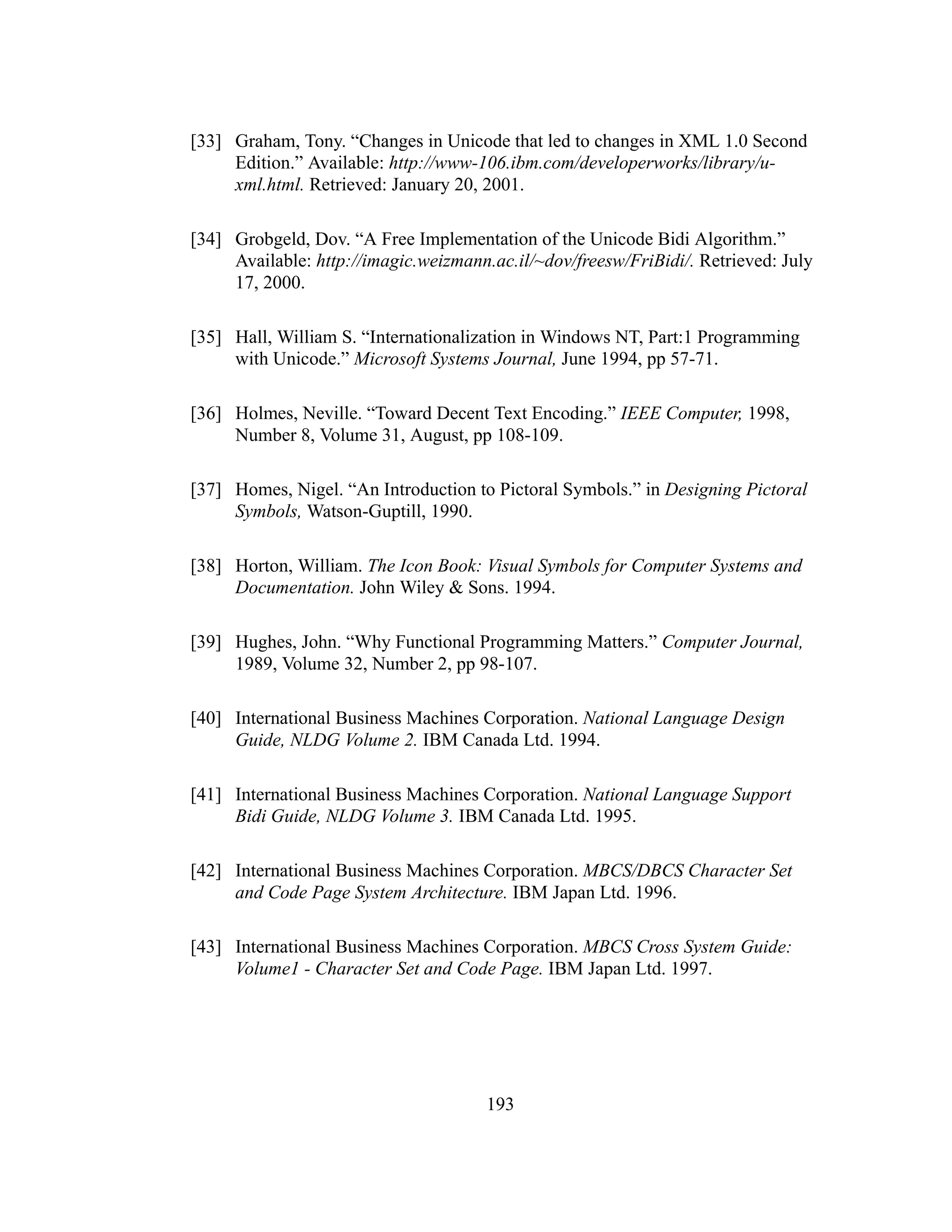 193
[33] Graham, Tony. “Changes in Unicode that led to changes in XML 1.0 Second
Edition.” Available: http://www-106.ibm.com/developerworks/library/u-
xml.html. Retrieved: January 20, 2001.
[34] Grobgeld, Dov. “A Free Implementation of the Unicode Bidi Algorithm.”
Available: http://imagic.weizmann.ac.il/~dov/freesw/FriBidi/. Retrieved: July
17, 2000.
[35] Hall, William S. “Internationalization in Windows NT, Part:1 Programming
with Unicode.” Microsoft Systems Journal, June 1994, pp 57-71.
[36] Holmes, Neville. “Toward Decent Text Encoding.” IEEE Computer, 1998,
Number 8, Volume 31, August, pp 108-109.
[37] Homes, Nigel. “An Introduction to Pictoral Symbols.” in Designing Pictoral
Symbols, Watson-Guptill, 1990.
[38] Horton, William. The Icon Book: Visual Symbols for Computer Systems and
Documentation. John Wiley & Sons. 1994.
[39] Hughes, John. “Why Functional Programming Matters.” Computer Journal,
1989, Volume 32, Number 2, pp 98-107.
[40] International Business Machines Corporation. National Language Design
Guide, NLDG Volume 2. IBM Canada Ltd. 1994.
[41] International Business Machines Corporation. National Language Support
Bidi Guide, NLDG Volume 3. IBM Canada Ltd. 1995.
[42] International Business Machines Corporation. MBCS/DBCS Character Set
and Code Page System Architecture. IBM Japan Ltd. 1996.
[43] International Business Machines Corporation. MBCS Cross System Guide:
Volume1 - Character Set and Code Page. IBM Japan Ltd. 1997.
 