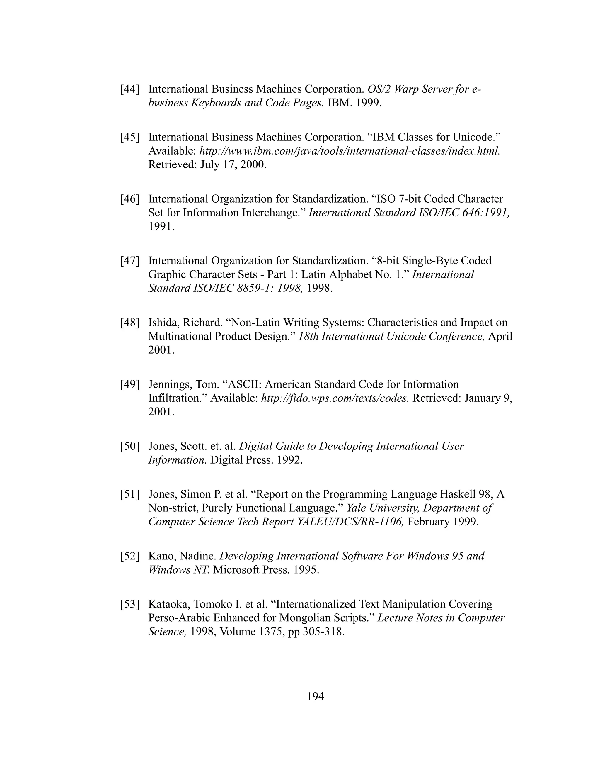 194
[44] International Business Machines Corporation. OS/2 Warp Server for e-
business Keyboards and Code Pages. IBM. 1999.
[45] International Business Machines Corporation. “IBM Classes for Unicode.”
Available: http://www.ibm.com/java/tools/international-classes/index.html.
Retrieved: July 17, 2000.
[46] International Organization for Standardization. “ISO 7-bit Coded Character
Set for Information Interchange.” International Standard ISO/IEC 646:1991,
1991.
[47] International Organization for Standardization. “8-bit Single-Byte Coded
Graphic Character Sets - Part 1: Latin Alphabet No. 1.” International
Standard ISO/IEC 8859-1: 1998, 1998.
[48] Ishida, Richard. “Non-Latin Writing Systems: Characteristics and Impact on
Multinational Product Design.” 18th International Unicode Conference, April
2001.
[49] Jennings, Tom. “ASCII: American Standard Code for Information
Infiltration.” Available: http://fido.wps.com/texts/codes. Retrieved: January 9,
2001.
[50] Jones, Scott. et. al. Digital Guide to Developing International User
Information. Digital Press. 1992.
[51] Jones, Simon P. et al. “Report on the Programming Language Haskell 98, A
Non-strict, Purely Functional Language.” Yale University, Department of
Computer Science Tech Report YALEU/DCS/RR-1106, February 1999.
[52] Kano, Nadine. Developing International Software For Windows 95 and
Windows NT. Microsoft Press. 1995.
[53] Kataoka, Tomoko I. et al. “Internationalized Text Manipulation Covering
Perso-Arabic Enhanced for Mongolian Scripts.” Lecture Notes in Computer
Science, 1998, Volume 1375, pp 305-318.
 