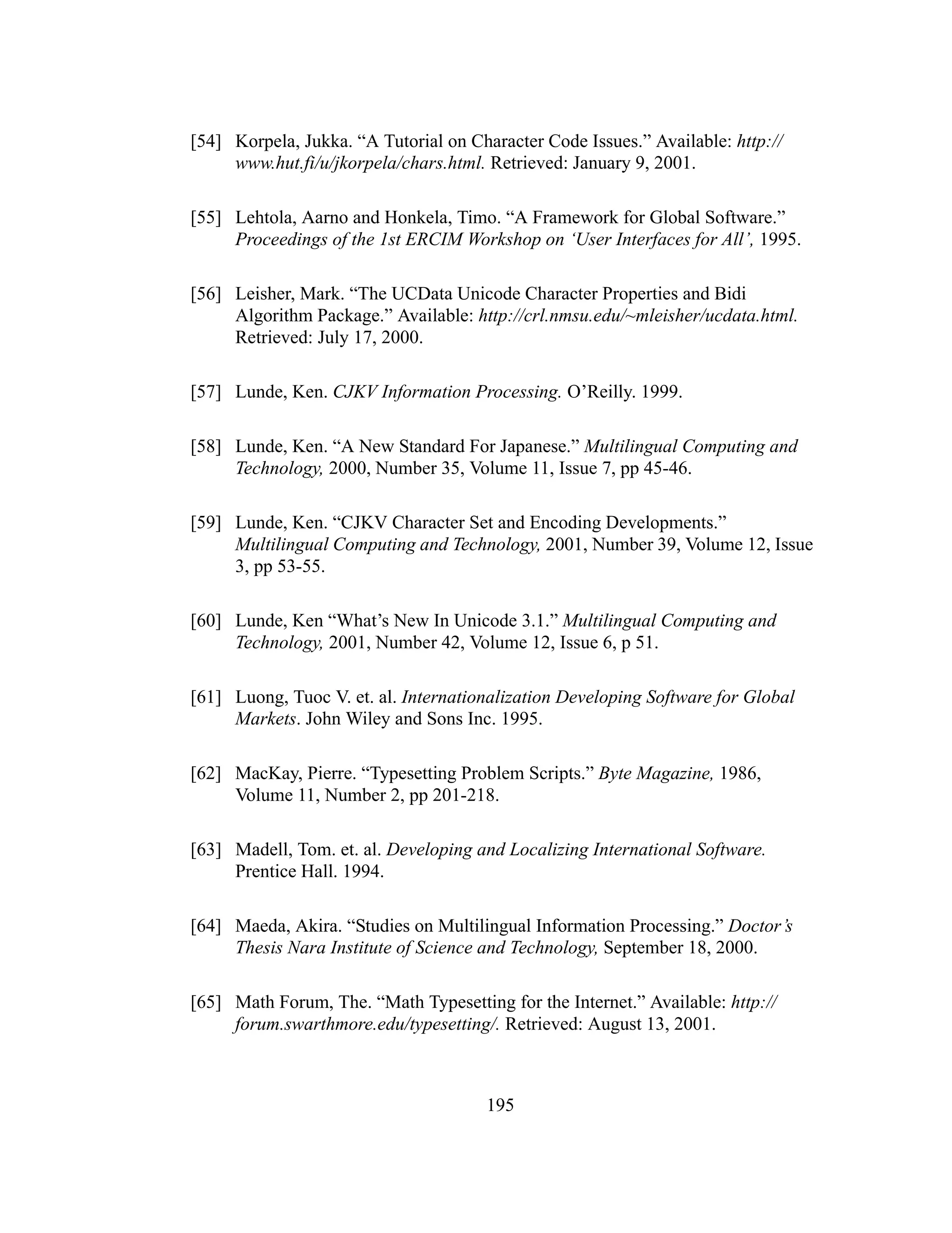 195
[54] Korpela, Jukka. “A Tutorial on Character Code Issues.” Available: http://
www.hut.fi/u/jkorpela/chars.html. Retrieved: January 9, 2001.
[55] Lehtola, Aarno and Honkela, Timo. “A Framework for Global Software.”
Proceedings of the 1st ERCIM Workshop on ‘User Interfaces for All’, 1995.
[56] Leisher, Mark. “The UCData Unicode Character Properties and Bidi
Algorithm Package.” Available: http://crl.nmsu.edu/~mleisher/ucdata.html.
Retrieved: July 17, 2000.
[57] Lunde, Ken. CJKV Information Processing. O’Reilly. 1999.
[58] Lunde, Ken. “A New Standard For Japanese.” Multilingual Computing and
Technology, 2000, Number 35, Volume 11, Issue 7, pp 45-46.
[59] Lunde, Ken. “CJKV Character Set and Encoding Developments.”
Multilingual Computing and Technology, 2001, Number 39, Volume 12, Issue
3, pp 53-55.
[60] Lunde, Ken “What’s New In Unicode 3.1.” Multilingual Computing and
Technology, 2001, Number 42, Volume 12, Issue 6, p 51.
[61] Luong, Tuoc V. et. al. Internationalization Developing Software for Global
Markets. John Wiley and Sons Inc. 1995.
[62] MacKay, Pierre. “Typesetting Problem Scripts.” Byte Magazine, 1986,
Volume 11, Number 2, pp 201-218.
[63] Madell, Tom. et. al. Developing and Localizing International Software.
Prentice Hall. 1994.
[64] Maeda, Akira. “Studies on Multilingual Information Processing.” Doctor’s
Thesis Nara Institute of Science and Technology, September 18, 2000.
[65] Math Forum, The. “Math Typesetting for the Internet.” Available: http://
forum.swarthmore.edu/typesetting/. Retrieved: August 13, 2001.
 