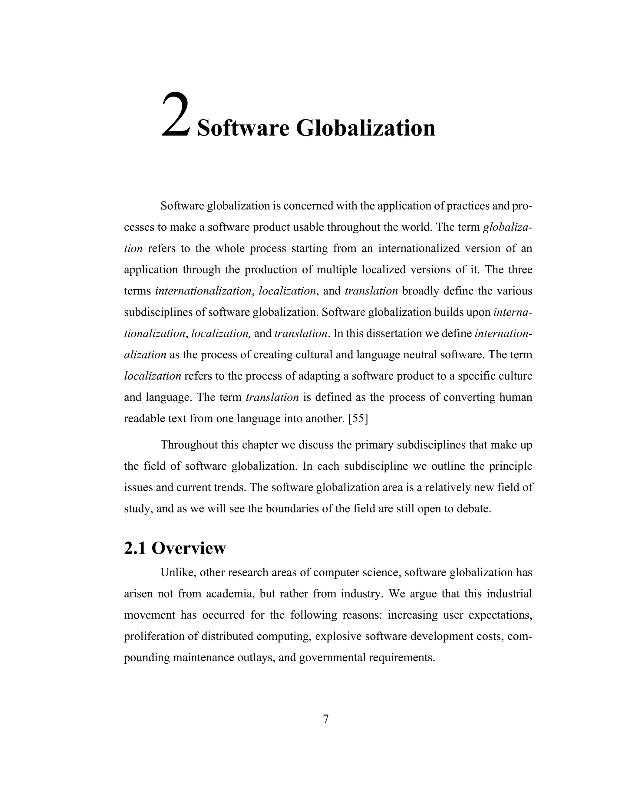 7
2Software Globalization
Software globalization is concerned with the application of practices and pro-
cesses to make a software product usable throughout the world. The term globaliza-
tion refers to the whole process starting from an internationalized version of an
application through the production of multiple localized versions of it. The three
terms internationalization, localization, and translation broadly define the various
subdisciplines of software globalization. Software globalization builds upon interna-
tionalization, localization, and translation. In this dissertation we define internation-
alization as the process of creating cultural and language neutral software. The term
localization refers to the process of adapting a software product to a specific culture
and language. The term translation is defined as the process of converting human
readable text from one language into another. [55]
Throughout this chapter we discuss the primary subdisciplines that make up
the field of software globalization. In each subdiscipline we outline the principle
issues and current trends. The software globalization area is a relatively new field of
study, and as we will see the boundaries of the field are still open to debate.
2.1 Overview
Unlike, other research areas of computer science, software globalization has
arisen not from academia, but rather from industry. We argue that this industrial
movement has occurred for the following reasons: increasing user expectations,
proliferation of distributed computing, explosive software development costs, com-
pounding maintenance outlays, and governmental requirements.
 