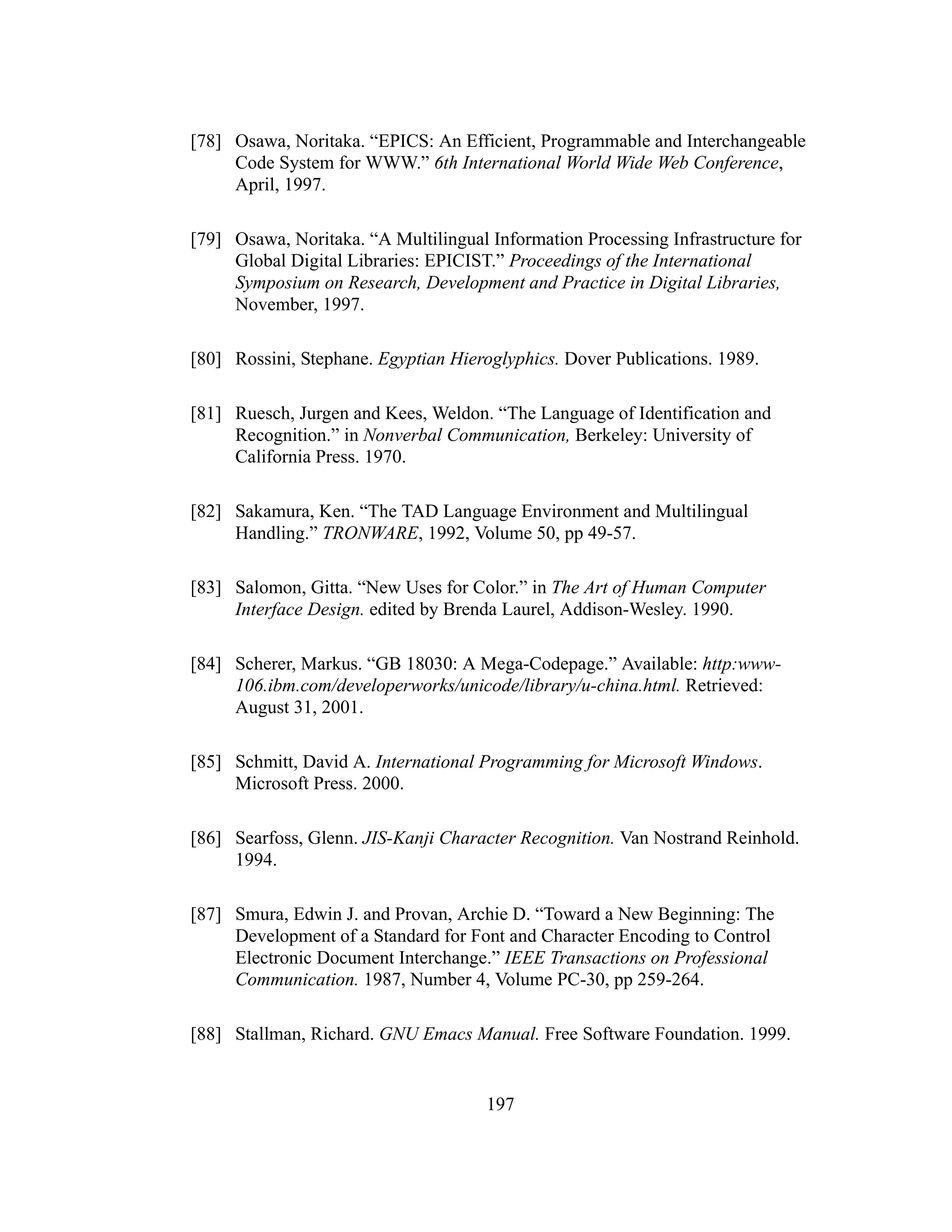 197
[78] Osawa, Noritaka. “EPICS: An Efficient, Programmable and Interchangeable
Code System for WWW.” 6th International World Wide Web Conference,
April, 1997.
[79] Osawa, Noritaka. “A Multilingual Information Processing Infrastructure for
Global Digital Libraries: EPICIST.” Proceedings of the International
Symposium on Research, Development and Practice in Digital Libraries,
November, 1997.
[80] Rossini, Stephane. Egyptian Hieroglyphics. Dover Publications. 1989.
[81] Ruesch, Jurgen and Kees, Weldon. “The Language of Identification and
Recognition.” in Nonverbal Communication, Berkeley: University of
California Press. 1970.
[82] Sakamura, Ken. “The TAD Language Environment and Multilingual
Handling.” TRONWARE, 1992, Volume 50, pp 49-57.
[83] Salomon, Gitta. “New Uses for Color.” in The Art of Human Computer
Interface Design. edited by Brenda Laurel, Addison-Wesley. 1990.
[84] Scherer, Markus. “GB 18030: A Mega-Codepage.” Available: http:www-
106.ibm.com/developerworks/unicode/library/u-china.html. Retrieved:
August 31, 2001.
[85] Schmitt, David A. International Programming for Microsoft Windows.
Microsoft Press. 2000.
[86] Searfoss, Glenn. JIS-Kanji Character Recognition. Van Nostrand Reinhold.
1994.
[87] Smura, Edwin J. and Provan, Archie D. “Toward a New Beginning: The
Development of a Standard for Font and Character Encoding to Control
Electronic Document Interchange.” IEEE Transactions on Professional
Communication. 1987, Number 4, Volume PC-30, pp 259-264.
[88] Stallman, Richard. GNU Emacs Manual. Free Software Foundation. 1999.
 