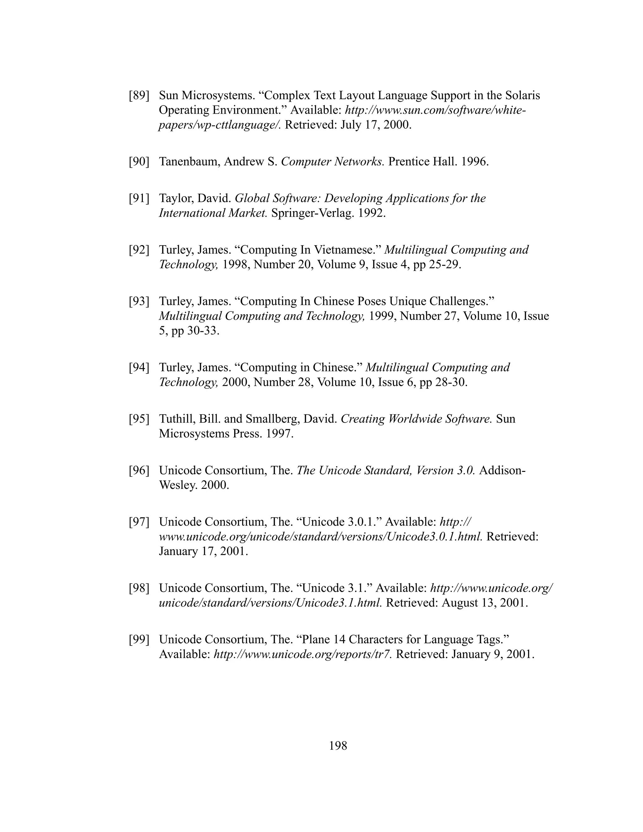 198
[89] Sun Microsystems. “Complex Text Layout Language Support in the Solaris
Operating Environment.” Available: http://www.sun.com/software/white-
papers/wp-cttlanguage/. Retrieved: July 17, 2000.
[90] Tanenbaum, Andrew S. Computer Networks. Prentice Hall. 1996.
[91] Taylor, David. Global Software: Developing Applications for the
International Market. Springer-Verlag. 1992.
[92] Turley, James. “Computing In Vietnamese.” Multilingual Computing and
Technology, 1998, Number 20, Volume 9, Issue 4, pp 25-29.
[93] Turley, James. “Computing In Chinese Poses Unique Challenges.”
Multilingual Computing and Technology, 1999, Number 27, Volume 10, Issue
5, pp 30-33.
[94] Turley, James. “Computing in Chinese.” Multilingual Computing and
Technology, 2000, Number 28, Volume 10, Issue 6, pp 28-30.
[95] Tuthill, Bill. and Smallberg, David. Creating Worldwide Software. Sun
Microsystems Press. 1997.
[96] Unicode Consortium, The. The Unicode Standard, Version 3.0. Addison-
Wesley. 2000.
[97] Unicode Consortium, The. “Unicode 3.0.1.” Available: http://
www.unicode.org/unicode/standard/versions/Unicode3.0.1.html. Retrieved:
January 17, 2001.
[98] Unicode Consortium, The. “Unicode 3.1.” Available: http://www.unicode.org/
unicode/standard/versions/Unicode3.1.html. Retrieved: August 13, 2001.
[99] Unicode Consortium, The. “Plane 14 Characters for Language Tags.”
Available: http://www.unicode.org/reports/tr7. Retrieved: January 9, 2001.
 