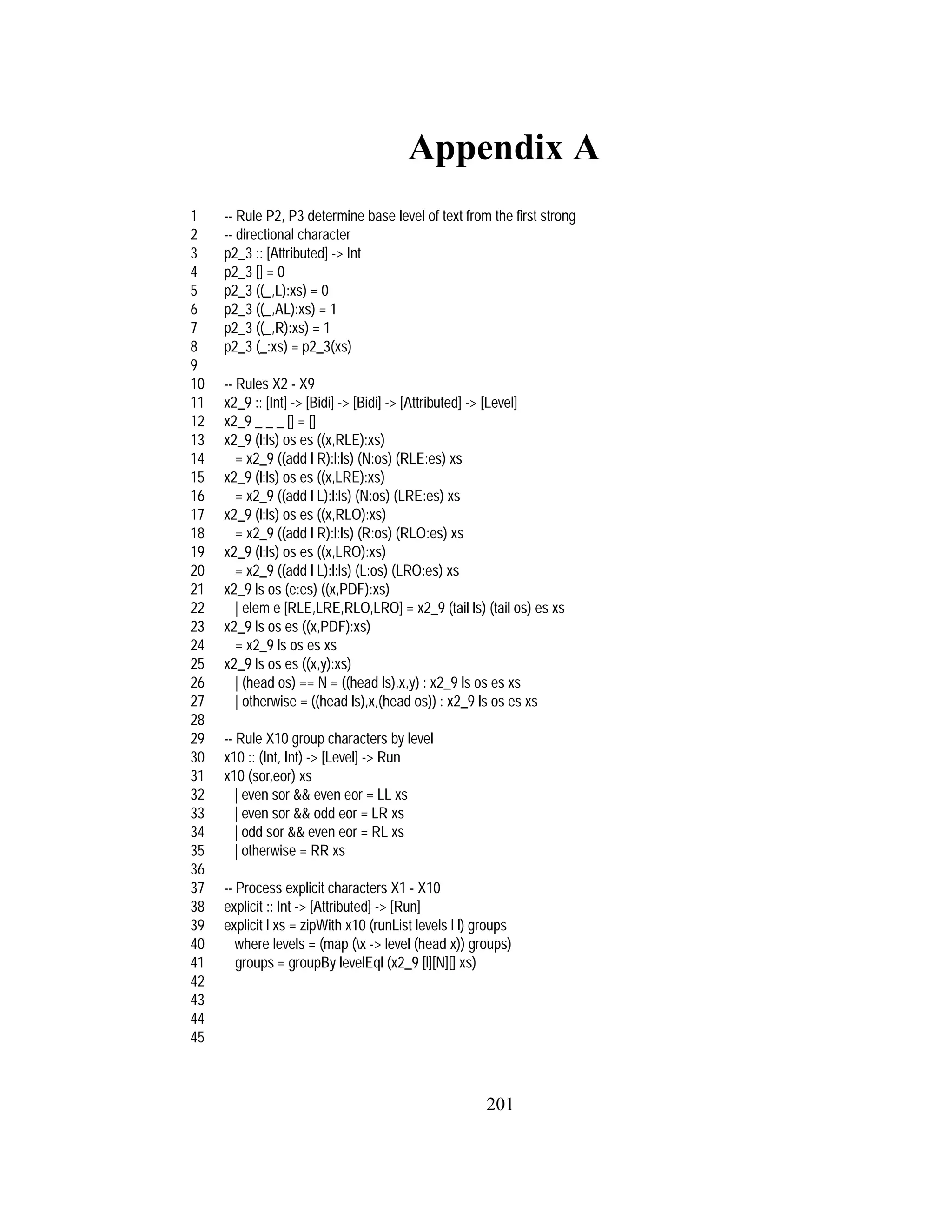 201
Appendix A
1 -- Rule P2, P3 determine base level of text from the first strong
2 -- directional character
3 p2_3 :: [Attributed] -> Int
4 p2_3 [] = 0
5 p2_3 ((_,L):xs) = 0
6 p2_3 ((_,AL):xs) = 1
7 p2_3 ((_,R):xs) = 1
8 p2_3 (_:xs) = p2_3(xs)
9
10 -- Rules X2 - X9
11 x2_9 :: [Int] -> [Bidi] -> [Bidi] -> [Attributed] -> [Level]
12 x2_9 _ _ _ [] = []
13 x2_9 (l:ls) os es ((x,RLE):xs)
14 = x2_9 ((add l R):l:ls) (N:os) (RLE:es) xs
15 x2_9 (l:ls) os es ((x,LRE):xs)
16 = x2_9 ((add l L):l:ls) (N:os) (LRE:es) xs
17 x2_9 (l:ls) os es ((x,RLO):xs)
18 = x2_9 ((add l R):l:ls) (R:os) (RLO:es) xs
19 x2_9 (l:ls) os es ((x,LRO):xs)
20 = x2_9 ((add l L):l:ls) (L:os) (LRO:es) xs
21 x2_9 ls os (e:es) ((x,PDF):xs)
22 | elem e [RLE,LRE,RLO,LRO] = x2_9 (tail ls) (tail os) es xs
23 x2_9 ls os es ((x,PDF):xs)
24 = x2_9 ls os es xs
25 x2_9 ls os es ((x,y):xs)
26 | (head os) == N = ((head ls),x,y) : x2_9 ls os es xs
27 | otherwise = ((head ls),x,(head os)) : x2_9 ls os es xs
28
29 -- Rule X10 group characters by level
30 x10 :: (Int, Int) -> [Level] -> Run
31 x10 (sor,eor) xs
32 | even sor && even eor = LL xs
33 | even sor && odd eor = LR xs
34 | odd sor && even eor = RL xs
35 | otherwise = RR xs
36
37 -- Process explicit characters X1 - X10
38 explicit :: Int -> [Attributed] -> [Run]
39 explicit l xs = zipWith x10 (runList levels l l) groups
40 where levels = (map (x -> level (head x)) groups)
41 groups = groupBy levelEql (x2_9 [l][N][] xs)
42
43
44
45
 