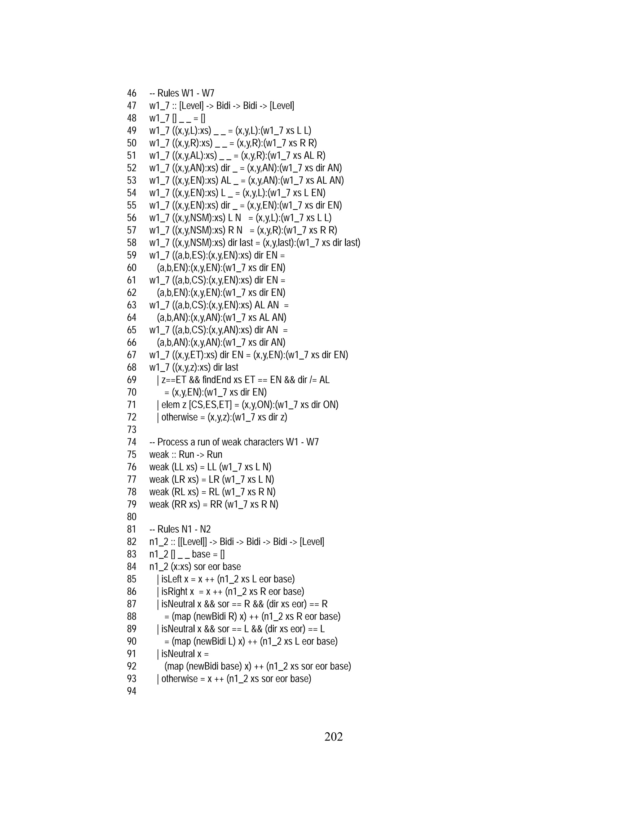 202
46 -- Rules W1 - W7
47 w1_7 :: [Level] -> Bidi -> Bidi -> [Level]
48 w1_7 [] _ _ = []
49 w1_7 ((x,y,L):xs) _ _ = (x,y,L):(w1_7 xs L L)
50 w1_7 ((x,y,R):xs) _ _ = (x,y,R):(w1_7 xs R R)
51 w1_7 ((x,y,AL):xs) _ _ = (x,y,R):(w1_7 xs AL R)
52 w1_7 ((x,y,AN):xs) dir _ = (x,y,AN):(w1_7 xs dir AN)
53 w1_7 ((x,y,EN):xs) AL _ = (x,y,AN):(w1_7 xs AL AN)
54 w1_7 ((x,y,EN):xs) L _ = (x,y,L):(w1_7 xs L EN)
55 w1_7 ((x,y,EN):xs) dir _ = (x,y,EN):(w1_7 xs dir EN)
56 w1_7 ((x,y,NSM):xs) L N = (x,y,L):(w1_7 xs L L)
57 w1_7 ((x,y,NSM):xs) R N = (x,y,R):(w1_7 xs R R)
58 w1_7 ((x,y,NSM):xs) dir last = (x,y,last):(w1_7 xs dir last)
59 w1_7 ((a,b,ES):(x,y,EN):xs) dir EN =
60 (a,b,EN):(x,y,EN):(w1_7 xs dir EN)
61 w1_7 ((a,b,CS):(x,y,EN):xs) dir EN =
62 (a,b,EN):(x,y,EN):(w1_7 xs dir EN)
63 w1_7 ((a,b,CS):(x,y,EN):xs) AL AN =
64 (a,b,AN):(x,y,AN):(w1_7 xs AL AN)
65 w1_7 ((a,b,CS):(x,y,AN):xs) dir AN =
66 (a,b,AN):(x,y,AN):(w1_7 xs dir AN)
67 w1_7 ((x,y,ET):xs) dir EN = (x,y,EN):(w1_7 xs dir EN)
68 w1_7 ((x,y,z):xs) dir last
69 | z==ET && findEnd xs ET == EN && dir /= AL
70 = (x,y,EN):(w1_7 xs dir EN)
71 | elem z [CS,ES,ET] = (x,y,ON):(w1_7 xs dir ON)
72 | otherwise = (x,y,z):(w1_7 xs dir z)
73
74 -- Process a run of weak characters W1 - W7
75 weak :: Run -> Run
76 weak (LL xs) = LL (w1_7 xs L N)
77 weak (LR xs) = LR (w1_7 xs L N)
78 weak (RL xs) = RL (w1_7 xs R N)
79 weak (RR xs) = RR (w1_7 xs R N)
80
81 -- Rules N1 - N2
82 n1_2 :: [[Level]] -> Bidi -> Bidi -> Bidi -> [Level]
83 n1_2 [] _ _ base = []
84 n1_2 (x:xs) sor eor base
85 | isLeft x = x ++ (n1_2 xs L eor base)
86 | isRight x = x ++ (n1_2 xs R eor base)
87 | isNeutral x && sor == R && (dir xs eor) == R
88 = (map (newBidi R) x) ++ (n1_2 xs R eor base)
89 | isNeutral x && sor == L && (dir xs eor) == L
90 = (map (newBidi L) x) ++ (n1_2 xs L eor base)
91 | isNeutral x =
92 (map (newBidi base) x) ++ (n1_2 xs sor eor base)
93 | otherwise = x ++ (n1_2 xs sor eor base)
94
 