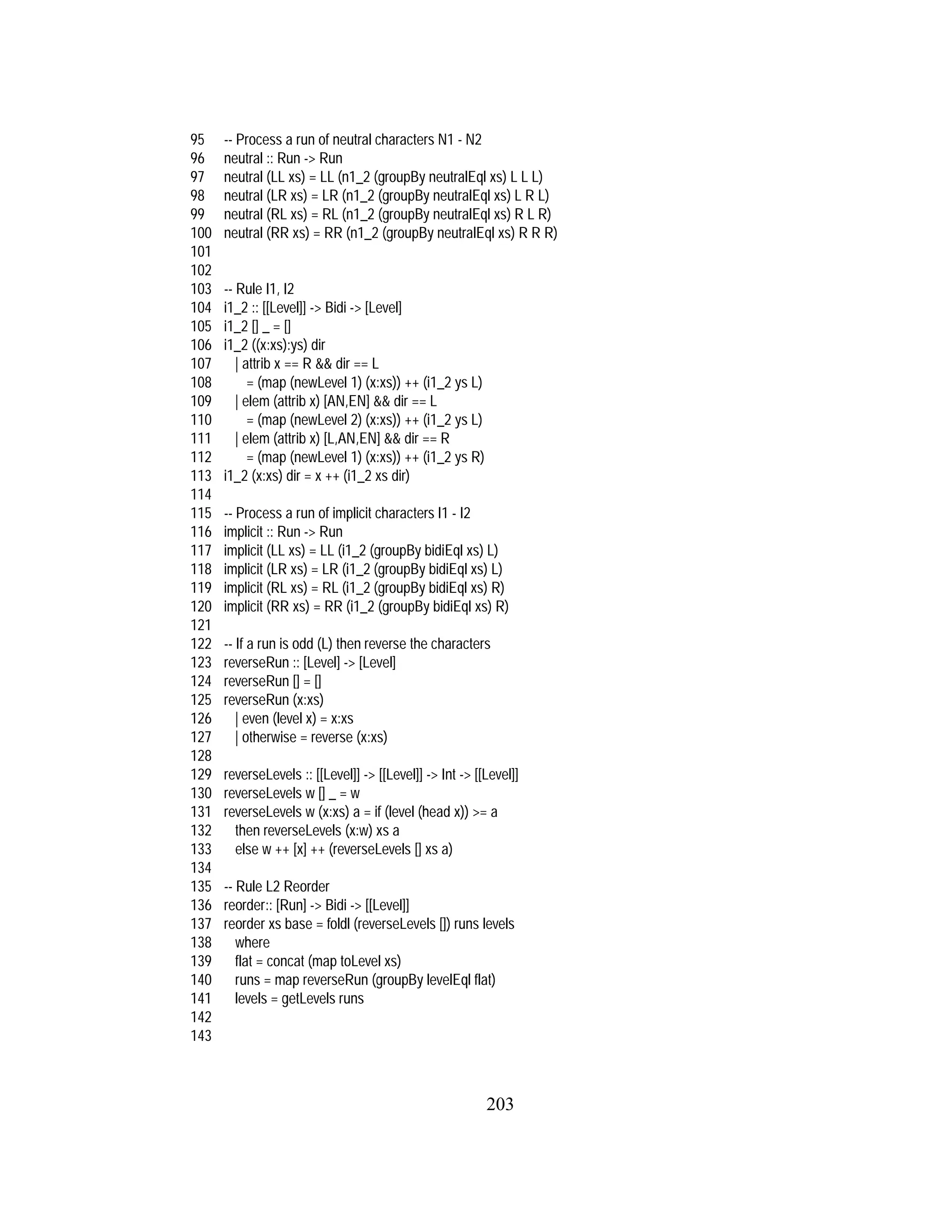 203
95 -- Process a run of neutral characters N1 - N2
96 neutral :: Run -> Run
97 neutral (LL xs) = LL (n1_2 (groupBy neutralEql xs) L L L)
98 neutral (LR xs) = LR (n1_2 (groupBy neutralEql xs) L R L)
99 neutral (RL xs) = RL (n1_2 (groupBy neutralEql xs) R L R)
100 neutral (RR xs) = RR (n1_2 (groupBy neutralEql xs) R R R)
101
102
103 -- Rule I1, I2
104 i1_2 :: [[Level]] -> Bidi -> [Level]
105 i1_2 [] _ = []
106 i1_2 ((x:xs):ys) dir
107 | attrib x == R && dir == L
108 = (map (newLevel 1) (x:xs)) ++ (i1_2 ys L)
109 | elem (attrib x) [AN,EN] && dir == L
110 = (map (newLevel 2) (x:xs)) ++ (i1_2 ys L)
111 | elem (attrib x) [L,AN,EN] && dir == R
112 = (map (newLevel 1) (x:xs)) ++ (i1_2 ys R)
113 i1_2 (x:xs) dir = x ++ (i1_2 xs dir)
114
115 -- Process a run of implicit characters I1 - I2
116 implicit :: Run -> Run
117 implicit (LL xs) = LL (i1_2 (groupBy bidiEql xs) L)
118 implicit (LR xs) = LR (i1_2 (groupBy bidiEql xs) L)
119 implicit (RL xs) = RL (i1_2 (groupBy bidiEql xs) R)
120 implicit (RR xs) = RR (i1_2 (groupBy bidiEql xs) R)
121
122 -- If a run is odd (L) then reverse the characters
123 reverseRun :: [Level] -> [Level]
124 reverseRun [] = []
125 reverseRun (x:xs)
126 | even (level x) = x:xs
127 | otherwise = reverse (x:xs)
128
129 reverseLevels :: [[Level]] -> [[Level]] -> Int -> [[Level]]
130 reverseLevels w [] _ = w
131 reverseLevels w (x:xs) a = if (level (head x)) >= a
132 then reverseLevels (x:w) xs a
133 else w ++ [x] ++ (reverseLevels [] xs a)
134
135 -- Rule L2 Reorder
136 reorder:: [Run] -> Bidi -> [[Level]]
137 reorder xs base = foldl (reverseLevels []) runs levels
138 where
139 flat = concat (map toLevel xs)
140 runs = map reverseRun (groupBy levelEql flat)
141 levels = getLevels runs
142
143
 