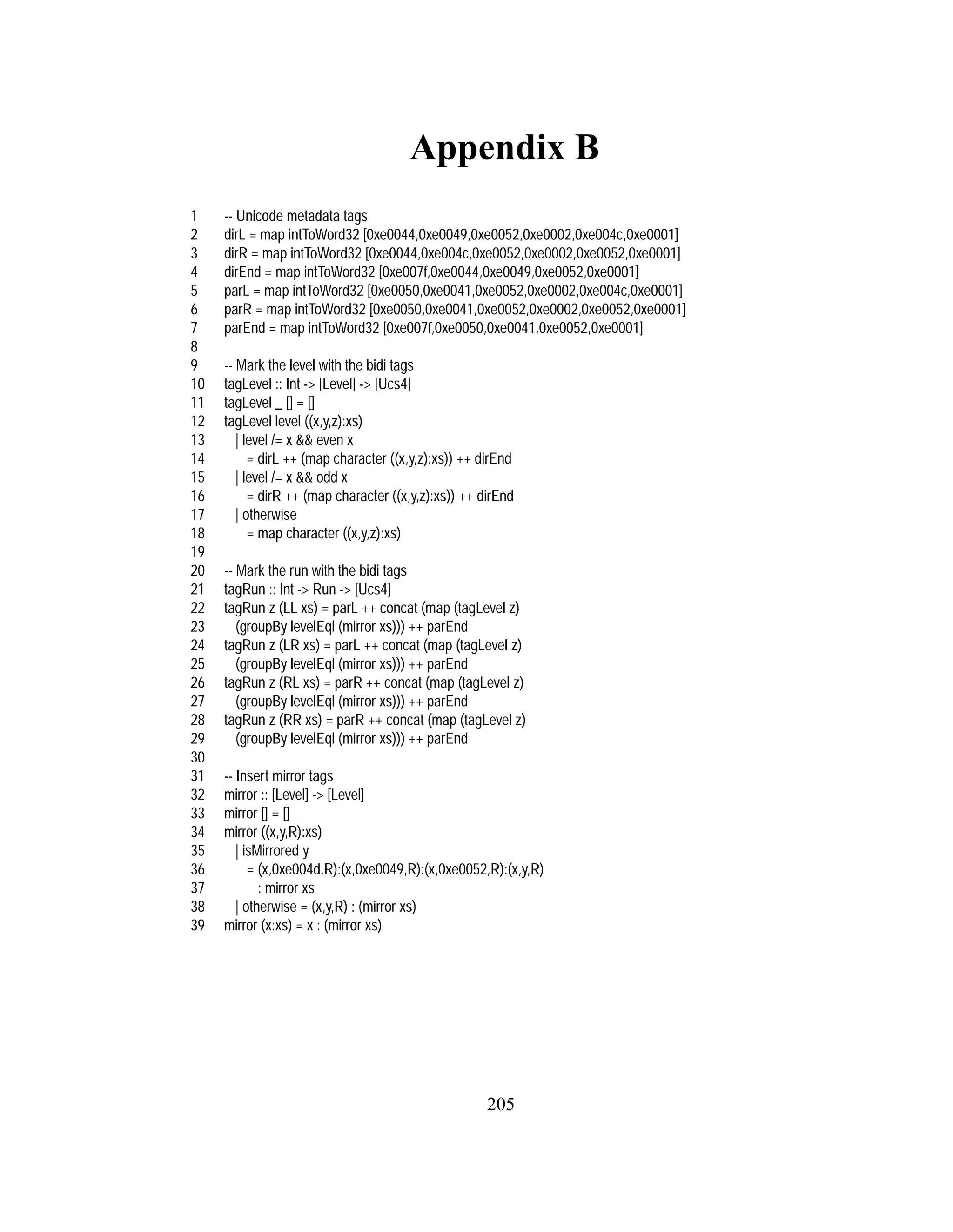 205
Appendix B
1 -- Unicode metadata tags
2 dirL = map intToWord32 [0xe0044,0xe0049,0xe0052,0xe0002,0xe004c,0xe0001]
3 dirR = map intToWord32 [0xe0044,0xe004c,0xe0052,0xe0002,0xe0052,0xe0001]
4 dirEnd = map intToWord32 [0xe007f,0xe0044,0xe0049,0xe0052,0xe0001]
5 parL = map intToWord32 [0xe0050,0xe0041,0xe0052,0xe0002,0xe004c,0xe0001]
6 parR = map intToWord32 [0xe0050,0xe0041,0xe0052,0xe0002,0xe0052,0xe0001]
7 parEnd = map intToWord32 [0xe007f,0xe0050,0xe0041,0xe0052,0xe0001]
8
9 -- Mark the level with the bidi tags
10 tagLevel :: Int -> [Level] -> [Ucs4]
11 tagLevel _ [] = []
12 tagLevel level ((x,y,z):xs)
13 | level /= x && even x
14 = dirL ++ (map character ((x,y,z):xs)) ++ dirEnd
15 | level /= x && odd x
16 = dirR ++ (map character ((x,y,z):xs)) ++ dirEnd
17 | otherwise
18 = map character ((x,y,z):xs)
19
20 -- Mark the run with the bidi tags
21 tagRun :: Int -> Run -> [Ucs4]
22 tagRun z (LL xs) = parL ++ concat (map (tagLevel z)
23 (groupBy levelEql (mirror xs))) ++ parEnd
24 tagRun z (LR xs) = parL ++ concat (map (tagLevel z)
25 (groupBy levelEql (mirror xs))) ++ parEnd
26 tagRun z (RL xs) = parR ++ concat (map (tagLevel z)
27 (groupBy levelEql (mirror xs))) ++ parEnd
28 tagRun z (RR xs) = parR ++ concat (map (tagLevel z)
29 (groupBy levelEql (mirror xs))) ++ parEnd
30
31 -- Insert mirror tags
32 mirror :: [Level] -> [Level]
33 mirror [] = []
34 mirror ((x,y,R):xs)
35 | isMirrored y
36 = (x,0xe004d,R):(x,0xe0049,R):(x,0xe0052,R):(x,y,R)
37 : mirror xs
38 | otherwise = (x,y,R) : (mirror xs)
39 mirror (x:xs) = x : (mirror xs)
 