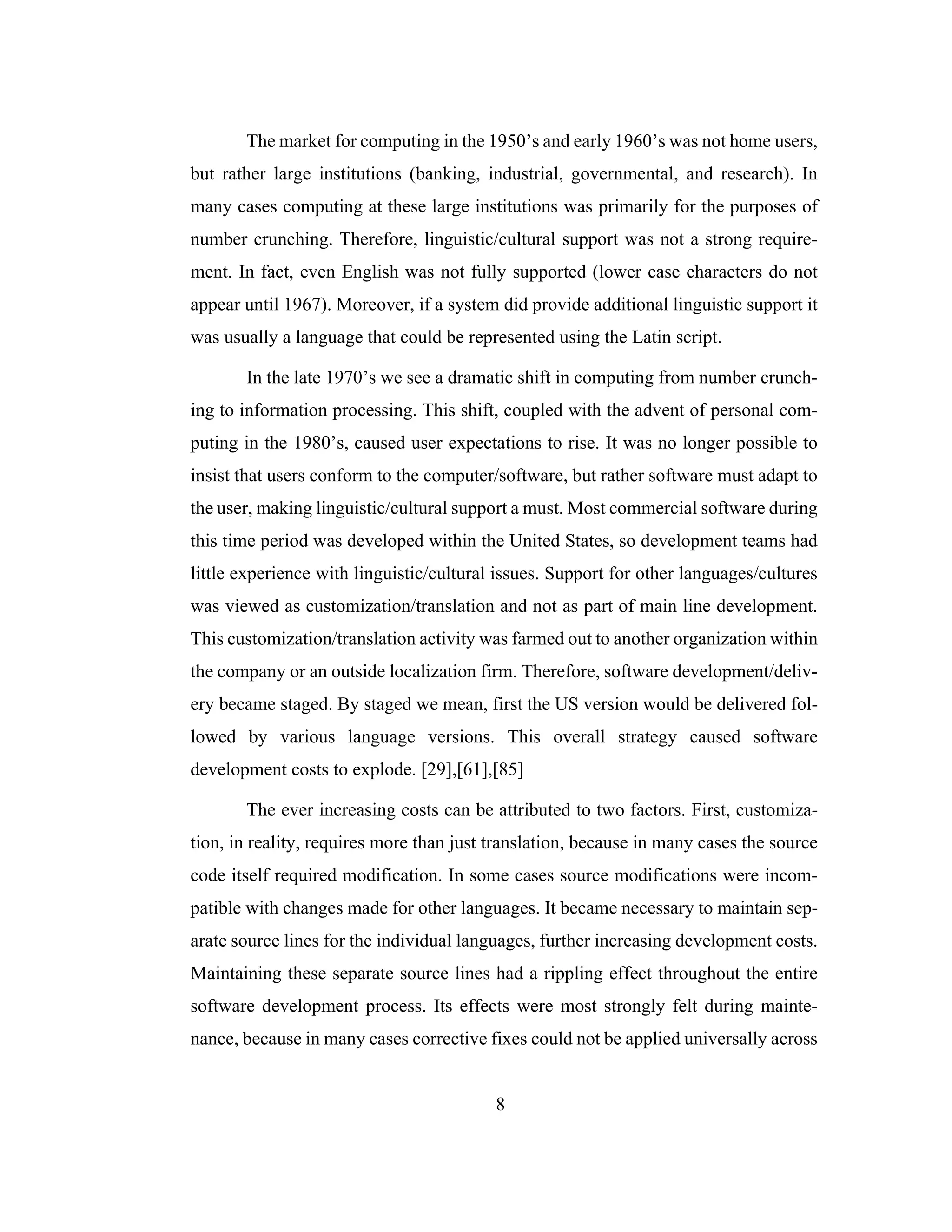 8
The market for computing in the 1950’s and early 1960’s was not home users,
but rather large institutions (banking, industrial, governmental, and research). In
many cases computing at these large institutions was primarily for the purposes of
number crunching. Therefore, linguistic/cultural support was not a strong require-
ment. In fact, even English was not fully supported (lower case characters do not
appear until 1967). Moreover, if a system did provide additional linguistic support it
was usually a language that could be represented using the Latin script.
In the late 1970’s we see a dramatic shift in computing from number crunch-
ing to information processing. This shift, coupled with the advent of personal com-
puting in the 1980’s, caused user expectations to rise. It was no longer possible to
insist that users conform to the computer/software, but rather software must adapt to
the user, making linguistic/cultural support a must. Most commercial software during
this time period was developed within the United States, so development teams had
little experience with linguistic/cultural issues. Support for other languages/cultures
was viewed as customization/translation and not as part of main line development.
This customization/translation activity was farmed out to another organization within
the company or an outside localization firm. Therefore, software development/deliv-
ery became staged. By staged we mean, first the US version would be delivered fol-
lowed by various language versions. This overall strategy caused software
development costs to explode. [29],[61],[85]
The ever increasing costs can be attributed to two factors. First, customiza-
tion, in reality, requires more than just translation, because in many cases the source
code itself required modification. In some cases source modifications were incom-
patible with changes made for other languages. It became necessary to maintain sep-
arate source lines for the individual languages, further increasing development costs.
Maintaining these separate source lines had a rippling effect throughout the entire
software development process. Its effects were most strongly felt during mainte-
nance, because in many cases corrective fixes could not be applied universally across
 