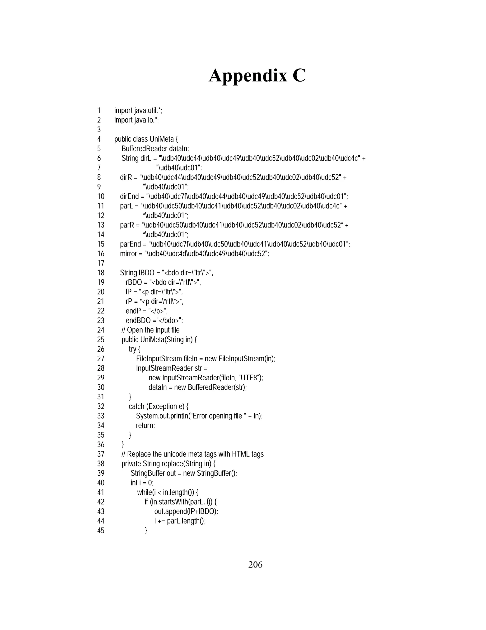 206
Appendix C
1 import java.util.*;
2 import java.io.*;
3
4 public class UniMeta {
5 BufferedReader dataIn;
6 String dirL = "udb40udc44udb40udc49udb40udc52udb40udc02udb40udc4c" +
7 "udb40udc01";
8 dirR = "udb40udc44udb40udc49udb40udc52udb40udc02udb40udc52" +
9 "udb40udc01";
10 dirEnd = "udb40udc7fudb40udc44udb40udc49udb40udc52udb40udc01";
11 parL = “udb40udc50udb40udc41udb40udc52udb40udc02udb40udc4c” +
12 “udb40udc01”;
13 parR = “udb40udc50udb40udc41udb40udc52udb40udc02udb40udc52” +
14 “udb40udc01”;
15 parEnd = "udb40udc7fudb40udc50udb40udc41udb40udc52udb40udc01";
16 mirror = "udb40udc4dudb40udc49udb40udc52";
17
18 String lBDO = "<bdo dir="ltr">",
19 rBDO = "<bdo dir="rtl">",
20 lP = "<p dir=”ltr”>",
21 rP = “<p dir=”rtl”>”,
22 endP = "</p>",
23 endBDO ="</bdo>";
24 // Open the input file
25 public UniMeta(String in) {
26 try {
27 FileInputStream fileIn = new FileInputStream(in);
28 InputStreamReader str =
29 new InputStreamReader(fileIn, "UTF8");
30 dataIn = new BufferedReader(str);
31 }
32 catch (Exception e) {
33 System.out.println("Error opening file " + in);
34 return;
35 }
36 }
37 // Replace the unicode meta tags with HTML tags
38 private String replace(String in) {
39 StringBuffer out = new StringBuffer();
40 int i = 0;
41 while(i < in.length()) {
42 if (in.startsWith(parL, i)) {
43 out.append(lP+lBDO);
44 i += parL.length();
45 }
 