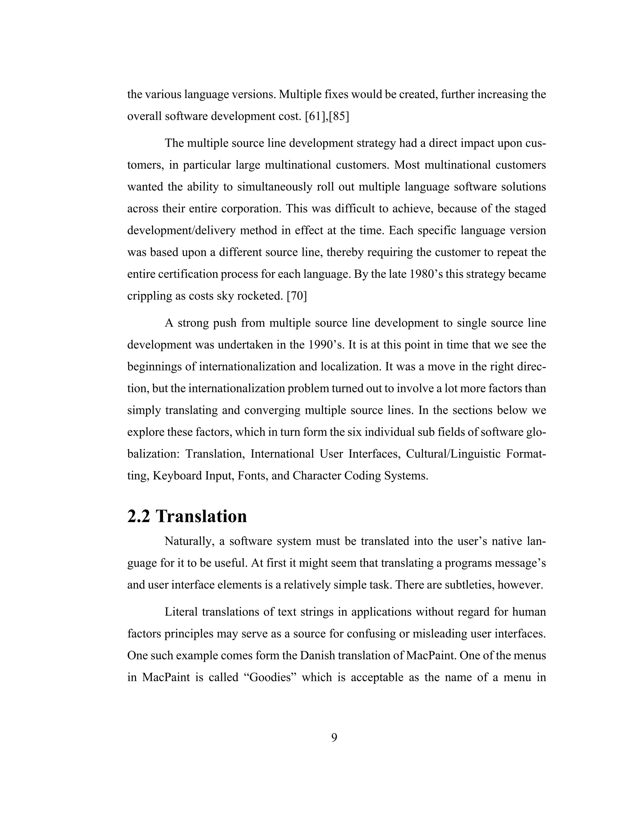 9
the various language versions. Multiple fixes would be created, further increasing the
overall software development cost. [61],[85]
The multiple source line development strategy had a direct impact upon cus-
tomers, in particular large multinational customers. Most multinational customers
wanted the ability to simultaneously roll out multiple language software solutions
across their entire corporation. This was difficult to achieve, because of the staged
development/delivery method in effect at the time. Each specific language version
was based upon a different source line, thereby requiring the customer to repeat the
entire certification process for each language. By the late 1980’s this strategy became
crippling as costs sky rocketed. [70]
A strong push from multiple source line development to single source line
development was undertaken in the 1990’s. It is at this point in time that we see the
beginnings of internationalization and localization. It was a move in the right direc-
tion, but the internationalization problem turned out to involve a lot more factors than
simply translating and converging multiple source lines. In the sections below we
explore these factors, which in turn form the six individual sub fields of software glo-
balization: Translation, International User Interfaces, Cultural/Linguistic Format-
ting, Keyboard Input, Fonts, and Character Coding Systems.
2.2 Translation
Naturally, a software system must be translated into the user’s native lan-
guage for it to be useful. At first it might seem that translating a programs message’s
and user interface elements is a relatively simple task. There are subtleties, however.
Literal translations of text strings in applications without regard for human
factors principles may serve as a source for confusing or misleading user interfaces.
One such example comes form the Danish translation of MacPaint. One of the menus
in MacPaint is called “Goodies” which is acceptable as the name of a menu in
 