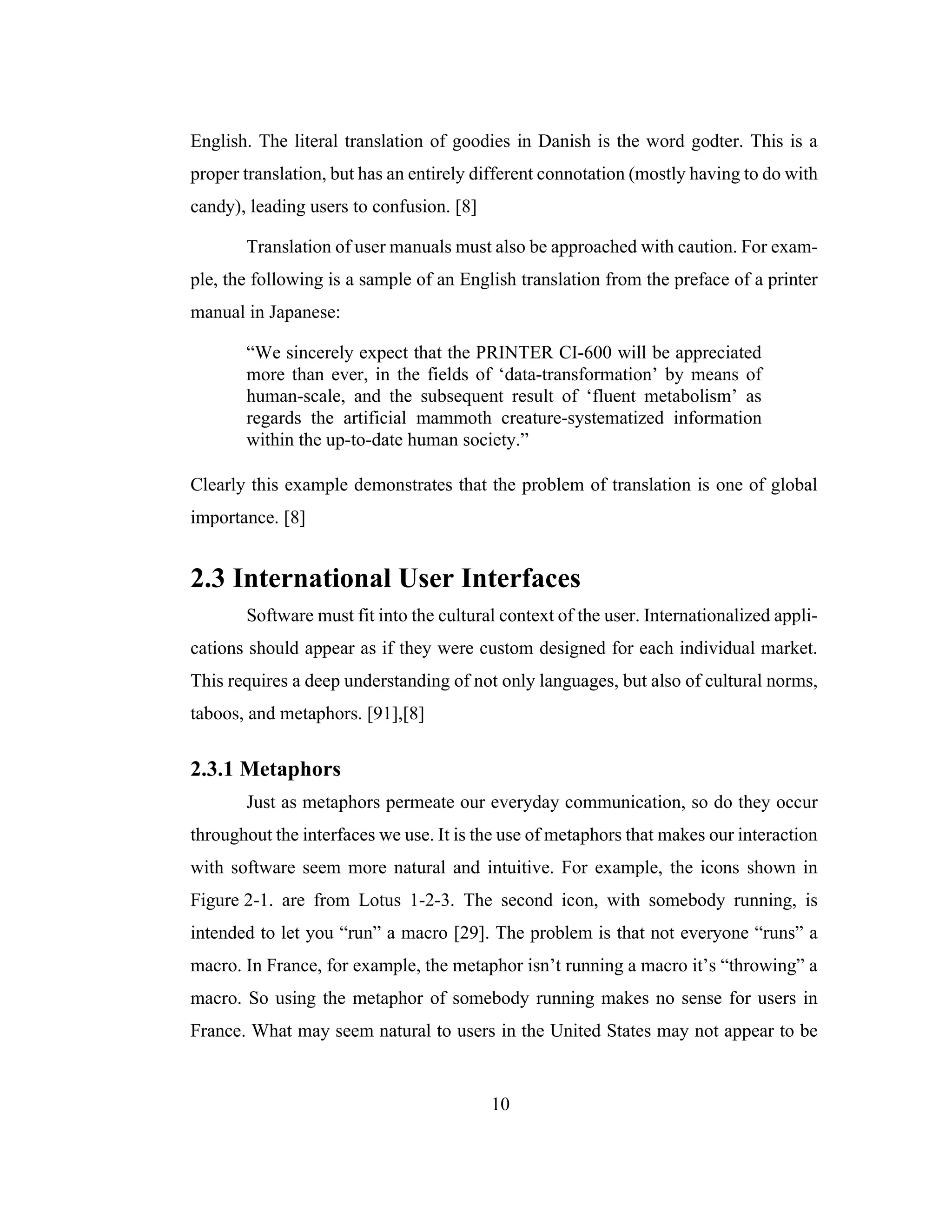 10
English. The literal translation of goodies in Danish is the word godter. This is a
proper translation, but has an entirely different connotation (mostly having to do with
candy), leading users to confusion. [8]
Translation of user manuals must also be approached with caution. For exam-
ple, the following is a sample of an English translation from the preface of a printer
manual in Japanese:
“We sincerely expect that the PRINTER CI-600 will be appreciated
more than ever, in the fields of ‘data-transformation’ by means of
human-scale, and the subsequent result of ‘fluent metabolism’ as
regards the artificial mammoth creature-systematized information
within the up-to-date human society.”
Clearly this example demonstrates that the problem of translation is one of global
importance. [8]
2.3 International User Interfaces
Software must fit into the cultural context of the user. Internationalized appli-
cations should appear as if they were custom designed for each individual market.
This requires a deep understanding of not only languages, but also of cultural norms,
taboos, and metaphors. [91],[8]
2.3.1 Metaphors
Just as metaphors permeate our everyday communication, so do they occur
throughout the interfaces we use. It is the use of metaphors that makes our interaction
with software seem more natural and intuitive. For example, the icons shown in
Figure 2-1. are from Lotus 1-2-3. The second icon, with somebody running, is
intended to let you “run” a macro [29]. The problem is that not everyone “runs” a
macro. In France, for example, the metaphor isn’t running a macro it’s “throwing” a
macro. So using the metaphor of somebody running makes no sense for users in
France. What may seem natural to users in the United States may not appear to be
 