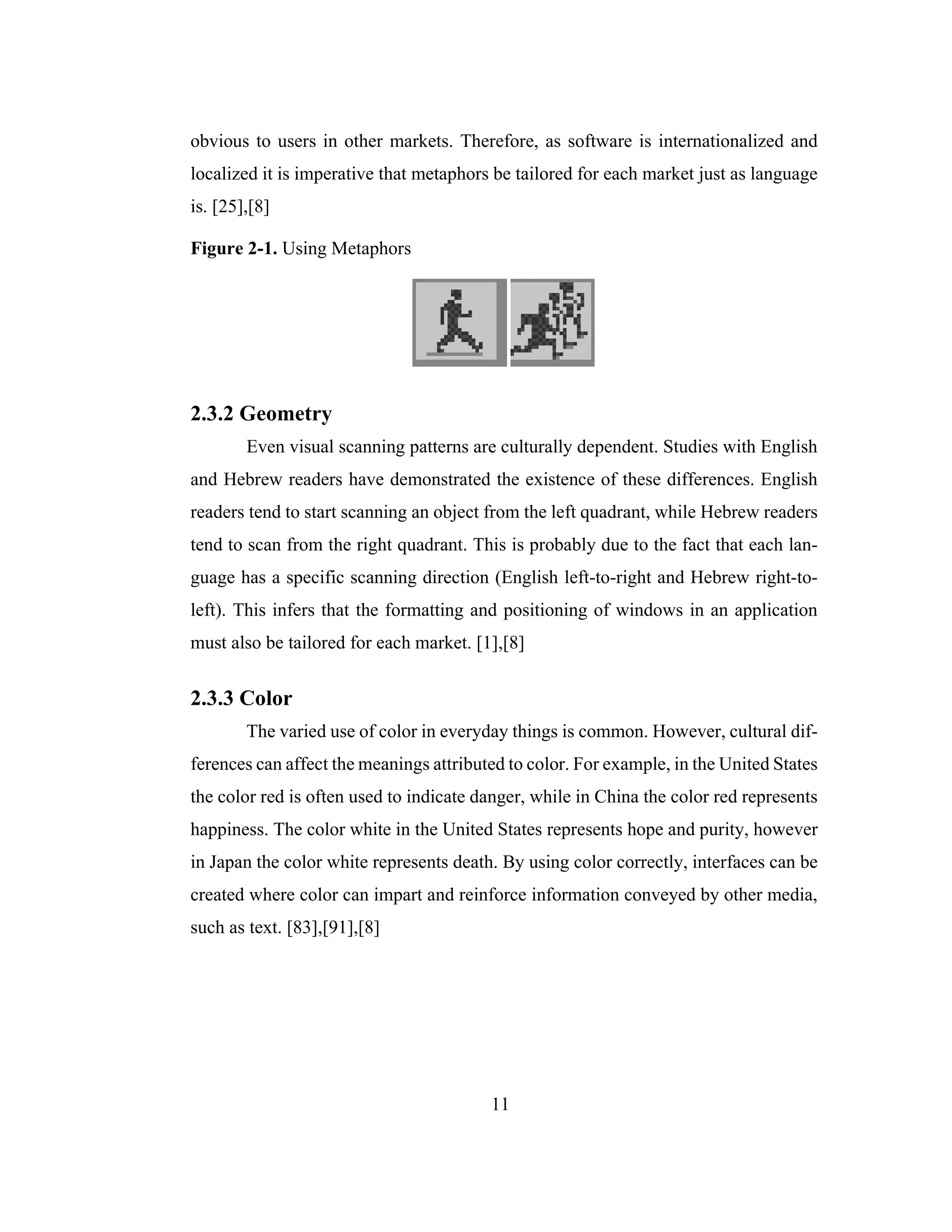 11
obvious to users in other markets. Therefore, as software is internationalized and
localized it is imperative that metaphors be tailored for each market just as language
is. [25],[8]
Figure 2-1. Using Metaphors
2.3.2 Geometry
Even visual scanning patterns are culturally dependent. Studies with English
and Hebrew readers have demonstrated the existence of these differences. English
readers tend to start scanning an object from the left quadrant, while Hebrew readers
tend to scan from the right quadrant. This is probably due to the fact that each lan-
guage has a specific scanning direction (English left-to-right and Hebrew right-to-
left). This infers that the formatting and positioning of windows in an application
must also be tailored for each market. [1],[8]
2.3.3 Color
The varied use of color in everyday things is common. However, cultural dif-
ferences can affect the meanings attributed to color. For example, in the United States
the color red is often used to indicate danger, while in China the color red represents
happiness. The color white in the United States represents hope and purity, however
in Japan the color white represents death. By using color correctly, interfaces can be
created where color can impart and reinforce information conveyed by other media,
such as text. [83],[91],[8]
 