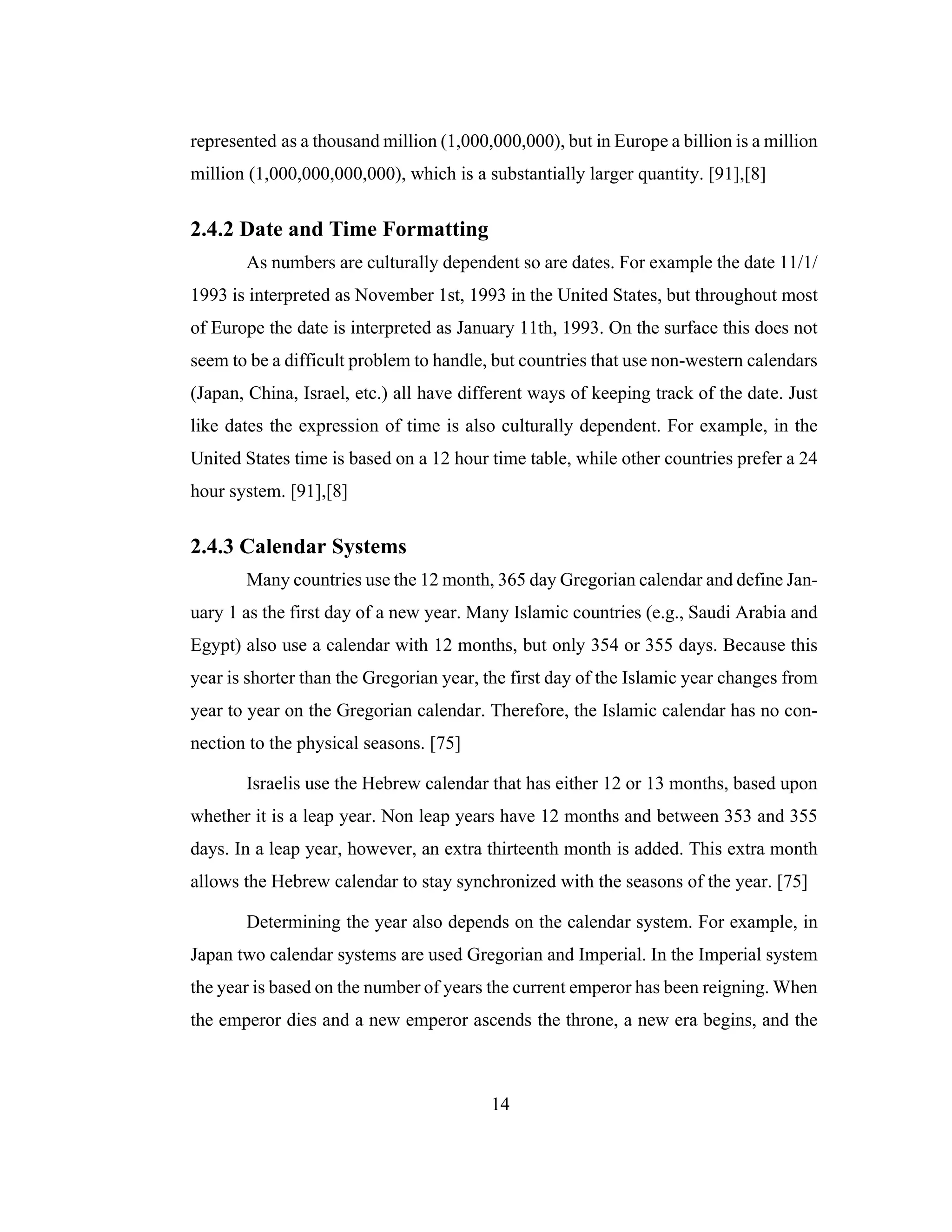 14
represented as a thousand million (1,000,000,000), but in Europe a billion is a million
million (1,000,000,000,000), which is a substantially larger quantity. [91],[8]
2.4.2 Date and Time Formatting
As numbers are culturally dependent so are dates. For example the date 11/1/
1993 is interpreted as November 1st, 1993 in the United States, but throughout most
of Europe the date is interpreted as January 11th, 1993. On the surface this does not
seem to be a difficult problem to handle, but countries that use non-western calendars
(Japan, China, Israel, etc.) all have different ways of keeping track of the date. Just
like dates the expression of time is also culturally dependent. For example, in the
United States time is based on a 12 hour time table, while other countries prefer a 24
hour system. [91],[8]
2.4.3 Calendar Systems
Many countries use the 12 month, 365 day Gregorian calendar and define Jan-
uary 1 as the first day of a new year. Many Islamic countries (e.g., Saudi Arabia and
Egypt) also use a calendar with 12 months, but only 354 or 355 days. Because this
year is shorter than the Gregorian year, the first day of the Islamic year changes from
year to year on the Gregorian calendar. Therefore, the Islamic calendar has no con-
nection to the physical seasons. [75]
Israelis use the Hebrew calendar that has either 12 or 13 months, based upon
whether it is a leap year. Non leap years have 12 months and between 353 and 355
days. In a leap year, however, an extra thirteenth month is added. This extra month
allows the Hebrew calendar to stay synchronized with the seasons of the year. [75]
Determining the year also depends on the calendar system. For example, in
Japan two calendar systems are used Gregorian and Imperial. In the Imperial system
the year is based on the number of years the current emperor has been reigning. When
the emperor dies and a new emperor ascends the throne, a new era begins, and the
 