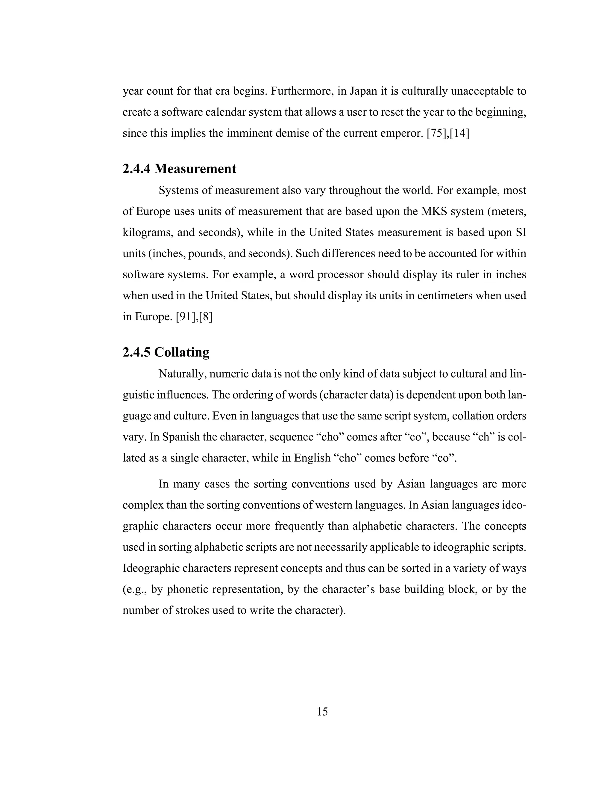 15
year count for that era begins. Furthermore, in Japan it is culturally unacceptable to
create a software calendar system that allows a user to reset the year to the beginning,
since this implies the imminent demise of the current emperor. [75],[14]
2.4.4 Measurement
Systems of measurement also vary throughout the world. For example, most
of Europe uses units of measurement that are based upon the MKS system (meters,
kilograms, and seconds), while in the United States measurement is based upon SI
units (inches, pounds, and seconds). Such differences need to be accounted for within
software systems. For example, a word processor should display its ruler in inches
when used in the United States, but should display its units in centimeters when used
in Europe. [91],[8]
2.4.5 Collating
Naturally, numeric data is not the only kind of data subject to cultural and lin-
guistic influences. The ordering of words (character data) is dependent upon both lan-
guage and culture. Even in languages that use the same script system, collation orders
vary. In Spanish the character, sequence “cho” comes after “co”, because “ch” is col-
lated as a single character, while in English “cho” comes before “co”.
In many cases the sorting conventions used by Asian languages are more
complex than the sorting conventions of western languages. In Asian languages ideo-
graphic characters occur more frequently than alphabetic characters. The concepts
used in sorting alphabetic scripts are not necessarily applicable to ideographic scripts.
Ideographic characters represent concepts and thus can be sorted in a variety of ways
(e.g., by phonetic representation, by the character’s base building block, or by the
number of strokes used to write the character).
 