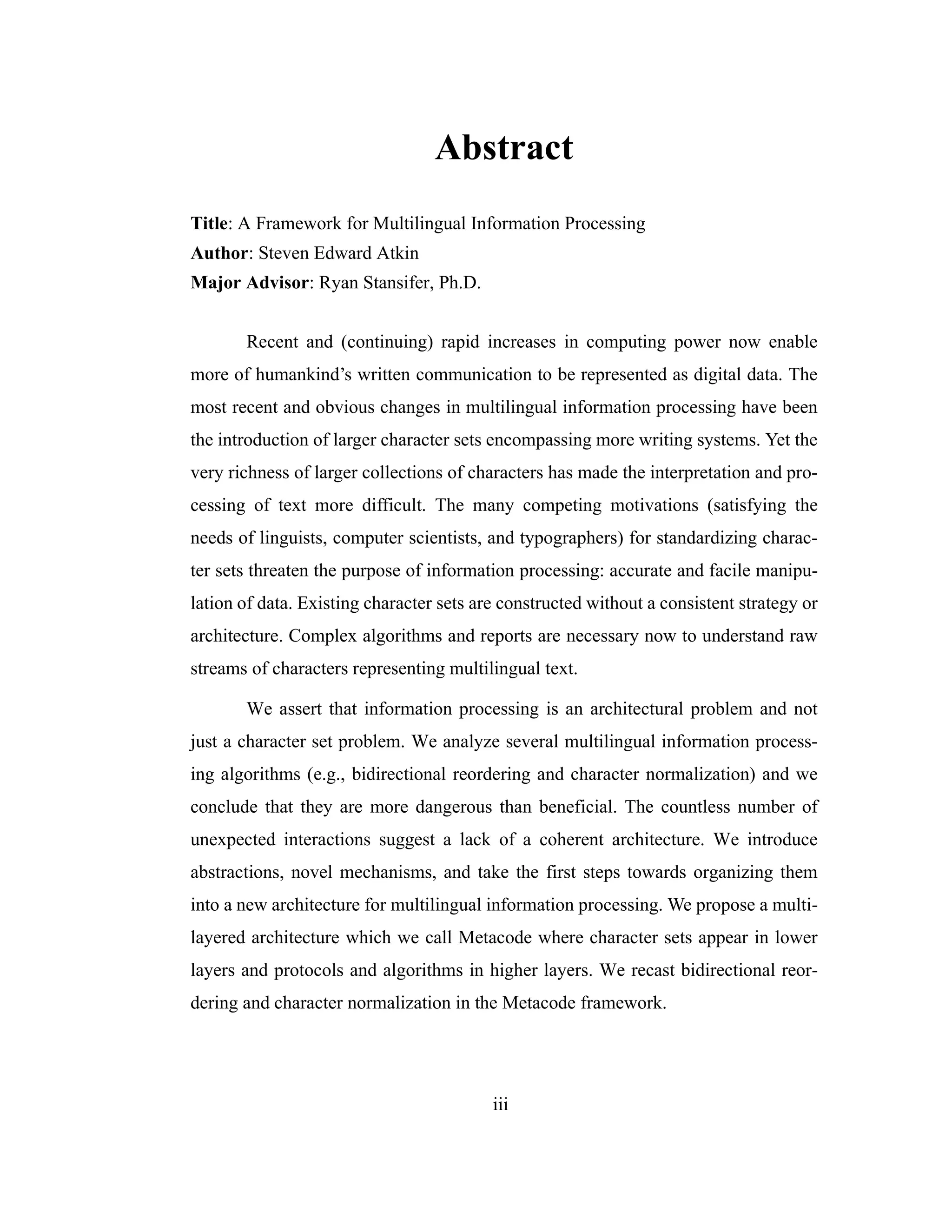 iii
Abstract
Title: A Framework for Multilingual Information Processing
Author: Steven Edward Atkin
Major Advisor: Ryan Stansifer, Ph.D.
Recent and (continuing) rapid increases in computing power now enable
more of humankind’s written communication to be represented as digital data. The
most recent and obvious changes in multilingual information processing have been
the introduction of larger character sets encompassing more writing systems. Yet the
very richness of larger collections of characters has made the interpretation and pro-
cessing of text more difficult. The many competing motivations (satisfying the
needs of linguists, computer scientists, and typographers) for standardizing charac-
ter sets threaten the purpose of information processing: accurate and facile manipu-
lation of data. Existing character sets are constructed without a consistent strategy or
architecture. Complex algorithms and reports are necessary now to understand raw
streams of characters representing multilingual text.
We assert that information processing is an architectural problem and not
just a character set problem. We analyze several multilingual information process-
ing algorithms (e.g., bidirectional reordering and character normalization) and we
conclude that they are more dangerous than beneficial. The countless number of
unexpected interactions suggest a lack of a coherent architecture. We introduce
abstractions, novel mechanisms, and take the first steps towards organizing them
into a new architecture for multilingual information processing. We propose a multi-
layered architecture which we call Metacode where character sets appear in lower
layers and protocols and algorithms in higher layers. We recast bidirectional reor-
dering and character normalization in the Metacode framework.
 