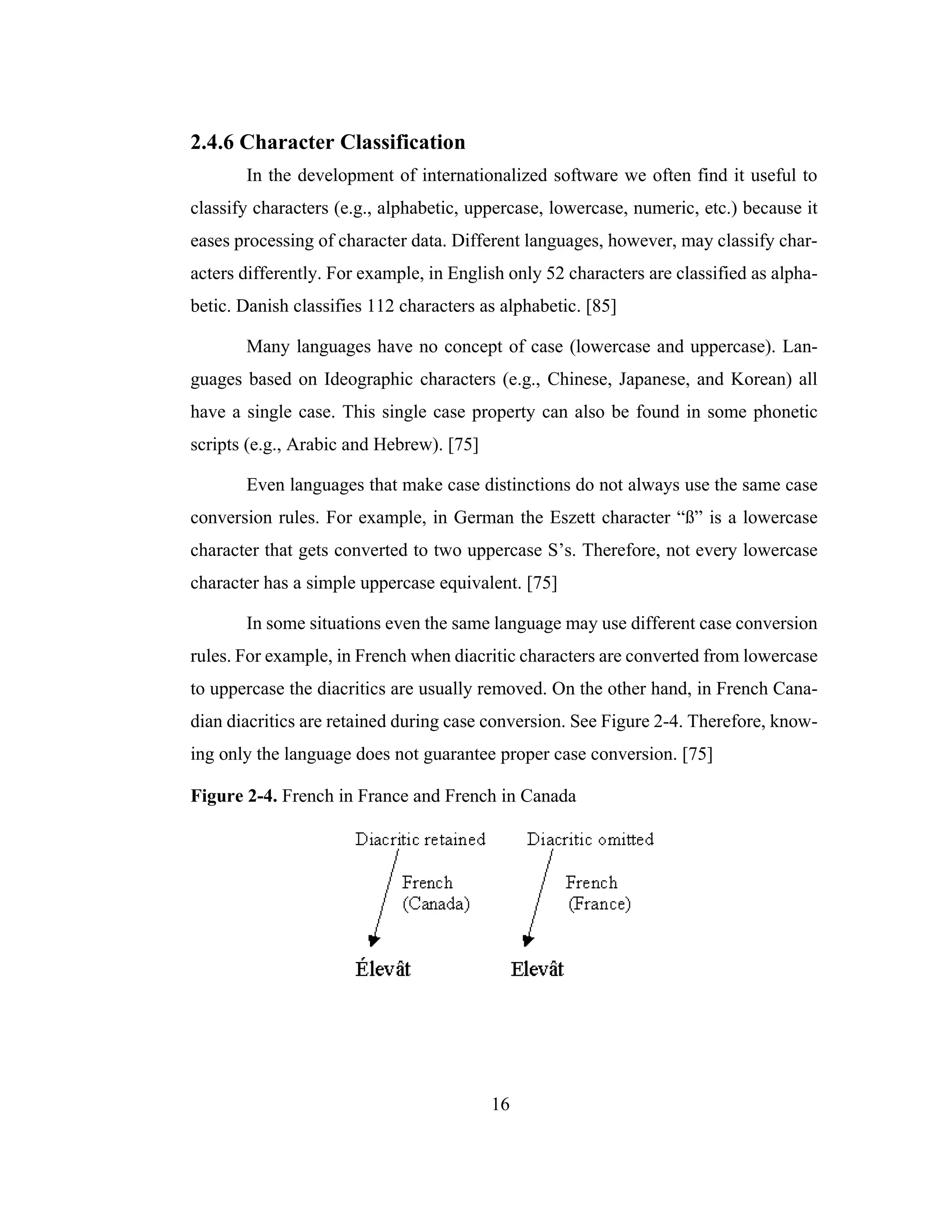16
2.4.6 Character Classification
In the development of internationalized software we often find it useful to
classify characters (e.g., alphabetic, uppercase, lowercase, numeric, etc.) because it
eases processing of character data. Different languages, however, may classify char-
acters differently. For example, in English only 52 characters are classified as alpha-
betic. Danish classifies 112 characters as alphabetic. [85]
Many languages have no concept of case (lowercase and uppercase). Lan-
guages based on Ideographic characters (e.g., Chinese, Japanese, and Korean) all
have a single case. This single case property can also be found in some phonetic
scripts (e.g., Arabic and Hebrew). [75]
Even languages that make case distinctions do not always use the same case
conversion rules. For example, in German the Eszett character “ß” is a lowercase
character that gets converted to two uppercase S’s. Therefore, not every lowercase
character has a simple uppercase equivalent. [75]
In some situations even the same language may use different case conversion
rules. For example, in French when diacritic characters are converted from lowercase
to uppercase the diacritics are usually removed. On the other hand, in French Cana-
dian diacritics are retained during case conversion. See Figure 2-4. Therefore, know-
ing only the language does not guarantee proper case conversion. [75]
Figure 2-4. French in France and French in Canada
 